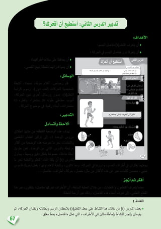 67
‫أحترك؟‬�‫أن‬�‫أ�ستطيع‬�:‫الثاين‬‫الدر�س‬‫تدبري‬
:‫أهداف‬‫ل‬‫ا‬
‫اجل�سم؛‬ ‫مفا�صل‬ )‫املتعلم(ة‬ ‫يتعرف‬ ‫أن‬� ♦
‫؛‬ ‫احلركة‬ ‫يف‬ ‫اجل�سم‬ ‫مفا�صل‬ ‫دور‬ ‫يتعرفا‬ ‫أن‬� ♦
‫أطرافهما؛‬� ‫�سالمة‬ ‫على‬ ‫يحافظا‬ ‫أن‬� ♦
.‫التق�صي‬ ‫بنهج‬ ‫املتعلقة‬ ‫قدراتهما‬ ‫ينميا‬ ‫أن‬� ♦
:‫الو�سائل‬
‫أن�شطة‬� ،‫ممحاة‬ ،‫ملونة‬ ‫أقالم‬� ،‫ر�صا�ص‬ ‫قلم‬
‫كرا�سة‬ ‫ر�سوم‬ ،)‫دور‬ ‫(لعب‬ ‫للحركات‬ ‫ت�شخي�صية‬
،‫احلركة‬ ‫تبني‬ ‫أخرى‬� ‫وو�سائل‬ ‫�صور‬ ،)‫املتعلم(ة‬
10 ‫وقطره‬ ،‫�سنتمرتا‬ 30 ‫طوله‬ ‫مطاطي‬ ‫أنبوب‬�
.‫احلركة‬ ‫مو�ضوع‬ ‫يف‬ ‫رقمية‬ ‫أ�سناد‬� ،‫�سنتمرتات‬
:‫التدبري‬
‫أت�ساءل‬�‫و‬‫أالحظ‬�
‫انطالق‬ ‫م�شهد‬ ‫من‬ ‫املقتطفة‬ ‫الو�ضعية‬ ‫هذه‬ ‫تهدف‬
‫املتعلمني‬ ‫اهتمام‬ ‫تركيز‬ ‫إىل‬� ،2 ‫الوحدة‬ ‫درو�س‬
‫أفكار‬� ‫من‬ ‫الو�ضعية‬ ‫هذه‬ ‫تعر�ضه‬ ‫ما‬ ‫نحو‬ ‫واملتعلمات‬
‫طريق‬ ‫فعن‬ .‫الوحدة‬ ‫من‬ ‫الثاين‬ ‫بالدر�س‬ ‫مرتبطة‬
‫يحاول‬ ،‫وب�سيط‬ ‫دقيق‬ ‫ب�شكل‬ ‫م�صوغة‬ ،‫هادفة‬ ‫أ�سئلة‬�
‫ما‬ ‫نحو‬ ‫واملتعلمة‬ ‫املتعلم‬ ‫انتباه‬ ‫يلفتا‬ ‫أن‬� )‫(ة‬ ‫املدر�س‬
‫قامو�س‬ ‫حتريك‬ ‫بفعل‬ ،‫بها‬ ‫االهتمام‬ ‫وكيفية‬ ،‫تتكون‬ ‫ومما‬ ،‫احلركة‬ ‫يف‬ ‫ودورها‬ ،‫اجل�سم‬ ‫أطراف‬� ‫يف‬ ‫يفكران‬ ‫يجعلهما‬
...‫مفا�صل‬ ،‫أطراف‬� ،‫حركة‬ ،‫مف�صل‬ :‫مثل‬ ‫من‬ ‫أفكار‬‫ل‬‫ا‬ ‫هذه‬ ‫عن‬ ‫تعرب‬ ‫لكلمات‬ ‫مت�ضمن‬ ،‫�شفهي‬
‫أجنز‬�‫ثم‬‫أفكر‬�
‫هذا‬ ‫ينتقلون،عرب‬ ،‫مفا�صل‬ ‫حتركها‬ ‫أطراف‬‫ل‬‫ا‬ ‫أن‬� ،‫ال�سابقة‬ ‫العملية‬ ‫خالل‬ ‫من‬ ،‫واملتعلمات‬ ‫املتعلمون‬ ‫يتعرف‬ ‫بعدما‬
:‫أن�شطة‬� ‫أربعة‬� ‫عرب‬ ‫وذلك‬ ،‫املفا�صل‬ ‫هذه‬ ‫أ�سماء‬� ‫تعرف‬ ‫إىل‬� ،‫التعلمي‬ ‫املقطع‬
1 ‫الن�شاط‬
‫ثم‬ ،‫احلركة‬ ‫ويقلدان‬ ‫ويحلالنه‬ ‫الر�سم‬ ‫يالحظان‬ )‫املتعلم(ة‬ ‫جعل‬ ‫على‬ ‫الن�شاط‬ ‫هذا‬ ‫خالل‬ ‫من‬ )‫(ة‬ ‫املدر�س‬ ‫يعمل‬♦
. ‫مغلق‬ ‫بخط‬ »‫«املفا�صل‬ ‫متثل‬ ‫التي‬ ،‫أطراف‬‫ل‬‫ا‬ ‫ثني‬ ‫مكان‬ ‫إحاطة‬�‫ب‬ ‫الن�شاط‬ ‫إجناز‬�‫ب‬ ‫يقومان‬
24
: ِ‫س‬ْ‫َّر‬‫د‬‫ٱل‬ َ‫ن‬ِ‫م‬ ‫دافي‬ْ‫ه‬َ‫أ‬
‫اني‬ّ‫ث‬‫ٱل‬ ُ‫س‬ْ‫َّر‬‫د‬‫ل‬َ‫ا‬
َ‫ك‬َّ‫ر‬َ‫ح‬َ‫ت‬َ‫أ‬ ْ‫ن‬َ‫أ‬ ُ‫ع‬‫طي‬َ‫ت‬ْ‫س‬َ‫أ‬
‫ِ؛‬‫ة‬َ‫ك‬َ‫ر‬َ‫ح‬ْ‫ل‬‫ٱ‬ ‫في‬ ِ‫م‬ ْ‫س‬ِ‫ج‬ْ‫ل‬‫ٱ‬ ِ‫ل‬ ِ‫َفاص‬‫م‬ َ‫ر‬ْ‫َو‬‫د‬ َ‫َّف‬‫ر‬َ‫ع‬َ‫ت‬َ‫أ‬ ْ‫ن‬َ‫أ‬ - ‫مي؛‬ ْ‫س‬ِ‫ج‬ َ‫ل‬ ِ‫اص‬َ‫ف‬َ‫م‬ َ‫َّف‬‫ر‬َ‫ع‬َ‫ت‬َ‫أ‬ ْ‫ن‬َ‫أ‬ -
.‫رافي‬ْ‫ط‬َ‫أ‬ ِ‫ة‬َ‫م‬‫ل‬ َ‫س‬ ‫ى‬َ‫ل‬َ‫ع‬ َ‫ِظ‬‫ف‬‫حا‬ُ‫أ‬ ْ‫ن‬َ‫أ‬ -
ُ‫ل‬َ‫ساء‬َ‫ت‬َ‫أ‬َ‫و‬ ُ‫ظ‬ِ‫لح‬ُ‫أ‬
ُ‫ز‬ِ‫ج‬ْ‫ن‬ُ‫أ‬ َّ‫م‬ُ‫ث‬ ُ‫ر‬ِّ‫ك‬َ‫ف‬ُ‫أ‬
: ِ‫راف‬ْ‫ط‬َ ْ‫ٱل‬ ِ‫ي‬ْ‫ن‬َ‫ث‬ َ‫كان‬َ‫م‬ ٍ‫ق‬َ‫ل‬ْ‫غ‬ُ‫م‬ ٍّ‫ط‬َ‫خ‬ِ‫ب‬ ُ‫حيط‬ُ‫أ‬
.ِ‫ة‬َ‫ك‬َ‫ر‬َ‫ح‬ْ‫ل‬‫ٱ‬ ‫لى‬َ‫ع‬ ‫رافي‬ْ‫ط‬َ‫أ‬ ‫ُني‬‫د‬ِ‫ساع‬ُ‫ت‬
ُ‫ن‬َّ‫و‬َ‫ك‬َ‫ت‬َ‫ت‬ ‫ا‬ّ‫م‬ِ‫م‬ ‫قائي‬ِ‫د‬ ْ‫ص‬َ‫أ‬ َ‫َع‬‫م‬ ُ‫ف‬ ِ‫ش‬َ‫ت‬ْ‫ك‬َ‫أ‬
. ُ‫راف‬ْ‫ط‬َ ْ‫ٱل‬ ِ‫ه‬ِ‫ذ‬َ‫ه‬
1
:ِ‫ه‬ِ‫ن‬‫كا‬َ‫م‬َ‫و‬ ِ‫ل‬ ِ‫ص‬ْ‫ف‬َ‫م‬‫ـ‬ْ‫ل‬‫ٱ‬ َ‫ن‬ْ‫ي‬َ‫ب‬ ٍّ‫ط‬َ‫خ‬ِ‫ب‬ ُ‫ل‬ ِ‫ص‬َ‫أ‬ 2
ُ‫ل‬ِ‫كاح‬ْ‫ل‬‫آ‬
ُ‫ق‬ِ‫ف‬ْ‫ر‬َ‫م‬‫ـ‬ْ‫ل‬َ‫ا‬
ُ‫ف‬ِ‫ت‬َ‫ك‬ْ‫ل‬َ‫ا‬
ُ‫ك‬ِ‫ر‬َ‫و‬ْ‫ل‬َ‫ا‬ ُ‫َة‬‫ب‬ْ‫ك‬ُّ‫ر‬‫ل‬َ‫ا‬
ُ‫م‬ َ‫ْص‬‫ع‬ِ‫م‬ْ‫ل‬َ‫ا‬
 