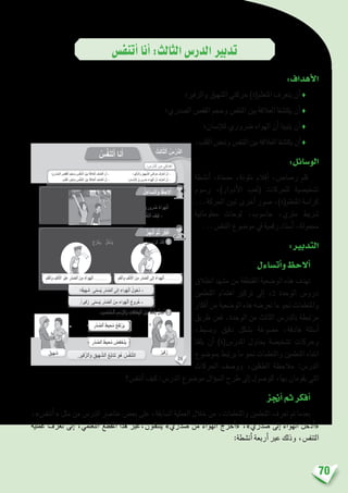 70
‫أتنف�س‬�‫أنا‬�:‫الثالث‬‫الدر�س‬‫تدبري‬
:‫أهداف‬‫ل‬‫ا‬
‫والزفري؛‬ ‫ال�شهيق‬ ‫حركتي‬ )‫املتعلم(ة‬ ‫يتعرف‬ ‫أن‬� ♦
‫ال�صدري؛‬ ‫القف�ص‬ ‫وحجم‬ ‫التنف�س‬ ‫بني‬ ‫العالقة‬ ‫يكت�شفا‬ ‫أن‬� ♦
‫إن�سان؛‬‫ل‬‫ل‬ ‫�رضوري‬ ‫الهواء‬ ‫أن‬� ‫يتبينا‬ ‫أن‬� ♦
.‫القلب‬‫ونب�ض‬‫التنف�س‬‫بني‬‫العالقة‬‫يكت�شفا‬‫أن‬�♦
:‫الو�سائل‬
‫أن�شطة‬� ،‫ممحاة‬ ،‫ملونة‬ ‫أقالم‬� ،‫ر�صا�ص‬ ‫قلم‬
‫ر�سوم‬ ،)‫أدوار‬‫ل‬‫ا‬ ‫(لعب‬ ‫للحركات‬ ‫ت�شخي�صية‬
...‫احلركة‬ ‫تبني‬ ‫أخرى‬� ‫�صور‬ ،)‫املتعلم(ة‬ ‫كرا�سة‬
‫معلوماتية‬ ‫لوحات‬ ،‫حا�سوب‬ ،‫مرتي‬ ‫�رشيط‬
...‫التنف�س‬ ‫مو�ضوع‬ ‫يف‬ ‫رقمية‬ ‫أ�سناد‬� ،‫حممولة‬
:‫التدبري‬
‫أت�ساءل‬�‫و‬‫أالحظ‬�
‫انطالق‬ ‫م�شهد‬ ‫من‬ ‫املقتطفة‬ ‫الو�ضعية‬ ‫هذه‬ ‫تهدف‬
‫املتعلمني‬ ‫اهتمام‬ ‫تركيز‬ ‫إىل‬� ،2 ‫الوحدة‬ ‫درو�س‬
‫أفكار‬� ‫من‬ ‫الو�ضعية‬ ‫هذه‬ ‫تعر�ضه‬ ‫ما‬ ‫نحو‬ ‫واملتعلمات‬
‫طريق‬ ‫فعن‬ .‫الوحدة‬ ‫من‬ ‫الثالث‬ ‫بالدر�س‬ ‫مرتبطة‬
،‫وب�سيط‬ ‫دقيق‬ ‫ب�شكل‬ ‫م�صوغة‬ ،‫هادفة‬ ‫أ�سئلة‬�
‫يلفتا‬ ‫أن‬� )‫املدر�س(ة‬ ‫يحاول‬ ‫ت�شخي�صة‬ ‫وحركات‬
‫مبو�ضوع‬ ‫يرتبط‬ ‫ما‬ ‫نحو‬ ‫واملتعلمات‬ ‫املتعلمني‬ ‫انتباه‬
‫احلركات‬ ‫وو�صف‬ ،‫الطفلني‬ ‫مالحظة‬ :‫الدر�س‬
‫أتنف�س؟‬� ‫كيف‬ :‫الدر�س‬ ‫مو�ضوع‬ ‫ؤال‬�‫س‬�‫ال‬ ‫طرح‬ ‫إىل‬� ‫للو�صول‬ ،‫بها‬ ‫يقومان‬ ‫التي‬
‫أجنز‬�‫ثم‬‫أفكر‬�
،»‫أتنف�س‬� « ‫مثل‬ ‫من‬ ‫الدر�س‬ ‫عنا�رص‬ ‫بع�ض‬ ‫على‬ ،‫ال�سابقة‬ ‫العملية‬ ‫خالل‬ ‫من‬ ،‫واملتعلمات‬ ‫املتعلمني‬ ‫تعرف‬ ‫مت‬ ‫بعدما‬
‫عملية‬ ‫تعرف‬ ‫إىل‬� ،‫التعلمي‬ ‫املقطع‬ ‫هذا‬ ‫ينتقلون،عرب‬ »‫�صدري‬ ‫من‬ ‫الهواء‬ ‫أخرج‬�« ،»‫�صدري‬ ‫إىل‬� ‫الهواء‬ ‫أدخل‬�«
:‫أن�شطة‬� ‫أربعة‬� ‫عرب‬ ‫وذلك‬ ،‫التنف�س‬
26
: ِ‫س‬ْ‫َّر‬‫د‬‫ٱل‬ َ‫ن‬ِ‫م‬ ‫دافي‬ْ‫ه‬َ‫أ‬
ُ‫ِث‬‫ل‬‫ا‬ّ‫ث‬‫ٱل‬ ُ‫س‬ْ‫َّر‬‫د‬‫ل‬َ‫ا‬
ُ‫س‬َّ‫ف‬َ‫ن‬َ‫ت‬َ‫أ‬ ‫نا‬َ‫أ‬
‫؛‬ ِّ‫ي‬ِ‫ْر‬‫د‬ َّ‫ٱلص‬ ِ‫ص‬َ‫ف‬َ‫ق‬ْ‫ل‬‫ٱ‬ ِ‫م‬ْ‫ج‬َ‫َح‬‫و‬ ِ‫س‬ُّ‫ف‬َ‫ن‬َّ‫ت‬‫ٱل‬ َ‫ْن‬‫ي‬َ‫ب‬ َ‫ة‬َ‫َلق‬‫ع‬ْ‫ل‬‫ٱ‬ َ‫ف‬ ِ‫ش‬َ‫ت‬ْ‫ك‬َ‫أ‬ ْ‫ن‬َ‫أ‬ - ‫فير؛‬َّ‫ز‬‫َٱل‬‫و‬ ‫هيق‬ َّ‫ٱلش‬ ِ‫ي‬َ‫ت‬َ‫ك‬َ‫ر‬َ‫ح‬ َ‫َّف‬‫ر‬َ‫ع‬َ‫ت‬َ‫أ‬ ْ‫ن‬َ‫أ‬ -
. ِ‫ب‬ْ‫ل‬َ‫ق‬ْ‫ل‬‫ٱ‬ ِ‫ْض‬‫ب‬َ‫ن‬َ‫و‬ ِ‫س‬ُّ‫ف‬َ‫ن‬َّ‫ت‬‫ٱل‬ َ‫ْن‬‫ي‬َ‫ب‬ َ‫ة‬َ‫َلق‬‫ع‬ْ‫ل‬‫ٱ‬ َ‫ف‬ ِ‫ش‬َ‫ت‬ْ‫ك‬َ‫أ‬ ْ‫ن‬َ‫أ‬ - ‫؛‬ِ‫سان‬ْ‫ن‬ِ ْ‫ِل‬‫ل‬ ٌّ‫ي‬ِ‫رور‬ َ‫ض‬ َ‫َواء‬‫ه‬ْ‫ل‬‫ٱ‬ َّ‫ن‬َ‫أ‬ َ‫َّف‬‫ر‬َ‫ع‬َ‫ت‬َ‫أ‬ ْ‫ن‬َ‫أ‬ -
ُ‫ل‬َ‫ساء‬َ‫ت‬َ‫أ‬َ‫و‬ ُ‫ظ‬ِ‫لح‬ُ‫أ‬
ُ‫ز‬ِ‫ج‬ْ‫ن‬ُ‫أ‬ َّ‫م‬ُ‫ث‬ ُ‫ر‬ِّ‫ك‬َ‫ف‬ُ‫أ‬
ُ‫ُج‬‫ر‬ْ‫خ‬َ‫ي‬ - ُ‫ل‬ُ‫ْخ‬‫د‬َ‫ي‬ : ُ‫ب‬ ِ‫ناس‬ُ‫ي‬ ‫ما‬ ُ‫ب‬ُ‫ت‬ْ‫ك‬َ‫أ‬ َ‫م‬ُ‫ث‬ ‫ين‬َ‫م‬ ْ‫س‬َّ‫ر‬‫ٱل‬ ُ‫د‬ِّ‫ل‬َ‫ق‬ُ‫أ‬
.ِ‫ة‬‫يا‬َ‫ح‬ْ‫ل‬ِ‫ل‬ ّ‫ي‬ِ‫رور‬ َ‫ض‬ ُ‫َواء‬‫ه‬ْ‫ل‬َ‫ا‬
‫؟‬ ُ‫س‬َّ‫ف‬َ‫ن‬َ‫ت‬َ‫أ‬ َ‫ف‬ْ‫ي‬َ‫ك‬ -
1
: ِ‫ب‬ ِ‫ناس‬ُ‫م‬‫ـ‬ْ‫ل‬‫ٱ‬ ِ‫م‬ ْ‫س‬َّ‫ر‬‫ٱل‬َ‫و‬ ِ‫طاقات‬ِ‫ب‬ْ‫ل‬‫ٱ‬ َ‫ن‬ْ‫ي‬َ‫ب‬ ٍّ‫ط‬َ‫خ‬ِ‫ب‬ ُ‫ل‬ ِ‫ص‬َ‫أ‬ 2
 