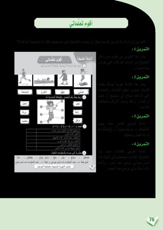 76
‫ي‬ِ‫ت‬‫ا‬َ‫م‬ُّ‫ل‬َ‫ع‬َ‫ت‬‫أقوم‬�
. 73 ‫املوالية‬ ‫بال�صفحة‬ ‫بالكرا�سة‬ ‫ت�صحيحها‬ ‫على‬ )‫املتعلم(ة‬ ‫يتعرف‬ ‫أن‬� ‫ميكن‬ ‫تقوميية‬ ‫متارين‬ 4‫و‬ 3‫و‬ 2‫و‬ 1 ‫التمارين‬
:1 ‫التمرين‬
‫متكن‬ ‫مدى‬ ‫تقومي‬ ‫من‬ ‫التمرين‬ ‫هذا‬ ‫ميكن‬
‫يقومان‬ ‫التي‬ ‫احلركات‬ ‫تعرف‬ ‫من‬ )‫املتعلم(ة‬
.‫با�ستمرار‬ ‫بها‬
:2 ‫التمرين‬
‫يك�شف‬ ‫إجماليا‬� ‫تقوميا‬ ‫الن�شاط‬ ‫هذا‬ ‫يعترب‬
‫والتعلمات‬ ‫أهداف‬‫ل‬‫ا‬ ‫حتقق‬ ‫م�ستوى‬ ‫أ�ستاذ‬‫ل‬‫ل‬
‫تثبيت‬ ‫أو‬� ‫تو�ضيح‬ ‫إىل‬� ‫حتتاج‬ ‫الزالت‬ ‫التي‬
‫بالبطاقات‬ ‫أرقام‬‫ل‬‫ا‬ ‫بو�صل‬ ‫وذلك‬ .‫إكمال‬� ‫أو‬�
.‫املنا�سبة‬
:3 ‫التمرين‬
‫يجيب‬ ‫حيث‬ ‫للتنف�س‬ ‫تقوميي‬ ‫ن�شاط‬
‫بعد‬ )‫أ‬�‫خ(خط‬ ‫أو‬� )‫�ص(�صحيح‬ ‫ب‬ )‫املتعلم(ة‬
.‫وحتليلها‬ ‫اجلمل‬ ‫قراءة‬
:4 ‫التمرين‬
‫أ‬�‫يقر‬ ‫حيث‬ ،‫للتغذية‬ ‫تقوميي‬ ‫ن�شاط‬
‫ذات‬ ‫أغذية‬� ‫إىل‬� ‫وي�صنفانها‬ ‫الكلمات‬ )‫املتعلم(ة‬
‫أغذية‬�‫و‬ ،‫أحمر‬� ‫خط‬ ‫بو�ضع‬ ‫حيواين‬ ‫أ�صل‬�
.‫أخ�رض‬� ‫خط‬ ‫بو�ضع‬ ‫نباتي‬ ‫أ�صل‬� ‫ذات‬
30
)‫أ‬َ‫ط‬َ‫(خ‬ ‫خ‬ ْ‫و‬َ‫أ‬ )ٍ‫حيح‬ َ‫(ص‬ ‫ص‬ : ‫ـ‬ِ‫ب‬ ُ‫جيب‬ُ‫أ‬
:ِ‫ة‬َ‫ي‬ِ‫ل‬‫ا‬ّ‫ت‬‫ٱل‬ ِ‫نات‬ِّ‫و‬َ‫ك‬ُ‫م‬‫ـ‬ْ‫ل‬‫ٱ‬ِ‫ب‬ ً‫ساء‬َ‫ح‬ ‫ي‬ّ‫م‬ُ‫أ‬ ْ‫ت‬َ‫ر‬ َّ‫ض‬َ‫ح‬
ُ‫ي‬ ْ‫ش‬َ‫م‬ْ‫ل‬َ‫ا‬
‫ل‬ِ‫كاح‬
‫ق‬ِ‫ف‬ْ‫ر‬َ‫م‬
‫ة‬َ‫ب‬ْ‫ك‬ُ‫ر‬‫ك‬ِ‫ر‬َ‫و‬
‫م‬ َ‫ص‬ْ‫ع‬ِ‫م‬
‫ف‬ِ‫ت‬َ‫ك‬
ُ‫ز‬ْ‫ف‬َ‫ق‬ْ‫ل‬َ‫ا‬ُ‫ي‬ْ‫ر‬َ‫ج‬ْ‫ل‬َ‫ا‬
‫ماء‬ - ُ‫س‬ِ‫طاط‬َ‫ب‬ - ّ‫ي‬ِ‫د‬َ‫ل‬َ‫ب‬ ‫ن‬ْ‫م‬ َ‫س‬ - ‫لح‬ِ‫م‬ - ‫ر‬َ‫ز‬َ‫ج‬ - ‫َجاج‬‫د‬ - ُ‫م‬ِ‫ماط‬َ‫ط‬
ٍّ‫ي‬ِ‫ت‬‫با‬َ‫ن‬ ٍ‫ل‬ ْ‫ص‬َ‫أ‬ ِ‫ذات‬ ِ‫نات‬ِّ‫و‬َ‫ك‬ُ‫م‬ْ‫ل‬‫ٱ‬ َ‫ت‬ْ‫ح‬َ‫ت‬ َ‫ر‬ َ‫ض‬ْ‫خ‬َ‫أ‬ ً‫ا‬ّ‫ط‬َ‫خ‬ َ‫و‬ ، ٍّ‫ي‬ِ‫ن‬‫وا‬َ‫ي‬َ‫ح‬ ٍ‫ل‬ ْ‫ص‬َ‫أ‬ ِ‫ذات‬ ِ‫نات‬ِّ‫و‬َ‫ك‬ُ‫م‬ْ‫ل‬‫ٱ‬ َ‫ت‬ْ‫ح‬َ‫ت‬ َ‫ر‬َ‫م‬ْ‫ح‬َ‫أ‬ ً‫ا‬ّ‫ط‬َ‫خ‬ ُ‫ع‬ َ‫ض‬َ‫أ‬
ُ‫ة‬َ‫باح‬ ِّ‫لس‬َ‫ا‬
.ٍ‫واء‬َ‫ه‬ ِ‫دون‬ِ‫ب‬ َ‫ش‬ْ‫ي‬َ‫ع‬ْ‫ل‬‫ٱ‬ ُ‫سان‬ْ‫ن‬ِ ْ‫ٱل‬ ُ‫طيع‬َ‫ت‬ ْ‫س‬َ‫ي‬
.ِ‫م‬ْ‫و‬َّ‫ن‬‫ٱل‬ َ‫ناء‬ْ‫ث‬َ‫أ‬ ُ‫س‬َّ‫ف‬َ‫ن‬َ‫ت‬َ‫أ‬
. ِ‫هيق‬ َّ‫ٱلش‬ َ‫ناء‬ْ‫ث‬َ‫أ‬ ِ‫ْر‬‫د‬ َّ‫ٱلص‬ ُ‫م‬ْ‫ج‬َ‫ح‬ ُ‫ض‬ِ‫ف‬َ‫خ‬ْ‫ن‬َ‫ي‬
.‫ري‬ْ‫أج‬ ‫َما‬‫د‬ْ‫ن‬ِ‫ع‬ ٍ‫ة‬َ‫ع‬ْ‫ر‬ ُ‫س‬َ‫ب‬ ُ‫س‬َّ‫ف‬َ‫ن‬َ‫ت‬َ‫أ‬
.‫مي‬َ‫ف‬ ْ‫ن‬ِ‫م‬ َ‫س‬ُّ‫ف‬َ‫ن‬َّ‫ت‬‫ٱل‬ ُ‫طيع‬َ‫ت‬ ْ‫س‬َ‫أ‬
.ِ‫فير‬َّ‫ز‬‫ٱل‬ َ‫ناء‬ْ‫ث‬َ‫أ‬ ‫ْري‬‫د‬ َ‫ص‬ ُ‫حيط‬ُ‫م‬ ُ‫ر‬ُ‫ب‬ْ‫ك‬َ‫ي‬
4
2
6
1
5
3
:‫ها‬َ‫ل‬ ِ‫ة‬َ‫ب‬ ِ‫ناس‬ُ‫م‬‫ـ‬ْ‫ل‬‫ٱ‬ ِ‫ة‬َ‫طاق‬ِ‫ب‬ْ‫ل‬‫ٱ‬ِ‫ب‬ َ‫ة‬َّ‫ي‬ ِ‫ياض‬ِّ‫ر‬‫ٱل‬ َ‫ة‬َ‫ك‬َ‫ر‬َ‫ح‬ْ‫ل‬‫ٱ‬ ٍّ‫ط‬َ‫خ‬ِ‫ب‬ ُ‫ط‬ِ‫ب‬ْ‫ر‬َ‫أ‬ 1
2
3
4
.ِ‫ة‬َ‫ي‬ِ‫ل‬‫ُوا‬‫م‬ْ‫ل‬‫ٱ‬ ِ‫ة‬َ‫ح‬ْ‫ف‬َّ‫ص‬‫ٱل‬ِ‫ب‬ َ‫ة‬َ‫َّحيح‬‫ص‬‫ٱل‬ َ‫َة‬‫ب‬ِ‫و‬ْ‫ج‬َ ْ‫ٱل‬ ُ‫ف‬َّ‫َر‬‫ع‬َ‫ت‬َ‫أ‬
‫ماتي‬ُّ‫ل‬َ‫ع‬َ‫ت‬ ُ‫م‬ِّ‫و‬َ‫ق‬ُ‫أ‬ ‫ة‬َّ‫ي‬ِ‫ق‬‫بي‬ْ‫ط‬َ‫ت‬ ‫ة‬َ‫ط‬ِ‫ش‬ْ‫ن‬َ‫أ‬
:ُ‫ه‬َ‫ل‬ ِ‫ة‬َ‫ب‬ ِ‫ناس‬ُ‫م‬ْ‫ل‬‫ٱ‬ ِ‫ة‬َ‫طاق‬ِ‫ب‬ْ‫ل‬‫بٱ‬ ِ‫ل‬ َ‫ص‬ْ‫ف‬ِ‫م‬ْ‫ل‬‫ٱ‬ َ‫م‬ْ‫ق‬َ‫ر‬ ٍّ‫ط‬َ‫خ‬ِ‫ب‬ ُ‫ط‬ِ‫ب‬ْ‫ر‬َ‫أ‬
 