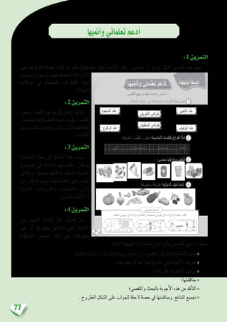 77
‫أمنيها‬�‫و‬‫تعلماتي‬‫أدعم‬�
:1‫التمرين‬
‫على‬ ‫للوقوف‬ ‫ال�صالة‬ ‫حركات‬ ‫تقليد‬ )‫للمتعلم(ة‬ ‫ميكن‬ ‫إجابة‬‫ل‬‫ا‬ ‫وقبل‬ .‫جماعي‬ ‫أو‬� ‫فردي‬ ‫ب�شكل‬ ‫التمرين‬ ‫هذا‬ ‫ينجز‬
‫بو�صل‬‫يقومان‬‫ثم‬.‫فيها‬‫امل�ستعملة‬‫أطراف‬‫ل‬‫ا‬
‫حركات‬ ‫يف‬ ‫امل�ستعملة‬ ‫أطراف‬‫ل‬‫ا‬ ‫بخط‬
.‫ال�صالة‬
:2‫التمرين‬
‫ونب�ض‬ ‫التنف�س‬ ‫بني‬ ‫للربط‬ ‫توليفي‬ ‫ن�شاط‬
‫با�ستح�ضار‬ )‫املتعل��م(ة‬ ‫في��ه‬ ‫يق��وم‬ ،‫القل��ب‬
‫من‬ ‫ينا�س��ب‬ ‫مب��ا‬ ‫الف��راغ‬ ‫مل��لء‬ ‫تعلماتهم��ا‬
.‫الكلمات‬
:3‫التمرين‬
)‫املتعلم(ة‬ ‫جعل‬ ‫إىل‬� ‫الن�شاط‬ ‫هذا‬ ‫يهدف‬
‫مو�ضوع‬ ‫يف‬ ‫ال�سابقة‬ ‫مكت�سباتهما‬ ‫يوظفان‬
‫وبالتايل‬ ،‫ج�سمها‬ ‫اليفيد‬ ‫ما‬ ‫ل�شطب‬ ،‫التغذية‬
‫من‬ ‫إكثار‬‫ل‬‫ا‬ ‫بعدم‬ ‫�سليمة‬ ‫تغذية‬ ‫على‬ ‫التعود‬
‫الغازية‬ ‫وامل�رشوبات‬ ‫احللويات‬ ‫تناول‬
.‫امل�صربة‬ ‫أطعمة‬‫ل‬‫وا‬
:4‫التمرين‬
‫بني‬ ‫التمييز‬ ‫الن�شاط‬ ‫هذا‬ ‫أهداف‬� ‫من‬
‫غري‬ ‫أو‬� ‫مطبوخة‬ ‫تتناولها‬ ‫التي‬ ‫أغذية‬‫ل‬‫ا‬
)‫املتعلم(ة‬ ‫حت�سي�س‬ ‫إطار‬� ‫ويف‬ ،‫مطبوخة‬
:‫التالية‬ ‫املنهجية‬ ‫اخلطوات‬ ‫اتباع‬ ‫ميكن‬ ‫التق�صي‬ ‫نهج‬ ‫بخطوات‬
‫ؤل(م�شكل)؛‬�‫ت�سا‬ ‫إىل‬� ‫ويحاوالنه‬ ‫البحت‬ ‫من‬ ‫املق�صود‬ ‫يتعرفان‬ )‫املتعلم(ة‬ ‫جعل‬ ♦
‫مطبوخة؛‬ ‫أو‬� ‫طازجة‬ ‫نتناولها‬ ‫التي‬ ‫أغذية‬‫ل‬‫ا‬ ‫تعرف‬ ♦
‫املقرتحة؛‬ ‫أجوبة‬‫ل‬‫ا‬ ‫ت�سجيل‬ ♦
‫مناق�شتها؛‬ ♦
‫والتق�صي؛‬ ‫بالبحث‬ ‫أجوبة‬‫ل‬‫ا‬ ‫هذه‬ ‫من‬ ‫أكد‬�‫الت‬ ♦
.‫املطروح‬ ‫امل�شكل‬ ‫على‬ ‫للجواب‬ ‫الحقة‬ ‫ح�صة‬ ‫يف‬ ‫ومناق�شتها‬ ‫النتائج‬ ‫جتميع‬ ♦
31
ِ‫بير‬ْ‫ك‬َّ‫ت‬‫ٱل‬ َ‫د‬ْ‫ن‬ِ‫ع‬ِ‫د‬‫جو‬ ُّ‫ٱلس‬ َ‫د‬ْ‫ن‬ِ‫ع‬
ِ‫كوع‬ُّ‫ر‬‫ٱل‬ َ‫د‬ْ‫ن‬ِ‫ع‬ ِ‫قوف‬ُ‫و‬ْ‫ل‬َ‫ا‬ َ‫د‬ْ‫ن‬ِ‫ع‬
:ِ‫ة‬‫ل‬ َّ‫ٱلص‬ ِ‫كات‬َ‫ر‬َ‫ح‬ ‫في‬ َ‫ة‬َ‫ل‬َ‫م‬ْ‫ع‬َ‫ت‬ ْ‫س‬ُ‫م‬‫ـ‬ْ‫ل‬‫ٱ‬ َ‫راف‬ْ‫ط‬َ ْ‫ٱل‬ ٍّ‫ط‬َ‫خ‬ِ‫ب‬ ُ‫ل‬ ِ‫ص‬َ‫أ‬
:‫مي‬ ْ‫س‬ِ‫ج‬ ُ‫د‬‫في‬ُ‫ي‬ ‫ل‬ ‫ما‬ ُ‫ب‬ُ‫ط‬ ْ‫ش‬َ‫أ‬
ً‫ة‬َ‫بوخ‬ْ‫ط‬َ‫م‬ - ً‫ة‬َ‫ج‬َ‫ز‬‫طا‬ ‫ها؟‬ُ‫ل‬َ‫و‬‫نا‬َ‫ت‬َ‫أ‬ َ‫ف‬ْ‫ي‬َ‫ك‬ ُ‫ث‬َ‫ح‬ْ‫ب‬َ‫أ‬
ِ‫ان‬ّ‫ي‬ِ‫و‬ْ‫ل‬ُ‫ع‬ْ‫ل‬‫ٱ‬ َ‫فاي‬َ‫ر‬َ‫ط‬
ِ‫ان‬ّ‫ي‬ِ‫ل‬ْ‫ف‬ ُّ‫ٱلس‬ َ‫فاي‬َ‫ر‬َ‫ط‬
ِ‫كات‬َ‫ر‬َ‫ح‬ْ‫ل‬‫ٱ‬ - ُ‫س‬َّ‫ف‬َ‫ن‬َ‫ت‬َ‫أ‬ - ُ‫ض‬ْ‫ب‬َ‫ن‬ :ِ‫ة‬َ‫ب‬ ِ‫ناس‬ُ‫م‬‫ـ‬ْ‫ل‬‫ٱ‬ ِ‫مات‬ِ‫ل‬َ‫ك‬ْ‫ل‬‫ٱ‬ِ‫ب‬ َ‫راغ‬َ‫ف‬ْ‫ل‬‫ٱ‬ ُ َ‫ل‬ْ‫م‬َ‫أ‬
‫بي‬ْ‫ل‬َ‫ق‬. . . . . . . . . . . . . . . .ُ‫د‬‫دا‬ْ‫ز‬َ‫ي‬َ‫و‬ ٍ‫ة‬َ‫ع‬ْ‫ر‬ ُ‫س‬ِ‫ب‬. . . . . . . . . . . . . . . . ِ‫ة‬َّ‫ي‬ ِ‫اض‬ّ‫ي‬ِّ‫ر‬‫ٱل‬. . . . . . . . . . . . . . . . َ‫ناء‬ْ‫ث‬َ‫أ‬
1
2
3
4
‫ا‬َ‫ه‬‫ي‬ِّ‫م‬َ‫ن‬ُ‫أ‬َ‫و‬ ‫ي‬ِ‫ت‬‫ا‬َ‫م‬ُّ‫ل‬َ‫ع‬َ‫ت‬ ُ‫م‬َ‫ْع‬‫د‬َ‫أ‬
‫ي‬ِ‫ت‬َ‫ب‬ِ‫و‬ْ‫ج‬َ‫أ‬ ُ‫ح‬ِّ‫ح‬ َ‫ص‬ُ‫أ‬
:ً‫ا‬‫ئ‬ِ‫خاط‬ ‫وابي‬َ‫ج‬ َ‫كان‬ ‫ذا‬ِ‫إ‬ )-( َ‫ة‬َ‫م‬‫ل‬َ‫َع‬‫و‬ ً‫ا‬‫حيح‬ َ‫ص‬ ‫وابي‬َ‫ج‬ َ‫كان‬ ‫ا‬َ‫ذ‬ِ‫إ‬ )+( َ‫ة‬َ‫م‬‫ل‬َ‫ع‬ ُ‫ب‬ُ‫ت‬ْ‫ك‬َ‫أ‬
‫ة‬َّ‫ي‬ِ‫ف‬‫ِي‬‫ل‬ ْ‫و‬َ‫ت‬ ‫ة‬َ‫ط‬ِ‫ش‬ْ‫ن‬َ‫أ‬
‫ي‬ ّ‫ص‬َ‫ق‬َّ‫ت‬‫ٱل‬ ِ‫ج‬ْ‫ه‬َ‫ن‬ ِ‫وات‬ُ‫ط‬ُ‫خ‬ ِ‫د‬‫ما‬ِ‫ت‬ ْ‫ٱع‬ِ‫ب‬ ُ‫ر‬ِ‫م‬ْ‫ث‬َ‫ت‬ ْ‫س‬َ‫أ‬
 