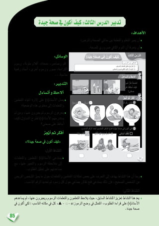 85
‫جيدة‬‫�صحة‬‫يف‬‫أكون‬�‫كيف‬:‫الثالث‬‫الدر�س‬‫تدبري‬
:‫أهداف‬‫ل‬‫ا‬
‫واملر�ض؛‬ ‫ال�صحة‬ ‫حالتي‬ ‫بني‬ ‫واملتعلمة‬ ‫املتعلم‬ ‫مييز‬ ‫أن‬�♦
.‫لل�صحة‬ ‫�رضوري‬ ‫الكايف‬ ‫النوم‬ ‫أن‬� ‫يتعرفا‬ ‫أن‬�♦
:‫الو�سائل‬
‫ر�سوم‬ ،‫ملونة‬ ‫أقالم‬� ،‫ممحاة‬ ،‫ر�صا�ص‬ ‫قلم‬
‫رقمية‬ ‫أ�سناد‬� ،‫أخرى‬� ‫ور�سوم‬ ‫�صور‬ ،‫الكرا�سة‬
...‫منا�سبة‬
:‫التدبري‬
‫أت�ساءل‬�‫و‬‫أالحظ‬�
‫املتعلمني‬ ‫انتباه‬ ‫إثارة‬� ‫على‬ )‫أ�ستاذ(ة‬‫ل‬‫ا‬ ‫يعمل‬♦
‫الو�ضعية؛‬ ‫هذه‬ ‫حمتوى‬ ‫إىل‬� ‫واملتعلمات‬
‫ثم‬ ‫ومن‬ ،‫عنها‬ ‫يعربون‬ ‫ثم‬ ‫الر�سوم‬ ‫يتعرفون‬♦
‫ؤل:كيف‬�‫الت�سا‬ ‫لطرح‬ )‫أ�ستاذ(ة‬‫ل‬‫ا‬ ‫ي�ستدرجهم‬
‫�صحتي؟‬ ‫على‬ ‫أحافظ‬�
‫أجنز‬�‫ثم‬‫أفكر‬�
»‫جيدة؟‬ ‫�صحة‬ ‫يف‬ ‫أكون‬� ‫«كيف‬
:‫أول‬‫ل‬‫ا‬ ‫الن�شاط‬
‫واملتعلمات‬ ‫املتعلمني‬ )‫أ�ستاذ(ة‬‫ل‬‫ا‬ ‫ي�ستدعي‬♦
‫مع‬ ،‫عنها‬ ‫والتعبري‬ ‫الر�سوم‬ ‫مالحظة‬ ‫إىل‬�
.‫املطلوب‬ ‫حتليل‬ ‫على‬ ‫م�ساعدتهم‬
‫املري�ض‬ ‫ال�شخ�ص‬ ‫مييز‬ ‫ما‬ ‫حول‬ ‫واملتعلمات‬ ‫املتعلمني‬ ‫متثالت‬ ‫بع�ض‬ ‫على‬ ‫التعرف‬ ‫إىل‬� ‫يهدف‬ ‫الن�شاط‬ ‫هذا‬ ‫أن‬� ‫ومبا‬♦
.‫املنا�سب‬ ‫الرقم‬ ‫حتديد‬ ‫ثم‬ ،‫ر�سم‬ ‫كل‬ ‫حول‬ ‫جماعي‬ ‫نقا�ش‬ ‫فتح‬ ‫ي�ستدعي‬ ‫ذلك‬ ‫إن‬�‫ف‬ ،‫ال�صحيح‬ ‫ال�شخ�ص‬ ‫عن‬
:‫الثاين‬ ‫الن�شاط‬
‫ي�ساعدهم‬‫ثم‬،‫عنها‬‫ويعربون‬‫الر�سوم‬‫واملتعلمات‬‫املتعلمون‬‫يالحظ‬‫حيث‬،‫ال�سابق‬‫للن�شاط‬‫تعزيزا‬‫الن�شاط‬‫هذا‬‫يعد‬ ♦
‫يف‬ ‫أكون‬� ‫لكي‬ : ‫املنا�سب‬ ‫مكانه‬ ‫يف‬ ‫كل‬ ،▲ - - ‫الرموز:ס‬ ‫و�ضع‬ ‫يف‬ ‫املتمثل‬ ،‫املطلوب‬ ‫قراءة‬ ‫على‬ )‫أ�ستاذ(ة‬‫ل‬‫ا‬
.‫جيدة‬ ‫�صحة‬
38
: ِ‫س‬ْ‫َّر‬‫د‬‫ٱل‬ َ‫ن‬ِ‫م‬ ‫دافي‬ْ‫ه‬َ‫أ‬
ٍ‫ة‬َ‫د‬ِّ‫ي‬َ‫ج‬ ٍ‫ة‬َّ‫ح‬ ِ‫ص‬ ‫ِي‬‫ف‬ ُ‫كون‬َ‫أ‬ َ‫ف‬ْ‫ي‬َ‫ك‬
‫؛‬ ِ‫ض‬َ‫ر‬َ‫م‬‫ـ‬ْ‫ل‬‫َٱ‬‫و‬ ِ‫ة‬َّ‫ح‬ ِّ‫ٱلص‬ ِ‫ي‬َ‫ت‬َ‫ل‬‫حا‬ َ‫ن‬ْ‫ي‬َ‫ب‬ َ‫ز‬ِّ‫ي‬َ‫م‬ُ‫أ‬ ْ‫ن‬َ‫أ‬ -
.‫تي‬َّ‫ح‬ ِ‫ص‬ِ‫ل‬ ّ‫ي‬ِ‫رور‬ َ‫ض‬ َ‫كافي‬ْ‫ل‬‫ٱ‬ َ‫م‬ْ‫و‬َّ‫ن‬‫ٱل‬ َّ‫ن‬َ‫أ‬ َ‫ف‬ِ‫ر‬ ْ‫ع‬َ‫أ‬ ْ‫ن‬َ‫أ‬ -
ُ‫ل‬َ‫ساء‬َ‫ت‬َ‫أ‬َ‫و‬ ُ‫ظ‬ِ‫لح‬ُ‫أ‬
ُ‫ز‬ِ‫ج‬ْ‫ن‬ُ‫أ‬ َّ‫م‬ُ‫ث‬ ُ‫ر‬ِّ‫ك‬َ‫ف‬ُ‫أ‬
‫حيح‬ َ‫ص‬ 22 - ‫ريض‬َ‫م‬ 11 :ُ‫ه‬َ‫ل‬ ِ‫ب‬ ِ‫ناس‬ُ‫م‬‫ـ‬ْ‫ل‬َ‫ا‬ ِ‫م‬ ْ‫س‬َّ‫ر‬‫ٱل‬ َ‫ت‬ْ‫ح‬َ‫ت‬ ِ‫ة‬َ‫ب‬ ِ‫ناس‬ُ‫م‬‫ـ‬ْ‫ل‬‫ٱ‬ ِ‫ة‬َ‫م‬ِ‫ل‬َ‫ك‬ْ‫ل‬‫ٱ‬ َ‫م‬ْ‫ق‬َ‫ر‬ ُ‫ب‬ُ‫ت‬ْ‫ك‬َ‫أ‬
: ِ‫ب‬ ِ‫ناس‬ُ‫م‬ْ‫ل‬‫ٱ‬ ِ‫م‬ْ‫ق‬َّ‫ر‬‫ٱل‬ َ‫ت‬ْ‫ح‬َ‫ت‬ َ‫ب‬ ِ‫اس‬َ‫ن‬ُ‫م‬ْ‫ل‬‫ٱ‬ َ‫ل‬ْ‫ك‬ َّ‫ٱلش‬ ُ‫ع‬ َ‫ض‬َ‫أ‬ ٍ‫ة‬َ‫د‬ِّ‫ي‬َ‫ج‬ ٍ‫ة‬َّ‫ح‬ ِ‫ص‬ ‫ي‬ِ‫ف‬ َ‫ون‬ُ‫ك‬َ‫أ‬ ْ‫ي‬َ‫ك‬ِ‫ل‬
‫ًا‬‫د‬ِّ‫ي‬َ‫ج‬ ‫ى‬ّ‫ذ‬َ‫غ‬َ‫ت‬َ‫أ‬ ِ‫ل‬ْ‫ك‬َ ْ‫ٱل‬ َ‫ل‬ْ‫ب‬َ‫ق‬ َّ‫َي‬‫د‬َ‫ي‬ ُ‫ل‬ ِ‫س‬ ْ‫غ‬َ‫أ‬ ‫ي‬ِ‫ن‬‫نا‬ ْ‫س‬َ‫أ‬ ُ‫ف‬ِّ‫ظ‬َ‫ن‬ُ‫أ‬
.‫مين‬َ‫ث‬ ‫ز‬ْ‫ن‬َ‫ك‬ ُ‫ة‬َّ‫ح‬ ِّ‫لص‬َ‫ا‬
‫لى‬َ‫ع‬ ُ‫ظ‬ِ‫ف‬‫حا‬ُ‫أ‬ َ‫ف‬ْ‫ي‬َ‫ك‬
‫تي؟‬َّ‫ح‬ ِ‫ص‬
1
2
ُ‫ِث‬‫ل‬‫ا‬ّ‫ث‬‫ٱل‬ ُ‫س‬ْ‫َّر‬‫د‬‫ل‬َ‫ا‬
 