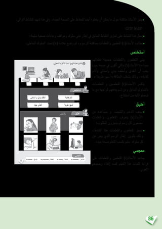 86
.‫املوايل‬ ‫للن�شاط‬ ‫متهيد‬ ‫هذا‬ ‫ويف‬ ،‫اجليدة‬ ‫ال�صحة‬ ‫على‬ ‫للحفاظ‬ ‫أي�ضا‬� ‫يفعلوه‬ ‫أن‬� ‫ميكن‬ ‫ما‬ ‫حول‬ ‫مناق�شة‬ ‫أ�ستاذ‬‫ل‬‫ا‬ ‫يثري‬ ♦
:‫الثالث‬ ‫الن�شاط‬
‫�سليمة؛‬ ‫�صحية‬ ‫وعادات‬ ‫ومواقف‬ ‫�سلوك‬ ‫تبني‬ ‫إطار‬� ‫يف‬ ‫ال�سابق‬ ‫الن�شاط‬ ‫تعزيز‬ ‫على‬ ‫الن�شاط‬ ‫هذا‬ ‫يعمل‬♦
.‫اخلاطئ‬ ‫ال�سلوك‬ ‫حتت‬ )×( ‫عالمة‬ ‫و�ضع‬ ‫ثم‬ ،‫الر�سوم‬ ‫مبناق�شة‬ ‫واملتعلمات‬ ‫املتعلمني‬ )‫أ�ستاذ(ة‬‫ل‬‫ا‬ ‫يطالب‬♦
‫أ�ستخل�ص‬�
‫تعلماتهم‬ ‫ح�صيلة‬ ‫واملتعلمات‬ ‫املتعلمون‬ ‫يبني‬
‫جيدة‬ ‫�صحة‬ ‫يف‬ ‫أكون‬� ‫أ�ستاذ(ة):«لكي‬‫ل‬‫ا‬ ‫مب�ساعدة‬
‫أنام‬�‫و‬ ‫أ�سناين‬�‫و‬ ‫يدي‬ ‫أنظف‬�‫و‬ ‫أتغذى‬� ‫أن‬� ‫يجب‬
.» ‫طويال‬ ‫أ�سهر‬� « ‫البطاقة‬ ‫ب�شطب‬ ‫وذلك‬ ،»‫كفاية‬
‫املتعلم��ات‬ ‫و‬ ‫املتعلم�ين‬ )‫أ�ست��اذ(ة‬‫ل‬‫ا‬ ‫يذك��ر‬
‫ما‬ ‫مع‬ ‫ملواجهة‬ ‫يدفعهم‬ ‫ث��م‬ ‫ومن‬ ‫ال�سابق‬ ‫ؤل‬�‫بالت�سا‬
.‫ا�ستنتاج‬ ‫من‬ ‫إليه‬� ‫تو�صلوا‬
‫أطبق‬�
‫من‬ ‫مب�ساعدة‬ ‫و‬ ،‫والتثبيت‬ ‫الدعم‬ ‫بهدف‬♦
‫واملتعلمات‬ ‫املتعلمون‬ ‫يتعرف‬ )‫أ�ستاذ(ة‬‫ل‬‫ا‬
‫املطلوب؛‬ ‫ينجزون‬ ‫ثم‬ ‫ر�سم‬ ‫كل‬ ‫م�ضمون‬
،‫الن�شاط‬ ‫هذا‬ ‫واملتعلمات‬ ‫املتعلمون‬ ‫ينجز‬ ♦
‫عن‬ ‫يعرب‬ ‫الذي‬ ‫الر�سم‬ ‫إطار‬� ‫بتلوين‬ ‫وذلك‬
.‫جيدة‬ ‫�صحة‬ ‫املتعلم‬ ‫يك�سب‬ ‫�سليم‬ ‫�سلوك‬ ‫كل‬
‫معجمي‬
‫على‬ ‫واملتعلمات‬ ‫املتعلمني‬ )‫أ�ستاذ(ة‬‫ل‬‫ا‬ ‫ي�ساعد‬
‫ر�صيدهم‬ ‫إغناء‬� ‫ق�صد‬ ‫املعجم‬ ‫هذا‬ ‫كلمات‬ ‫قراءة‬
.‫اللغوي‬
39
: ِ‫ئ‬ِ‫خاط‬ْ‫ل‬‫ٱ‬ ِ‫لوك‬ ُّ‫ٱلس‬ َ‫ت‬ْ‫ح‬َ‫ت‬ )x( َ‫ة‬َ‫م‬‫ال‬َ‫ع‬ ُ‫ع‬ َ‫ض‬َ‫أ‬ 3
:ِ‫ة‬َ‫ب‬ ِ‫ناس‬ُ‫م‬ْ‫ل‬‫ٱ‬ َ‫ر‬ْ‫ي‬َ‫غ‬ َ‫ة‬َ‫طاق‬ِ‫ب‬ْ‫ل‬‫ٱ‬ ُ‫ب‬ُ‫ط‬ ْ‫ش‬َ‫أ‬ ٍ‫ة‬َ‫د‬ِّ‫ي‬َ‫ج‬ ٍ‫ة‬َّ‫ح‬ ِ‫ص‬ ‫ي‬ِ‫ف‬ َ‫كون‬ََ‫أ‬ ْ‫ي‬َ‫ك‬ِ‫ل‬
:ِ‫ليم‬ َّ‫ٱلس‬ ِ‫لوك‬ ُّ‫ٱلس‬ ِ‫م‬ ْ‫س‬َ‫ر‬ َ‫ر‬‫طا‬ِ‫إ‬ ِ‫ر‬ َ‫ض‬ْ‫خ‬َ ْ‫ٱل‬ِ‫ب‬ ُ‫ن‬ِّ‫و‬َ‫ل‬ُ‫أ‬
ُ‫ص‬ِ‫ل‬ ْ‫خ‬َ‫ت‬ ْ‫س‬َ‫أ‬
ُ‫ق‬ِّ‫ب‬َ‫ط‬ُ‫أ‬
‫ي‬ِ‫م‬َ‫ْج‬‫ع‬ُ‫م‬
la saleté : ُ‫خ‬َ‫س‬ َ‫و‬ْ‫ل‬َ‫ا‬ la propreté : ُ‫ة‬َ‫ف‬‫َّظا‬‫ن‬‫َل‬‫ا‬ la santé : ُ‫ة‬َّ‫ِّح‬‫ص‬‫َل‬‫ا‬ la maladie : ُ‫ض‬َ‫َر‬‫م‬‫ـ‬ْ‫ل‬َ‫ا‬
 