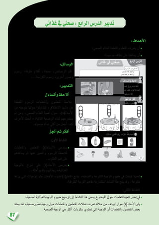 87
‫غذائي‬‫يف‬‫�صحتي‬:‫الرابع‬‫الدر�س‬‫تدبري‬
:‫أهداف‬‫ل‬‫ا‬
‫ال�صحي؛‬ ‫الغذاء‬ ‫واملتعلمة‬ ‫املتعلم‬ ‫يتعرف‬ ‫أن‬�♦
‫ج�سمهما؛‬ ‫نظافة‬ ‫على‬ ‫يحافظا‬ ‫أن‬�♦
:‫الو�سائل‬
‫ر�سوم‬ ،‫ملونة‬ ‫أقالم‬� ،‫ممحاة‬ ،‫الر�صا�ص‬ ‫قلم‬
...‫الكرا�سة‬ ‫ر�سوم‬ ،‫أخرى‬� ‫و�صور‬
:‫التدبري‬
‫أت�ساءل‬�‫و‬‫أالحظ‬�
‫املقتطفة‬ ‫الر�سوم‬ ‫واملتعلمات‬ ‫املتعلمون‬ ‫يالحظ‬
‫من‬ ‫بتوجيه‬ ‫حولها‬ ‫ليتداولوا‬ ،‫االنطالق‬ ‫م�شهد‬ ‫من‬
‫ثم‬ ‫ومن‬ ،‫ال�صحي‬ ‫الغذاء‬ ‫أهمية‬� ‫حول‬ ،)‫أ�ستاذ(ة‬‫ل‬‫ا‬
‫أعرف‬‫ل‬ ‫أبحث‬� « :‫التالية‬ ‫الو�ضعية‬ ‫لبناء‬ ‫ي�ستدرجهم‬
.»‫�صحيا‬ ‫غذاء‬ ‫أكلي‬� ‫من‬ ‫أجعل‬� ‫كيف‬
‫أجنز‬�‫ثم‬‫أفكر‬�
:‫أول‬‫ل‬‫ا‬ ‫الن�شاط‬
‫واملتعلمات‬ ‫املتعلمني‬ )‫أ�ستاذ(ة‬‫ل‬‫ا‬ ‫ي�ستدعي‬♦
‫ي�ساعدهم‬ ‫ثم‬ ‫عنها‬ ‫والتعبري‬ ‫الر�سوم‬ ‫ملالحظة‬
.‫املطلوب‬ ‫فهم‬ ‫على‬
‫«الوجبة‬ ‫�رشح‬ ‫على‬ )‫أ�ستاذ(ة‬‫ل‬‫ا‬ ‫يحر�ص‬♦
...‫أمثلة‬� ‫بتقدمي‬ ‫ويطالبهم‬ »‫الغذائية‬
‫يراها‬ ‫التي‬ ‫الوجبات‬ ‫أمام‬�‫رض‬�‫أخ‬‫ل‬‫ا‬ ‫املتعلم(ة)ال�ضوء‬ ‫ي�ضع‬ ،‫وال�صحية‬ ‫املتنوعة‬ ‫الوجبة‬ ‫مفهوم‬ ‫يف‬ ‫للبحث‬ ‫تعميقا‬♦
.‫الطرقية‬ ‫الرتبية‬ ‫مفاهيم‬ ‫ا�ستثمارية‬ ‫الن�شاط‬ ‫هذا‬ ‫يتيح‬ ‫وقد‬ .‫متنوعة‬
:‫الثاين‬ ‫الن�شاط‬
.‫ال�صحية‬ ‫الغذائية‬ ‫الوجبة‬ ‫مفهوم‬ ‫تر�سيخ‬ ‫إىل‬� ‫الن�شاط‬ ‫هذا‬ ‫ي�سعى‬ ‫املو�ضوع‬ ‫حول‬ ‫التعلمات‬ ‫تنمية‬ ‫إطار‬� ‫يف‬♦
‫يعتقد‬ ‫فقد‬ ،‫فطور�صحية‬ ‫وجبة‬ ‫حول‬ ‫واملتعلمات‬ ‫املتعلمني‬ ‫متثالت‬ ‫تعرف‬ ‫خالله‬ ‫من‬ ‫يهدف‬ ‫حوارا‬ )‫أ�ستاذ(ة‬‫ل‬‫يثريا‬♦
.‫ال�صحية‬ ‫الوجبة‬ ‫هي‬ ‫أكرث‬� ‫�سكريات‬ ‫حتتوي‬ ‫التي‬ ‫الوجبة‬ ‫أن‬� ‫واملتعلمات‬ ‫املتعلمني‬ ‫بع�ض‬
40
: ِ‫س‬ْ‫َّر‬‫د‬‫ٱل‬ َ‫ن‬ِ‫م‬ ‫دافي‬ْ‫ه‬َ‫أ‬
‫ِذائي‬‫غ‬ ‫في‬ ‫تي‬َّ‫ح‬ ِ‫ص‬
‫؛‬ َّ‫ي‬ِّ‫ح‬ ِّ‫ٱلص‬ َ‫ِذاء‬‫غ‬ْ‫ل‬‫ٱ‬ َ‫َّف‬‫ر‬َ‫ع‬َ‫ت‬َ‫أ‬ ْ‫ن‬َ‫أ‬ -
.‫مي‬ ْ‫س‬ِ‫ج‬ ِ‫ة‬َ‫ظاف‬َ‫ن‬ ‫لى‬َ‫ع‬ َ‫ِظ‬‫ف‬‫حا‬ُ‫أ‬ ْ‫ن‬َ‫أ‬ -
ُ‫ل‬َ‫ساء‬َ‫ت‬َ‫أ‬َ‫و‬ ُ‫ظ‬ِ‫لح‬ُ‫أ‬
ُ‫ز‬ِ‫ج‬ْ‫ن‬ُ‫أ‬ َّ‫م‬ُ‫ث‬ ُ‫ر‬ِّ‫ك‬َ‫ف‬ُ‫أ‬
:ٍ‫ة‬َّ‫ي‬ِّ‫ح‬ ِ‫ص‬ ٍ‫طور‬ُ‫ف‬ ِ‫ة‬َ‫ب‬ْ‫َج‬‫و‬ ِ‫نات‬ِّ‫و‬َ‫ك‬ُ‫م‬ ٍّ‫ط‬َ‫خ‬ِ‫ب‬ ُ‫حيط‬ُ‫أ‬
.ٍ‫ة‬َ‫د‬ِّ‫ي‬َ‫ج‬ ٍ‫ة‬َّ‫ح‬ ِ‫ص‬ِ‫ل‬ ّ‫ي‬ِ‫رور‬ َ‫ض‬ ُ‫ِذاء‬‫غ‬ْ‫ل‬َ‫ا‬
‫لي‬ْ‫ك‬َ‫أ‬ ْ‫ن‬ِ‫م‬ ُ‫ل‬َ‫ع‬ْ‫ج‬َ‫أ‬ َ‫ف‬ْ‫ي‬َ‫ك‬ َ‫ف‬ِ‫ر‬ ْ‫ع‬َ ِ‫ل‬ ُ‫ث‬َ‫ْح‬‫ب‬َ‫أ‬
.ً‫ا‬ّ‫ي‬ِّ‫ح‬ ِ‫ص‬ ً‫ذاء‬ِ‫غ‬
2
ُ‫ع‬ِ‫اب‬ّ‫ٱلر‬ ُ‫س‬ْ‫َّر‬‫د‬‫ل‬َ‫ا‬
1:َ‫ة‬َّ‫ي‬ِّ‫ح‬ ِّ‫ٱلص‬َ‫و‬ َ‫ة‬َ‫ع‬ِّ‫و‬َ‫ن‬َ‫ت‬ُ‫م‬‫ـ‬ْ‫ل‬‫ٱ‬ َ‫ة‬َ‫ب‬ْ‫َج‬‫و‬ْ‫ل‬‫ٱ‬ ِ‫ر‬ َ‫ض‬ْ‫خ‬َ ْ‫ٱل‬ ِ‫ء‬ْ‫و‬ َّ‫ٱلض‬ِ‫ب‬ ُ‫ضيء‬ُ‫أ‬
 