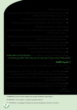 9
:‫الكفاية‬ ‫أن‬� ،‫التعريفات‬ ‫هذه‬ ‫بني‬ ‫ومن‬
‫و�ضعيات‬ ‫�ضمن‬ ،‫متكن‬ ‫إجرائية‬� ‫خطاطات‬ ‫�شكل‬ ‫يف‬ ‫تنتظم‬ ‫التي‬ ‫واملهارية‬ ،‫املفاهيمية‬ ‫املعارف‬ ‫من‬ ‫«  نظام‬♦
‫؛‬4
 »‫وفعالية‬ ‫بن�شاط‬ ‫وحلها‬ ‫الو�ضعية-امل�شكلة‬ ‫تعرف‬ ‫من‬ ،‫معينة‬
‫؛‬5
»‫الو�ضعيات‬ ‫من‬ ‫معني‬ ‫نوع‬ ‫ملواجهة‬ ‫املعرفية‬ ‫املوارد‬ ‫خمتلف‬ ‫تفعيل‬ ‫على‬ ‫«القدرة‬ ♦
.6
‫الو�ضعيات‬‫من‬‫نوع‬‫و�ضمن‬،‫معني‬‫هدف‬‫اجتاه‬‫يف‬‫الفعل‬‫على‬‫والقدرات‬‫املعارف‬‫من‬‫جمموعة‬...«  ♦
:‫الكفاية‬ ‫أن‬� ‫ي�ستنتج‬ ،‫بينها‬ ‫والتوليف‬ ‫التعاريف‬ ‫هذه‬ ‫وبا�ستجماع‬
‫جمموعة‬ ‫أنها‬‫ل‬ ،‫أي�ضا‬� »‫«القدرة‬ ‫من‬ ‫أ�شمل‬�‫و‬ ،‫امليكانيكية‬ ‫ال�سلوكية‬ ‫�صورته‬ ‫يف‬ »‫إجرائي‬‫ل‬‫ا‬ ‫«الهدف‬ ‫من‬ ‫أ�شمل‬�♦
‫أداءات؛‬‫ل‬‫وا‬ ‫واملهارات‬ ‫املعارف‬ ‫من‬
،)‫املتعلم(ة‬ ‫إجناز‬� ‫فيها‬ ‫يلعب‬ ،‫�شمويل‬ ‫طابع‬ ‫ذات‬ ‫أنها‬‫ل‬ ،‫خا�صة‬ ‫مبعرفة‬ ‫ترتبط‬ ‫ال‬ ‫فالكفاية‬ :‫من�سجم‬ ‫ن�سقي‬ ‫نظام‬♦
‫مركزيا؛‬ ‫دورا‬ ،‫للمالحظة‬ ‫قابال‬ ‫يكون‬ ‫الذي‬ ،‫إبداعهما‬�‫و‬
‫و�ضعيات‬ ‫يف‬ ‫مبدعا‬ ‫توظيفا‬ ،‫بفاعلية‬ ،‫ليوظفها‬ ‫الفرد‬ ‫فيها‬ ‫يتحكم‬ ،‫خطاطات‬ ‫إطار‬� ‫يف‬ ‫�سابقة‬ ‫ملكت�سبات‬ ‫تنظيم‬♦
‫املتعلم(ة)؛‬ ‫فيه‬ ‫يوجد‬ ‫الذي‬ ‫املوقف‬ ‫مع‬ ‫تتنا�سب‬ ‫التي‬ ‫أداءات‬‫ل‬‫وا‬ ‫واملهارات‬ ‫املعارف‬ ‫بانتقاء‬ ‫وذلك‬ ،‫معينة‬
‫جديدة؛‬ ‫و�ضعية‬ ‫مع‬ ‫التكيف‬ ‫أو‬� ‫م�شكلة‬ ‫حل‬ ‫ق�صد‬ ‫و�سلوكيات‬ ‫أفعال‬� ‫إنتاج‬� ♦
.‫وتر�سيخه‬ ‫وتنظيمه‬ ‫التعلم‬ ‫إحداث‬� ‫على‬ ‫تعمل‬ ‫ميكانيزمات‬ ‫جمموع‬ ♦
‫مكت�سباته‬ ‫وتوظيف‬ ‫إدماج‬‫ل‬ ‫الفرد‬ ‫« ا�ستعداد‬ ‫باعتبارها‬ ‫للكفاية‬ ‫تعريف‬ ‫اعتماد‬ ‫التو�صيفات،ميكن‬ ‫هذه‬ ‫من‬ ‫وانطالقا‬
 . »‫طارئة‬‫و�ضعية‬‫مع‬‫أوالتكيف‬�،‫و�ضعية-م�شكلة‬‫حل‬‫ق�صد‬،‫جديد‬‫بناء‬‫يف‬،‫ومهارات‬‫ومعارف‬‫معلومات‬‫من‬‫ال�سابقة‬
:‫الكفاية‬‫خا�صيات‬ .3
‫عن‬ ‫احلديث‬ ‫حني‬ ‫ا�ستح�ضارها‬ ‫من‬ ‫بد‬ ‫ال‬ ‫اخلا�صيات‬ ‫من‬ ‫جمموعة‬ ‫للكفاية‬ ‫أن‬� ‫يت�ضح‬ ،‫ال�سابق‬ ‫التعريف‬ ‫إىل‬� ‫ا�ستنادا‬
:‫املفهوم‬ ‫هذا‬
7
)Deketele(‫وقد�صاغ‬ .‫أي�ضا‬� ‫القدرة‬ ‫من‬ ‫أ�شمل‬�‫و‬ ،‫إجرائي‬‫ل‬‫ا‬ ‫الهدف‬ ‫من‬ ‫أ�شمل‬� ‫الكفاية‬ :‫ال�شمولية‬♦
‫و�ضعيات ]؛‬ x )‫حمتويات‬ x ‫قدرات‬ ([= ‫التالية:الكفاية‬ ‫املعادلة‬ ‫يف‬ ،‫ال�شمولية‬ ‫هذه‬ ‫يفيد‬ ‫مبا‬ ‫للكفاية‬ ‫تعريفه‬
‫حلل‬ ‫واملمار�سة‬ ،)‫إجناز‬‫ل‬‫(ا‬ ‫الفعل‬ ‫طريق‬ ‫عن‬ ‫املكت�سبة‬ ‫املهرات‬ ‫من‬ ‫جمموعة‬ ‫الكفاية‬ :‫املهاري‬ ‫الفعل‬ ‫ت�ضمن‬♦
‫الفرد؛‬ ‫تعرت�ض‬ ‫التي‬ ‫امل�شكلة‬ ‫الو�ضعيات‬
‫م�شكلة‬ ‫حل‬ ‫يف‬ ،‫بنجاح‬ ‫تعتمد‬ ‫التي‬ ،‫والعلمية‬ ‫واملنهجية‬ ‫املفاهيمية‬ ‫املعارف‬ ‫من‬ ‫مدجمة‬ ‫منظومة‬ ‫الكفاية‬ :‫إدماج‬‫ل‬‫ا‬♦
‫املراحل‬ ‫من‬ ‫مرحلة‬ ‫كل‬ ‫متم‬ ‫يف‬ ‫إدماجية‬‫ل‬‫ا‬ ‫الو�ضعيات‬ ‫من‬ ‫جمموعة‬ )‫املتعلم(ة‬ ‫كرا�سة‬ ‫اعتمدت‬ ‫ولهذا‬ ،‫قائمة‬
‫أربع؛‬‫ل‬‫ا‬
4. Gillet,(p) :Construire la formation outils pour les enseignants et les formateurs, Ed.ESF , Paris ?1991.p69
5. PERRENOUD ,ph :Des nouvelles compétences pour enseigner, Ed.ESP.2ème édition,1999,p.17.
6. LEBOTERF ,G : De la compétence , les éditeurs d’organisation,1994,p.22.
7. ( ROEGIERS)(X) : Une pédagogie de l’intégration des acquis dans l’enseignement, Ed.de Boeck- Université, B.
 