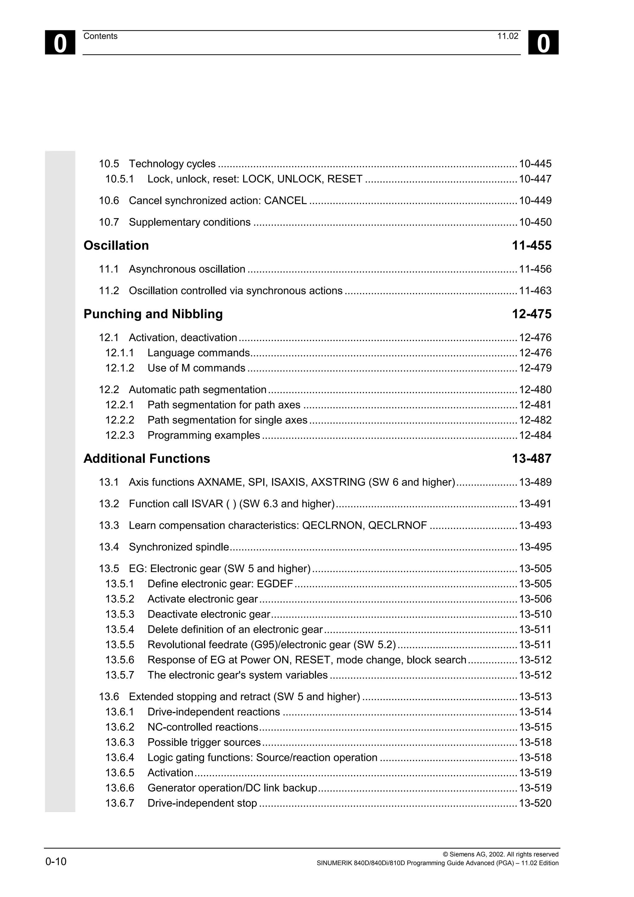 © Siemens AG, 2002. All rights reserved
0-10 SINUMERIK 840D/840Di/810D Programming Guide Advanced (PGA) – 11.02 Edition
0
Contents 11.02
0
10.5 Technology cycles ......................................................................................................10-445
10.5.1 Lock, unlock, reset: LOCK, UNLOCK, RESET ....................................................10-447
10.6 Cancel synchronized action: CANCEL .......................................................................10-449
10.7 Supplementary conditions ..........................................................................................10-450
Oscillation 11-455
11.1 Asynchronous oscillation ............................................................................................11-456
11.2 Oscillation controlled via synchronous actions ...........................................................11-463
Punching and Nibbling 12-475
12.1 Activation, deactivation...............................................................................................12-476
12.1.1 Language commands...........................................................................................12-476
12.1.2 Use of M commands ............................................................................................12-479
12.2 Automatic path segmentation.....................................................................................12-480
12.2.1 Path segmentation for path axes .........................................................................12-481
12.2.2 Path segmentation for single axes.......................................................................12-482
12.2.3 Programming examples .......................................................................................12-484
Additional Functions 13-487
13.1 Axis functions AXNAME, SPI, ISAXIS, AXSTRING (SW 6 and higher).....................13-489
13.2 Function call ISVAR ( ) (SW 6.3 and higher)..............................................................13-491
13.3 Learn compensation characteristics: QECLRNON, QECLRNOF ..............................13-493
13.4 Synchronized spindle..................................................................................................13-495
13.5 EG: Electronic gear (SW 5 and higher)......................................................................13-505
13.5.1 Define electronic gear: EGDEF............................................................................13-505
13.5.2 Activate electronic gear........................................................................................13-506
13.5.3 Deactivate electronic gear....................................................................................13-510
13.5.4 Delete definition of an electronic gear..................................................................13-511
13.5.5 Revolutional feedrate (G95)/electronic gear (SW 5.2).........................................13-511
13.5.6 Response of EG at Power ON, RESET, mode change, block search.................13-512
13.5.7 The electronic gear's system variables ................................................................13-512
13.6 Extended stopping and retract (SW 5 and higher) .....................................................13-513
13.6.1 Drive-independent reactions ................................................................................13-514
13.6.2 NC-controlled reactions........................................................................................13-515
13.6.3 Possible trigger sources.......................................................................................13-518
13.6.4 Logic gating functions: Source/reaction operation ...............................................13-518
13.6.5 Activation..............................................................................................................13-519
13.6.6 Generator operation/DC link backup....................................................................13-519
13.6.7 Drive-independent stop ........................................................................................13-520
 