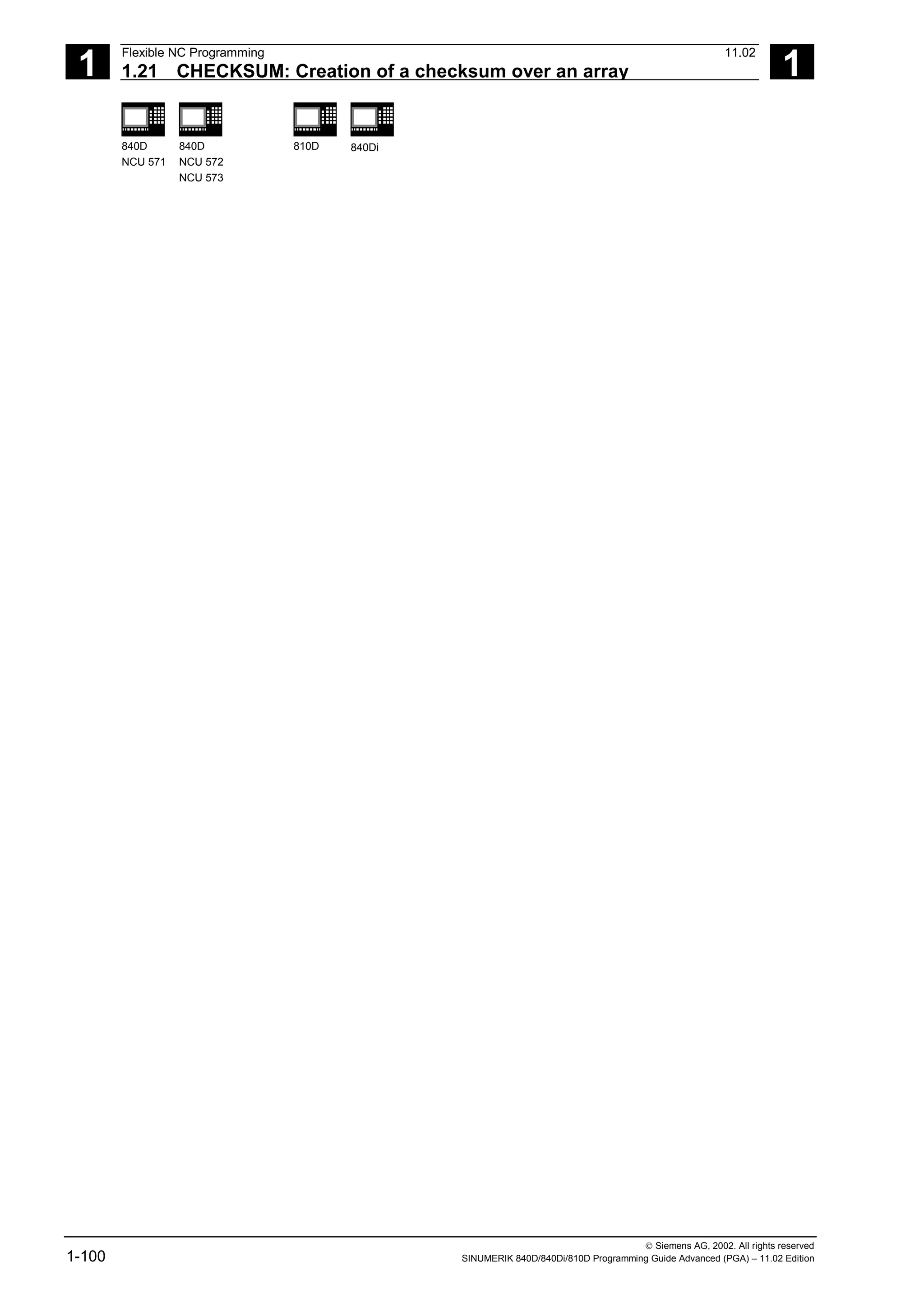 1
Flexible NC Programming 11.02
1.21 CHECKSUM: Creation of a checksum over an array 1
840D
NCU 571
840D
NCU 572
NCU 573
810D 840Di
 Siemens AG, 2002. All rights reserved
1-100 SINUMERIK 840D/840Di/810D Programming Guide Advanced (PGA) – 11.02 Edition
 