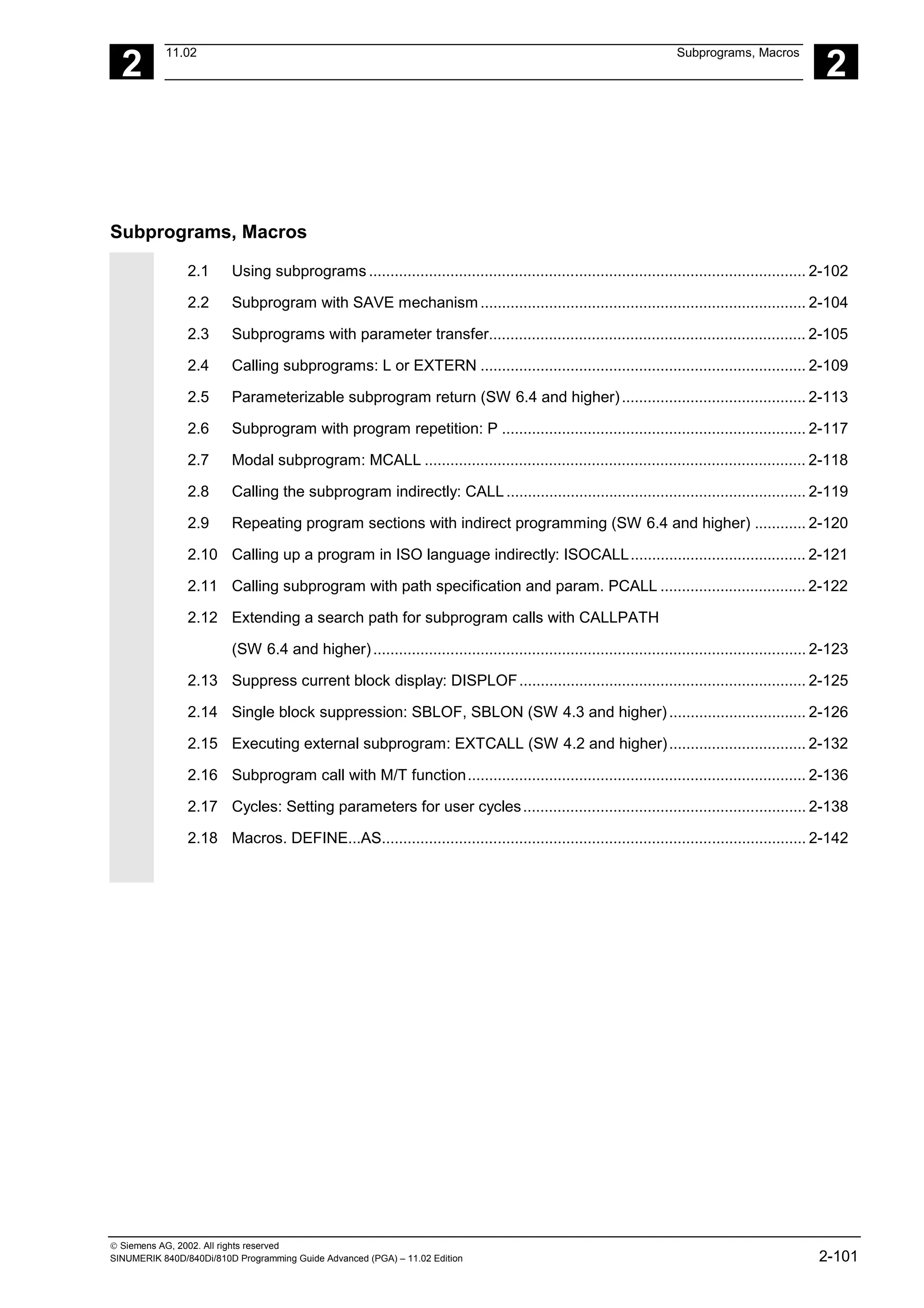 2
11.02 Subprograms, Macros
2
 Siemens AG, 2002. All rights reserved
SINUMERIK 840D/840Di/810D Programming Guide Advanced (PGA) – 11.02 Edition 2-101
Subprograms, Macros
2.1 Using subprograms ...................................................................................................... 2-102
2.2 Subprogram with SAVE mechanism ............................................................................ 2-104
2.3 Subprograms with parameter transfer.......................................................................... 2-105
2.4 Calling subprograms: L or EXTERN ............................................................................ 2-109
2.5 Parameterizable subprogram return (SW 6.4 and higher)........................................... 2-113
2.6 Subprogram with program repetition: P ....................................................................... 2-117
2.7 Modal subprogram: MCALL ......................................................................................... 2-118
2.8 Calling the subprogram indirectly: CALL...................................................................... 2-119
2.9 Repeating program sections with indirect programming (SW 6.4 and higher) ............ 2-120
2.10 Calling up a program in ISO language indirectly: ISOCALL......................................... 2-121
2.11 Calling subprogram with path specification and param. PCALL .................................. 2-122
2.12 Extending a search path for subprogram calls with CALLPATH
(SW 6.4 and higher)..................................................................................................... 2-123
2.13 Suppress current block display: DISPLOF................................................................... 2-125
2.14 Single block suppression: SBLOF, SBLON (SW 4.3 and higher)................................ 2-126
2.15 Executing external subprogram: EXTCALL (SW 4.2 and higher)................................ 2-132
2.16 Subprogram call with M/T function............................................................................... 2-136
2.17 Cycles: Setting parameters for user cycles.................................................................. 2-138
2.18 Macros. DEFINE...AS................................................................................................... 2-142
 