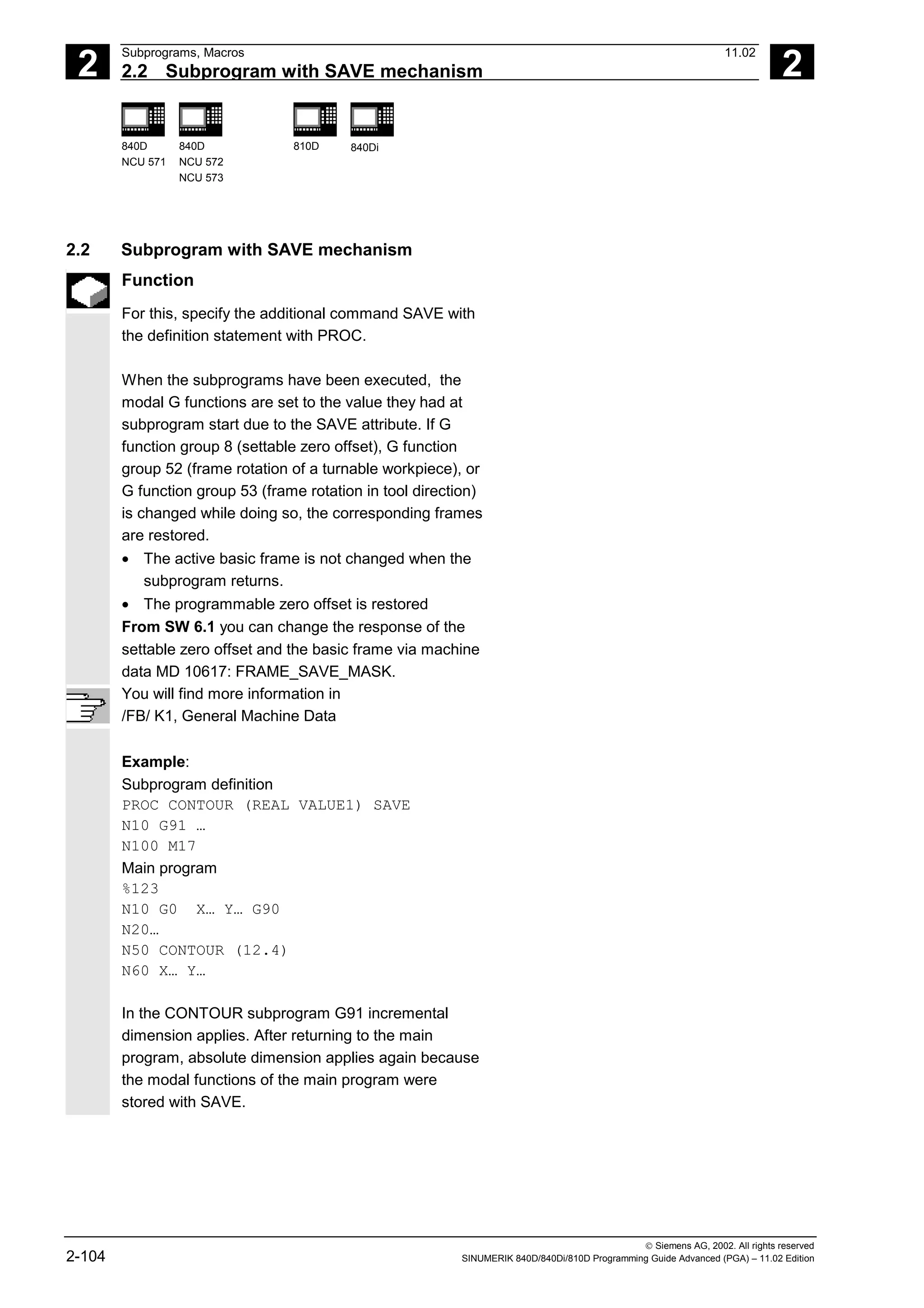 2
Subprograms, Macros 11.02
2.2 Subprogram with SAVE mechanism 2
840D
NCU 571
840D
NCU 572
NCU 573
810D 840Di
 Siemens AG, 2002. All rights reserved
2-104 SINUMERIK 840D/840Di/810D Programming Guide Advanced (PGA) – 11.02 Edition
2.2 Subprogram with SAVE mechanism
Function
For this, specify the additional command SAVE with
the definition statement with PROC.
When the subprograms have been executed, the
modal G functions are set to the value they had at
subprogram start due to the SAVE attribute. If G
function group 8 (settable zero offset), G function
group 52 (frame rotation of a turnable workpiece), or
G function group 53 (frame rotation in tool direction)
is changed while doing so, the corresponding frames
are restored.
• The active basic frame is not changed when the
subprogram returns.
• The programmable zero offset is restored
From SW 6.1 you can change the response of the
settable zero offset and the basic frame via machine
data MD 10617: FRAME_SAVE_MASK.
You will find more information in
/FB/ K1, General Machine Data
Example:
Subprogram definition
PROC CONTOUR (REAL VALUE1) SAVE
N10 G91 …
N100 M17
Main program
%123
N10 G0 X… Y… G90
N20…
N50 CONTOUR (12.4)
N60 X… Y…
In the CONTOUR subprogram G91 incremental
dimension applies. After returning to the main
program, absolute dimension applies again because
the modal functions of the main program were
stored with SAVE.
 