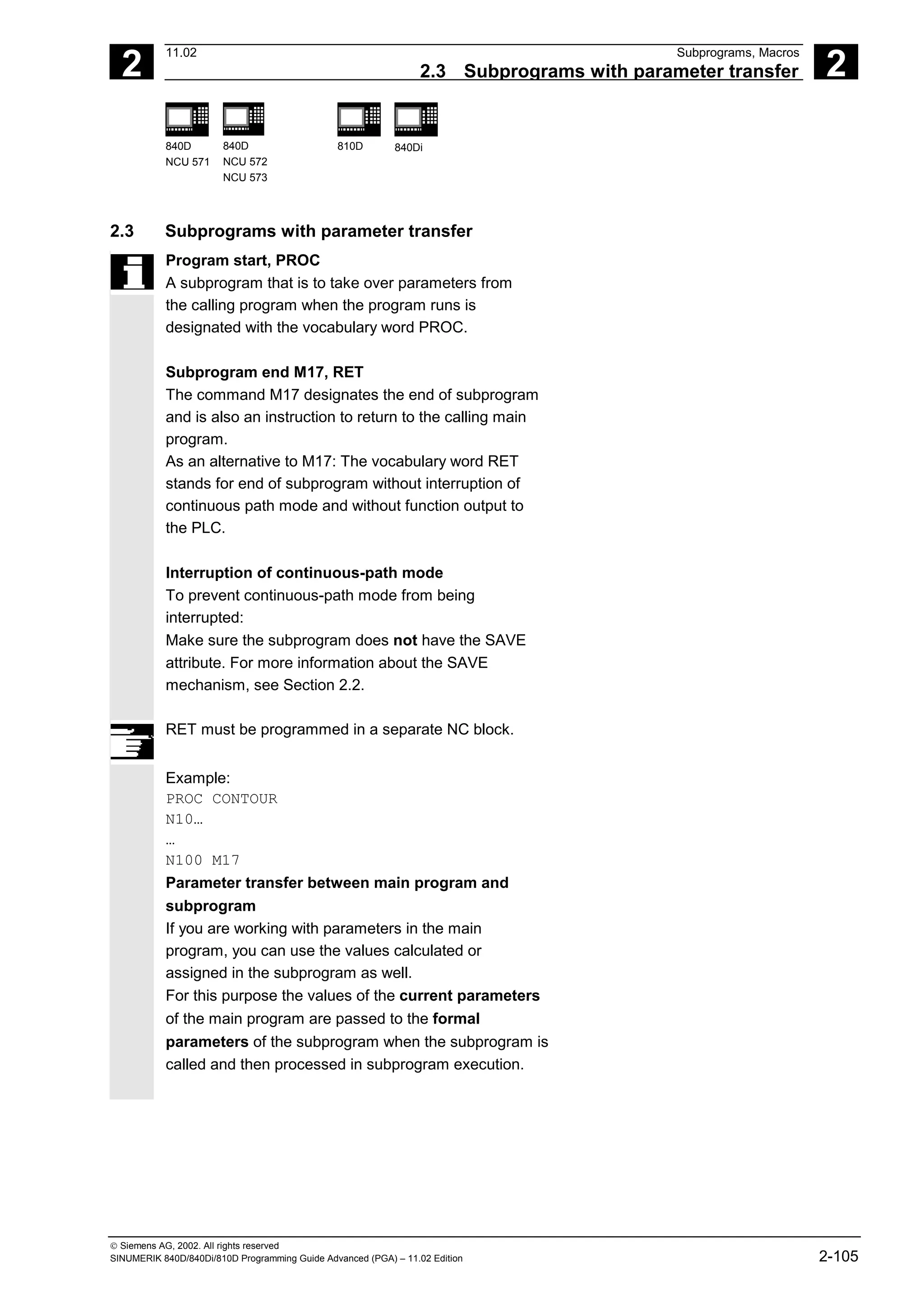 2
11.02 Subprograms, Macros
2.3 Subprograms with parameter transfer 2
840D
NCU 571
840D
NCU 572
NCU 573
810D 840Di
 Siemens AG, 2002. All rights reserved
SINUMERIK 840D/840Di/810D Programming Guide Advanced (PGA) – 11.02 Edition 2-105
2.3 Subprograms with parameter transfer
Program start, PROC
A subprogram that is to take over parameters from
the calling program when the program runs is
designated with the vocabulary word PROC.
Subprogram end M17, RET
The command M17 designates the end of subprogram
and is also an instruction to return to the calling main
program.
As an alternative to M17: The vocabulary word RET
stands for end of subprogram without interruption of
continuous path mode and without function output to
the PLC.
Interruption of continuous-path mode
To prevent continuous-path mode from being
interrupted:
Make sure the subprogram does not have the SAVE
attribute. For more information about the SAVE
mechanism, see Section 2.2.
RET must be programmed in a separate NC block.
Example:
PROC CONTOUR
N10…
…
N100 M17
Parameter transfer between main program and
subprogram
If you are working with parameters in the main
program, you can use the values calculated or
assigned in the subprogram as well.
For this purpose the values of the current parameters
of the main program are passed to the formal
parameters of the subprogram when the subprogram is
called and then processed in subprogram execution.
 