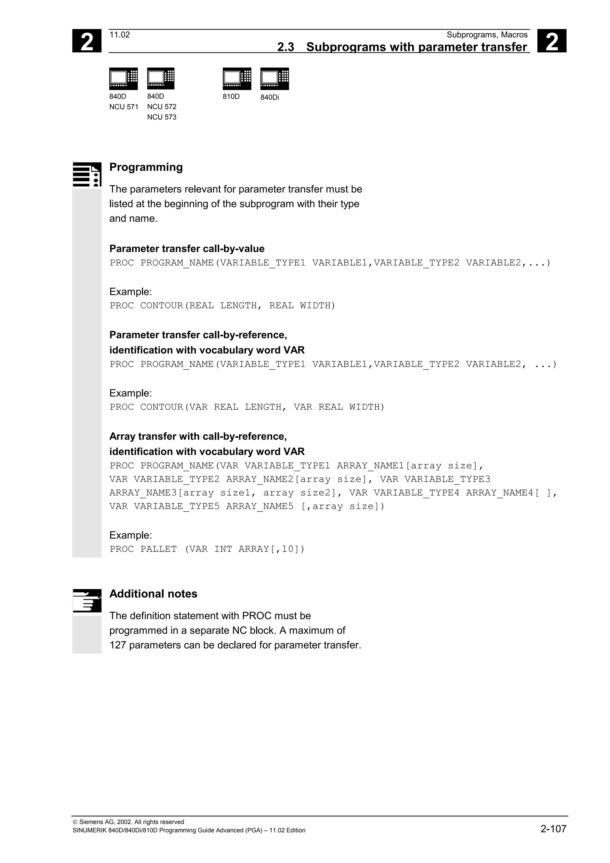 2
11.02 Subprograms, Macros
2.3 Subprograms with parameter transfer 2
840D
NCU 571
840D
NCU 572
NCU 573
810D 840Di
 Siemens AG, 2002. All rights reserved
SINUMERIK 840D/840Di/810D Programming Guide Advanced (PGA) – 11.02 Edition 2-107
Programming
The parameters relevant for parameter transfer must be
listed at the beginning of the subprogram with their type
and name.
Parameter transfer call-by-value
PROC PROGRAM_NAME(VARIABLE_TYPE1 VARIABLE1,VARIABLE_TYPE2 VARIABLE2,...)
Example:
PROC CONTOUR(REAL LENGTH, REAL WIDTH)
Parameter transfer call-by-reference,
identification with vocabulary word VAR
PROC PROGRAM_NAME(VARIABLE_TYPE1 VARIABLE1,VARIABLE_TYPE2 VARIABLE2, ...)
Example:
PROC CONTOUR(VAR REAL LENGTH, VAR REAL WIDTH)
Array transfer with call-by-reference,
identification with vocabulary word VAR
PROC PROGRAM_NAME(VAR VARIABLE_TYPE1 ARRAY_NAME1[array size],
VAR VARIABLE_TYPE2 ARRAY_NAME2[array size], VAR VARIABLE_TYPE3
ARRAY_NAME3[array size1, array size2], VAR VARIABLE_TYPE4 ARRAY_NAME4[ ],
VAR VARIABLE_TYPE5 ARRAY_NAME5 [,array size])
Example:
PROC PALLET (VAR INT ARRAY[,10])
Additional notes
The definition statement with PROC must be
programmed in a separate NC block. A maximum of
127 parameters can be declared for parameter transfer.
 