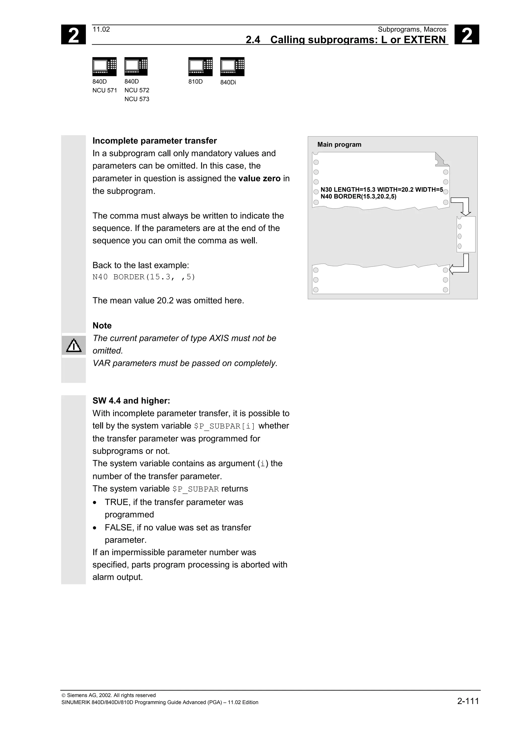 2
11.02 Subprograms, Macros
2.4 Calling subprograms: L or EXTERN 2
840D
NCU 571
840D
NCU 572
NCU 573
810D 840Di
 Siemens AG, 2002. All rights reserved
SINUMERIK 840D/840Di/810D Programming Guide Advanced (PGA) – 11.02 Edition 2-111
Incomplete parameter transfer
In a subprogram call only mandatory values and
parameters can be omitted. In this case, the
parameter in question is assigned the value zero in
the subprogram.
The comma must always be written to indicate the
sequence. If the parameters are at the end of the
sequence you can omit the comma as well.
Back to the last example:
N40 BORDER(15.3, ,5)
The mean value 20.2 was omitted here.
Note
Main program
N30 LENGTH=15.3 WIDTH=20.2 WIDTH=5
N40 BORDER(15.3,20.2,5)
The current parameter of type AXIS must not be
omitted.
VAR parameters must be passed on completely.
SW 4.4 and higher:
With incomplete parameter transfer, it is possible to
tell by the system variable $P_SUBPAR[i] whether
the transfer parameter was programmed for
subprograms or not.
The system variable contains as argument (i) the
number of the transfer parameter.
The system variable $P_SUBPAR returns
• TRUE, if the transfer parameter was
programmed
• FALSE, if no value was set as transfer
parameter.
If an impermissible parameter number was
specified, parts program processing is aborted with
alarm output.
 