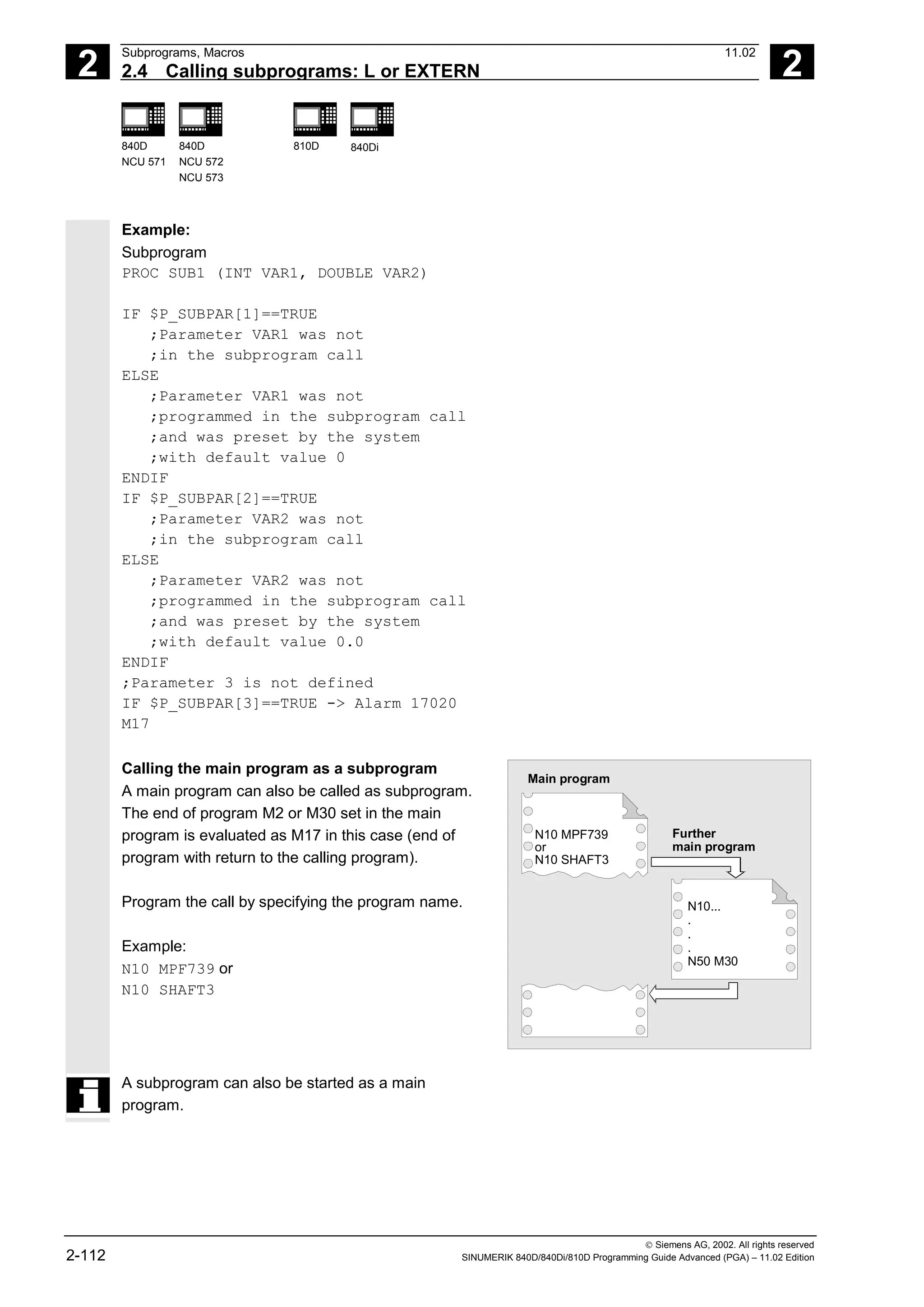 2
Subprograms, Macros 11.02
2.4 Calling subprograms: L or EXTERN 2
840D
NCU 571
840D
NCU 572
NCU 573
810D 840Di
 Siemens AG, 2002. All rights reserved
2-112 SINUMERIK 840D/840Di/810D Programming Guide Advanced (PGA) – 11.02 Edition
Example:
Subprogram
PROC SUB1 (INT VAR1, DOUBLE VAR2)
IF $P_SUBPAR[1]==TRUE
;Parameter VAR1 was not
;in the subprogram call
ELSE
;Parameter VAR1 was not
;programmed in the subprogram call
;and was preset by the system
;with default value 0
ENDIF
IF $P_SUBPAR[2]==TRUE
;Parameter VAR2 was not
;in the subprogram call
ELSE
;Parameter VAR2 was not
;programmed in the subprogram call
;and was preset by the system
;with default value 0.0
ENDIF
;Parameter 3 is not defined
IF $P_SUBPAR[3]==TRUE -> Alarm 17020
M17
Calling the main program as a subprogram
A main program can also be called as subprogram.
The end of program M2 or M30 set in the main
program is evaluated as M17 in this case (end of
program with return to the calling program).
Program the call by specifying the program name.
Example:
N10 MPF739 or
N10 SHAFT3
Main program
N10 MPF739
or
N10 SHAFT3
Further
main program
N10...
.
.
.
N50 M30
A subprogram can also be started as a main
program.
 