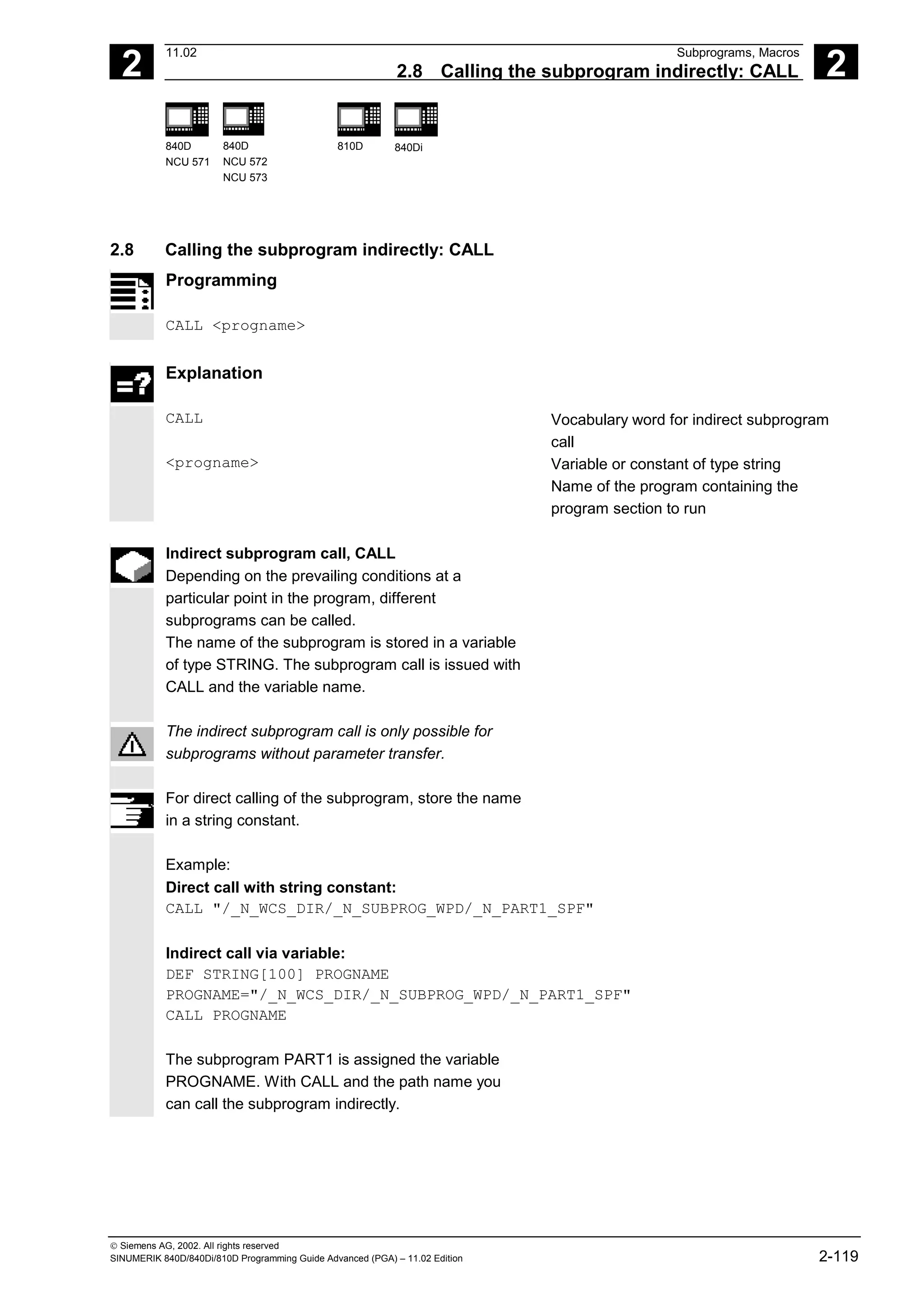 2
11.02 Subprograms, Macros
2.8 Calling the subprogram indirectly: CALL 2
840D
NCU 571
840D
NCU 572
NCU 573
810D 840Di
 Siemens AG, 2002. All rights reserved
SINUMERIK 840D/840Di/810D Programming Guide Advanced (PGA) – 11.02 Edition 2-119
2.8 Calling the subprogram indirectly: CALL
Programming
CALL <progname>
Explanation
CALL Vocabulary word for indirect subprogram
call
<progname> Variable or constant of type string
Name of the program containing the
program section to run
Indirect subprogram call, CALL
Depending on the prevailing conditions at a
particular point in the program, different
subprograms can be called.
The name of the subprogram is stored in a variable
of type STRING. The subprogram call is issued with
CALL and the variable name.
The indirect subprogram call is only possible for
subprograms without parameter transfer.
For direct calling of the subprogram, store the name
in a string constant.
Example:
Direct call with string constant:
CALL "/_N_WCS_DIR/_N_SUBPROG_WPD/_N_PART1_SPF"
Indirect call via variable:
DEF STRING[100] PROGNAME
PROGNAME="/_N_WCS_DIR/_N_SUBPROG_WPD/_N_PART1_SPF"
CALL PROGNAME
The subprogram PART1 is assigned the variable
PROGNAME. With CALL and the path name you
can call the subprogram indirectly.
 