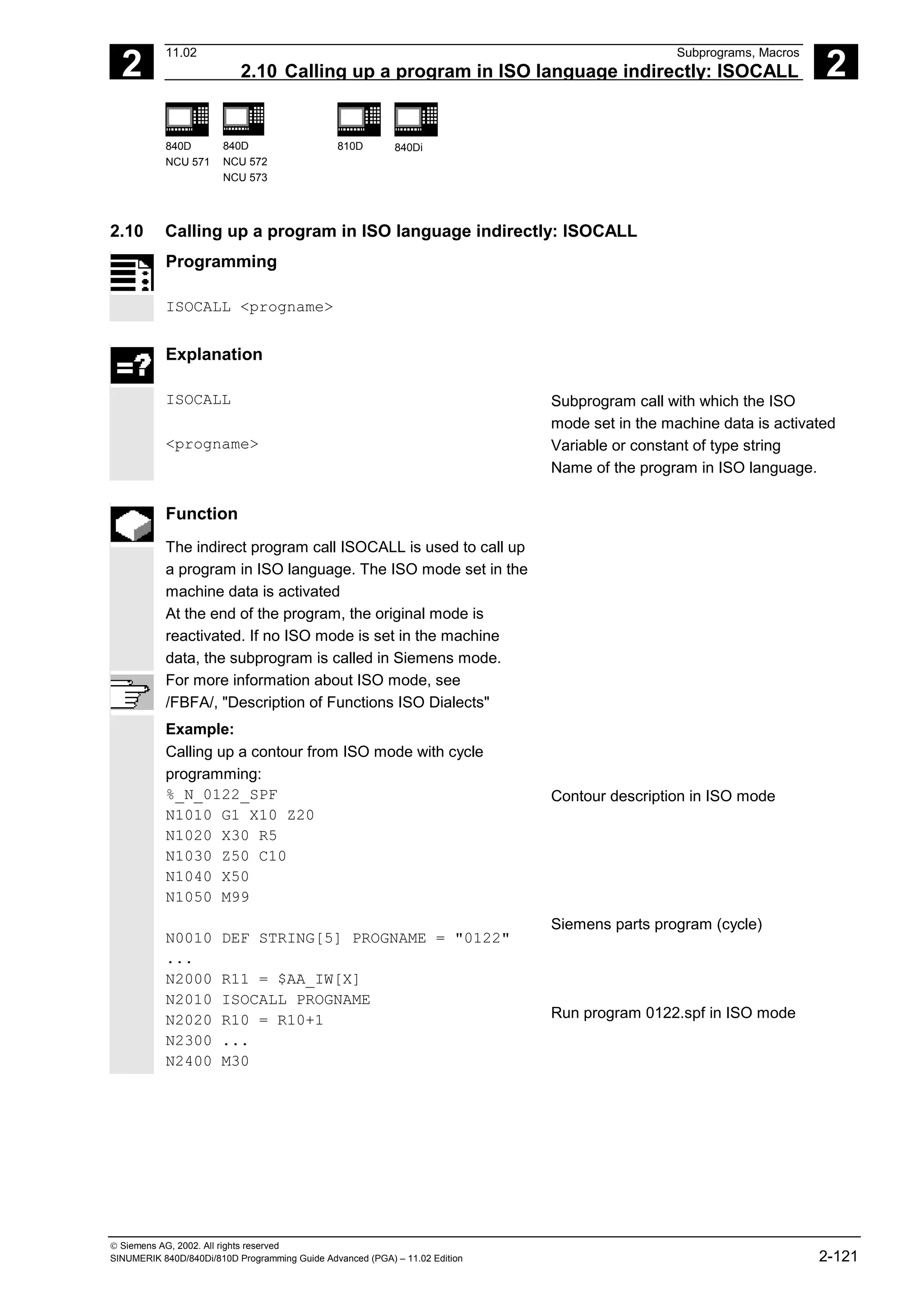 2
11.02 Subprograms, Macros
2.10 Calling up a program in ISO language indirectly: ISOCALL 2
840D
NCU 571
840D
NCU 572
NCU 573
810D 840Di
 Siemens AG, 2002. All rights reserved
SINUMERIK 840D/840Di/810D Programming Guide Advanced (PGA) – 11.02 Edition 2-121
2.10 Calling up a program in ISO language indirectly: ISOCALL
Programming
ISOCALL <progname>
Explanation
ISOCALL Subprogram call with which the ISO
mode set in the machine data is activated
<progname> Variable or constant of type string
Name of the program in ISO language.
Function
The indirect program call ISOCALL is used to call up
a program in ISO language. The ISO mode set in the
machine data is activated
At the end of the program, the original mode is
reactivated. If no ISO mode is set in the machine
data, the subprogram is called in Siemens mode.
For more information about ISO mode, see
/FBFA/, "Description of Functions ISO Dialects"
Example:
Calling up a contour from ISO mode with cycle
programming:
%_N_0122_SPF
N1010 G1 X10 Z20
N1020 X30 R5
N1030 Z50 C10
N1040 X50
N1050 M99
N0010 DEF STRING[5] PROGNAME = "0122"
...
N2000 R11 = $AA_IW[X]
N2010 ISOCALL PROGNAME
N2020 R10 = R10+1
N2300 ...
N2400 M30
Contour description in ISO mode
Siemens parts program (cycle)
Run program 0122.spf in ISO mode
 