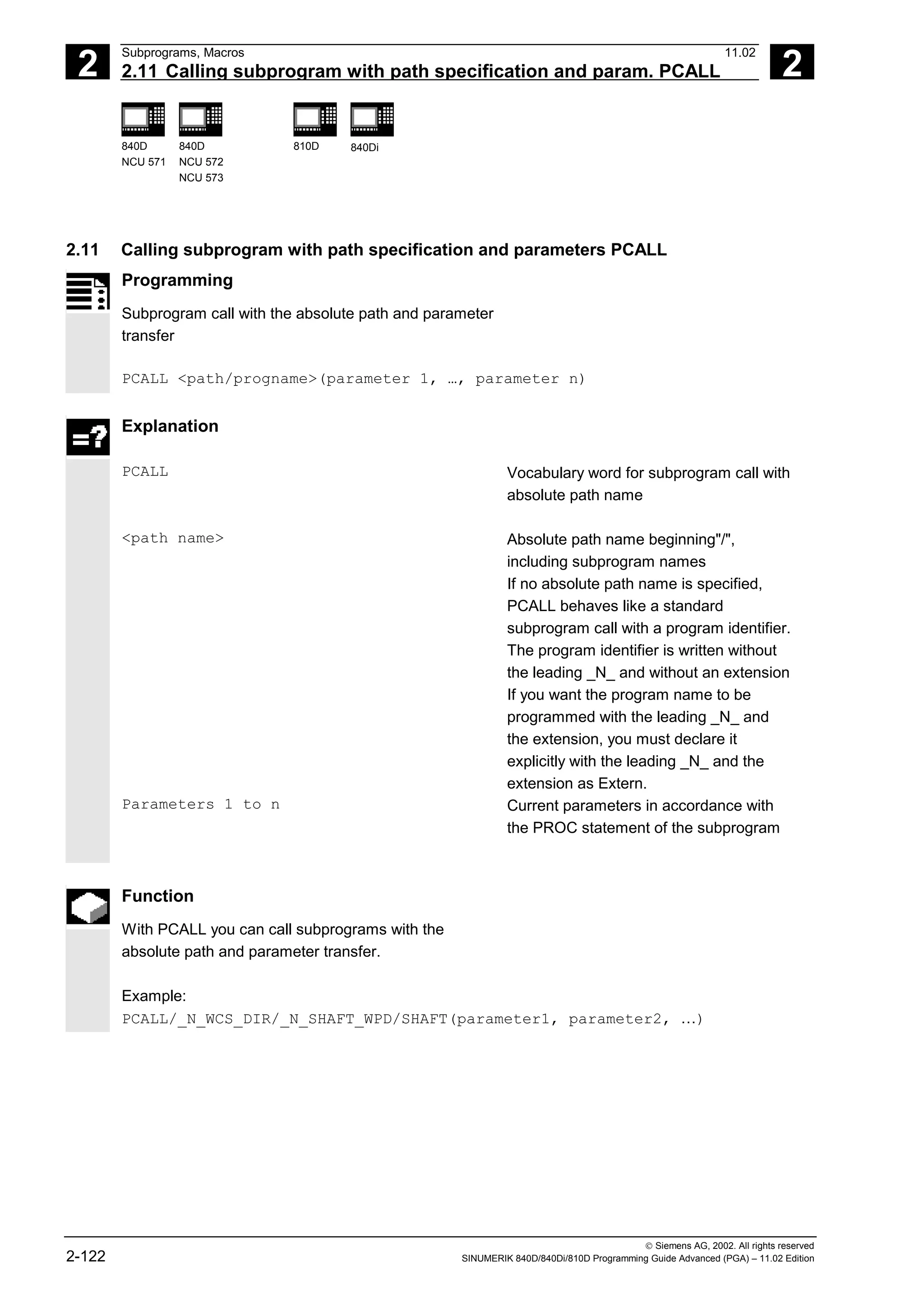 2
Subprograms, Macros 11.02
2.11 Calling subprogram with path specification and param. PCALL 2
840D
NCU 571
840D
NCU 572
NCU 573
810D 840Di
 Siemens AG, 2002. All rights reserved
2-122 SINUMERIK 840D/840Di/810D Programming Guide Advanced (PGA) – 11.02 Edition
2.11 Calling subprogram with path specification and parameters PCALL
Programming
Subprogram call with the absolute path and parameter
transfer
PCALL <path/progname>(parameter 1, …, parameter n)
Explanation
PCALL Vocabulary word for subprogram call with
absolute path name
<path name> Absolute path name beginning"/",
including subprogram names
If no absolute path name is specified,
PCALL behaves like a standard
subprogram call with a program identifier.
The program identifier is written without
the leading _N_ and without an extension
If you want the program name to be
programmed with the leading _N_ and
the extension, you must declare it
explicitly with the leading _N_ and the
extension as Extern.
Parameters 1 to n Current parameters in accordance with
the PROC statement of the subprogram
Function
With PCALL you can call subprograms with the
absolute path and parameter transfer.
Example:
PCALL/_N_WCS_DIR/_N_SHAFT_WPD/SHAFT(parameter1, parameter2, …)
 