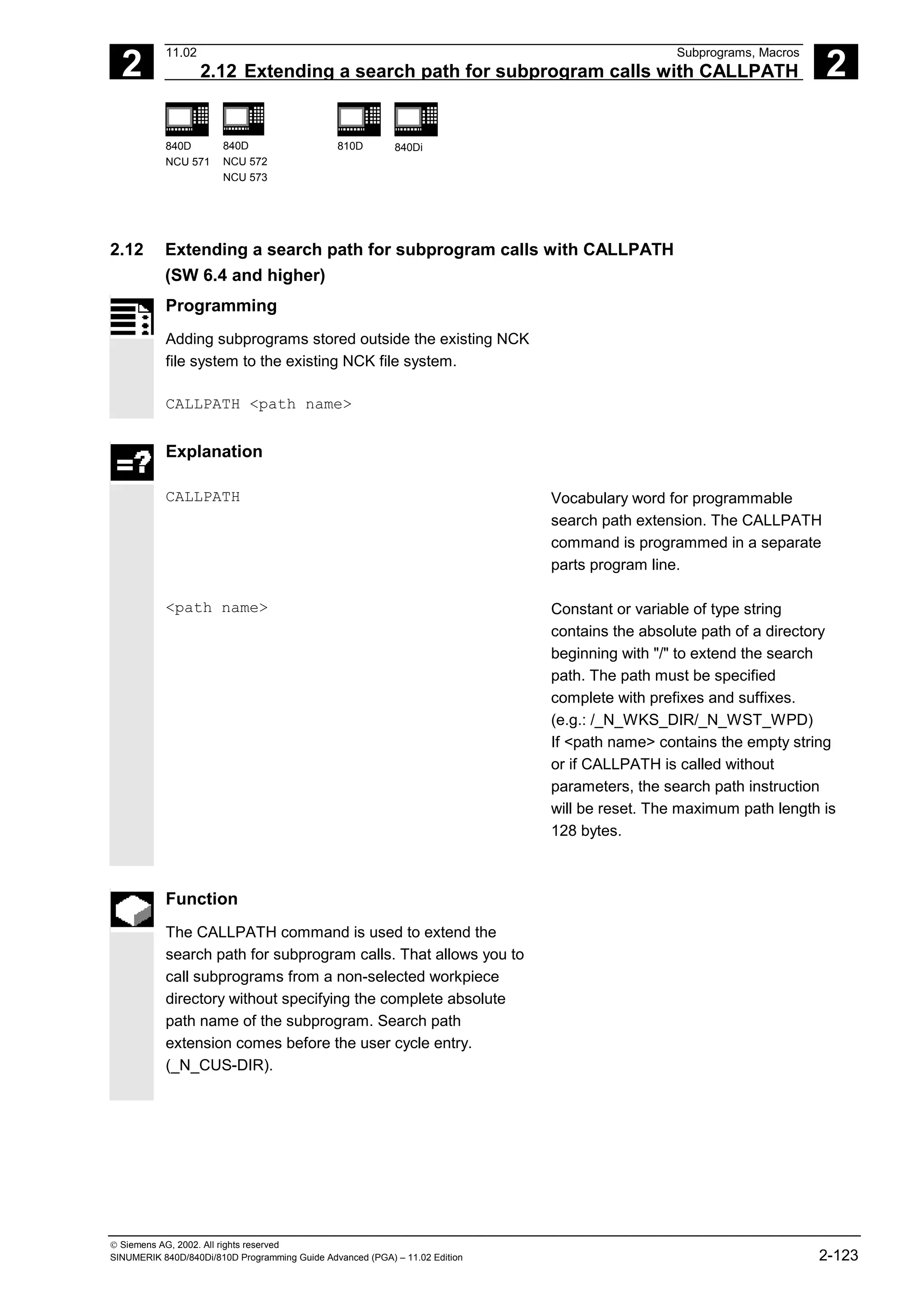 2
11.02 Subprograms, Macros
2.12 Extending a search path for subprogram calls with CALLPATH 2
840D
NCU 571
840D
NCU 572
NCU 573
810D 840Di
 Siemens AG, 2002. All rights reserved
SINUMERIK 840D/840Di/810D Programming Guide Advanced (PGA) – 11.02 Edition 2-123
2.12 Extending a search path for subprogram calls with CALLPATH
(SW 6.4 and higher)
Programming
Adding subprograms stored outside the existing NCK
file system to the existing NCK file system.
CALLPATH <path name>
Explanation
CALLPATH Vocabulary word for programmable
search path extension. The CALLPATH
command is programmed in a separate
parts program line.
<path name> Constant or variable of type string
contains the absolute path of a directory
beginning with "/" to extend the search
path. The path must be specified
complete with prefixes and suffixes.
(e.g.: /_N_WKS_DIR/_N_WST_WPD)
If <path name> contains the empty string
or if CALLPATH is called without
parameters, the search path instruction
will be reset. The maximum path length is
128 bytes.
Function
The CALLPATH command is used to extend the
search path for subprogram calls. That allows you to
call subprograms from a non-selected workpiece
directory without specifying the complete absolute
path name of the subprogram. Search path
extension comes before the user cycle entry.
(_N_CUS-DIR).
 