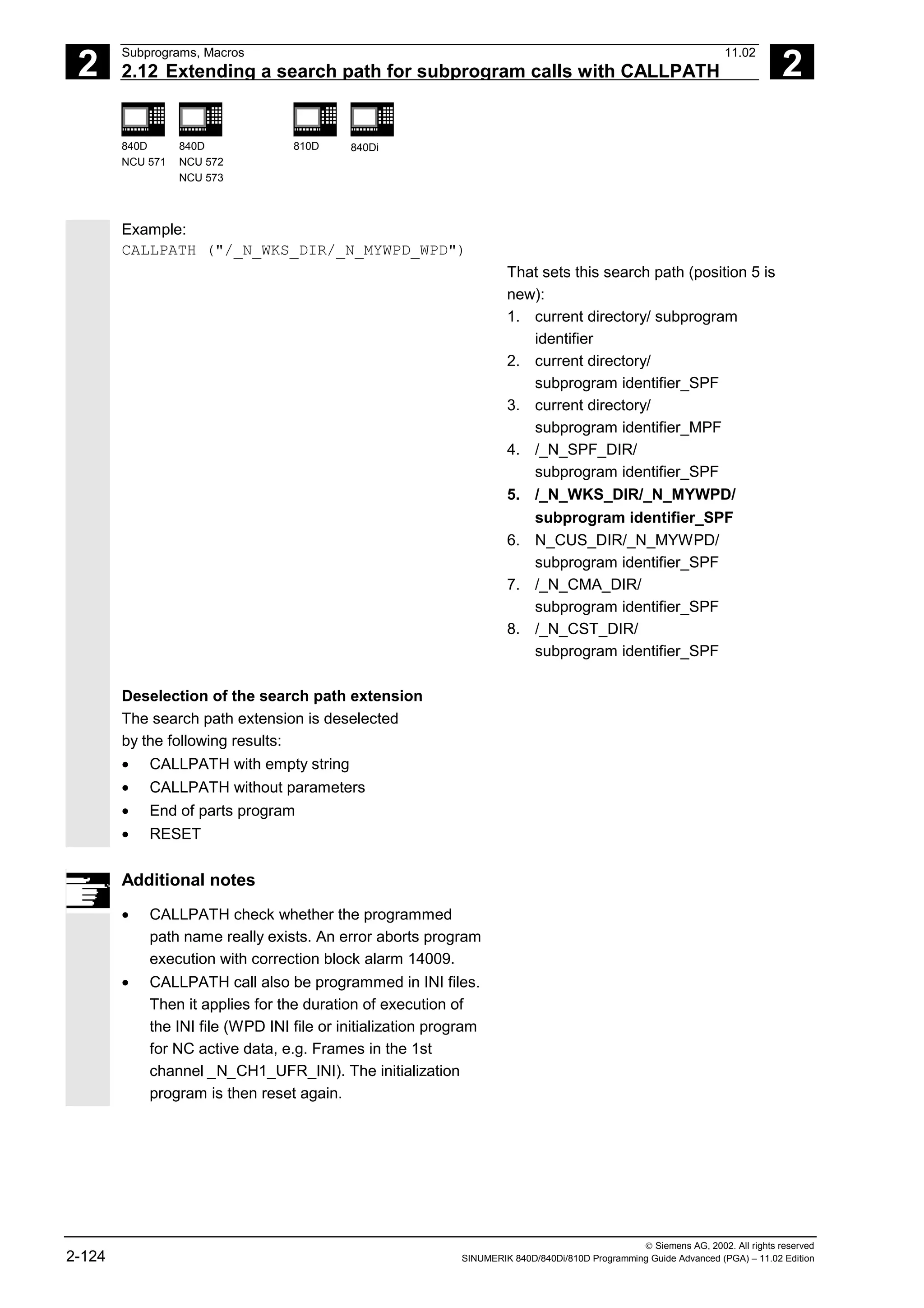 2
Subprograms, Macros 11.02
2.12 Extending a search path for subprogram calls with CALLPATH 2
840D
NCU 571
840D
NCU 572
NCU 573
810D 840Di
 Siemens AG, 2002. All rights reserved
2-124 SINUMERIK 840D/840Di/810D Programming Guide Advanced (PGA) – 11.02 Edition
Example:
CALLPATH ("/_N_WKS_DIR/_N_MYWPD_WPD")
That sets this search path (position 5 is
new):
1. current directory/ subprogram
identifier
2. current directory/
subprogram identifier_SPF
3. current directory/
subprogram identifier_MPF
4. /_N_SPF_DIR/
subprogram identifier_SPF
5. /_N_WKS_DIR/_N_MYWPD/
subprogram identifier_SPF
6. N_CUS_DIR/_N_MYWPD/
subprogram identifier_SPF
7. /_N_CMA_DIR/
subprogram identifier_SPF
8. /_N_CST_DIR/
subprogram identifier_SPF
Deselection of the search path extension
The search path extension is deselected
by the following results:
• CALLPATH with empty string
• CALLPATH without parameters
• End of parts program
• RESET
Additional notes
• CALLPATH check whether the programmed
path name really exists. An error aborts program
execution with correction block alarm 14009.
• CALLPATH call also be programmed in INI files.
Then it applies for the duration of execution of
the INI file (WPD INI file or initialization program
for NC active data, e.g. Frames in the 1st
channel _N_CH1_UFR_INI). The initialization
program is then reset again.
 