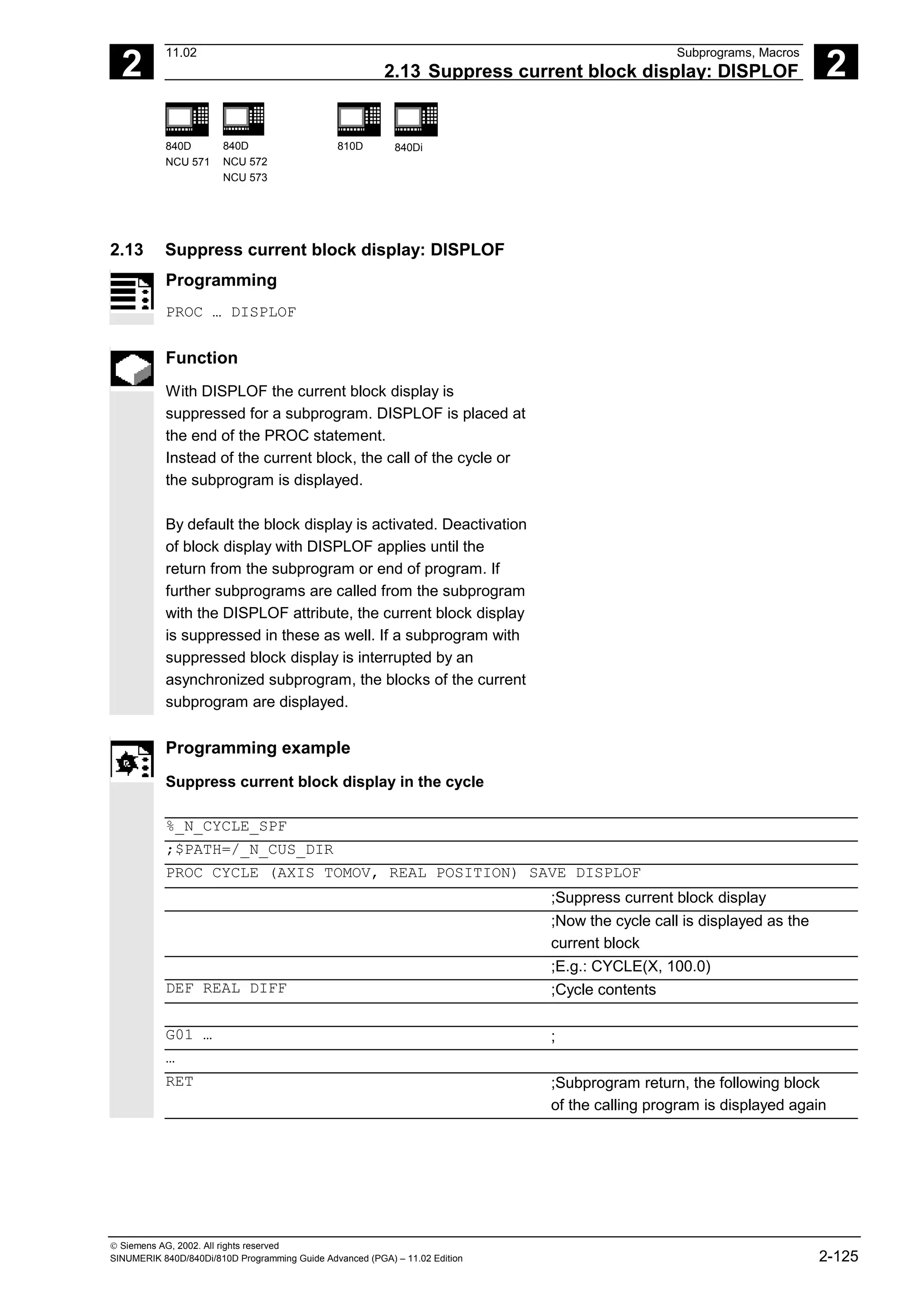 2
11.02 Subprograms, Macros
2.13 Suppress current block display: DISPLOF 2
840D
NCU 571
840D
NCU 572
NCU 573
810D 840Di
 Siemens AG, 2002. All rights reserved
SINUMERIK 840D/840Di/810D Programming Guide Advanced (PGA) – 11.02 Edition 2-125
2.13 Suppress current block display: DISPLOF
Programming
PROC … DISPLOF
Function
With DISPLOF the current block display is
suppressed for a subprogram. DISPLOF is placed at
the end of the PROC statement.
Instead of the current block, the call of the cycle or
the subprogram is displayed.
By default the block display is activated. Deactivation
of block display with DISPLOF applies until the
return from the subprogram or end of program. If
further subprograms are called from the subprogram
with the DISPLOF attribute, the current block display
is suppressed in these as well. If a subprogram with
suppressed block display is interrupted by an
asynchronized subprogram, the blocks of the current
subprogram are displayed.
Programming example
Suppress current block display in the cycle
%_N_CYCLE_SPF
;$PATH=/_N_CUS_DIR
PROC CYCLE (AXIS TOMOV, REAL POSITION) SAVE DISPLOF
;Suppress current block display
;Now the cycle call is displayed as the
current block
;E.g.: CYCLE(X, 100.0)
DEF REAL DIFF ;Cycle contents
G01 … ;
…
RET ;Subprogram return, the following block
of the calling program is displayed again
 