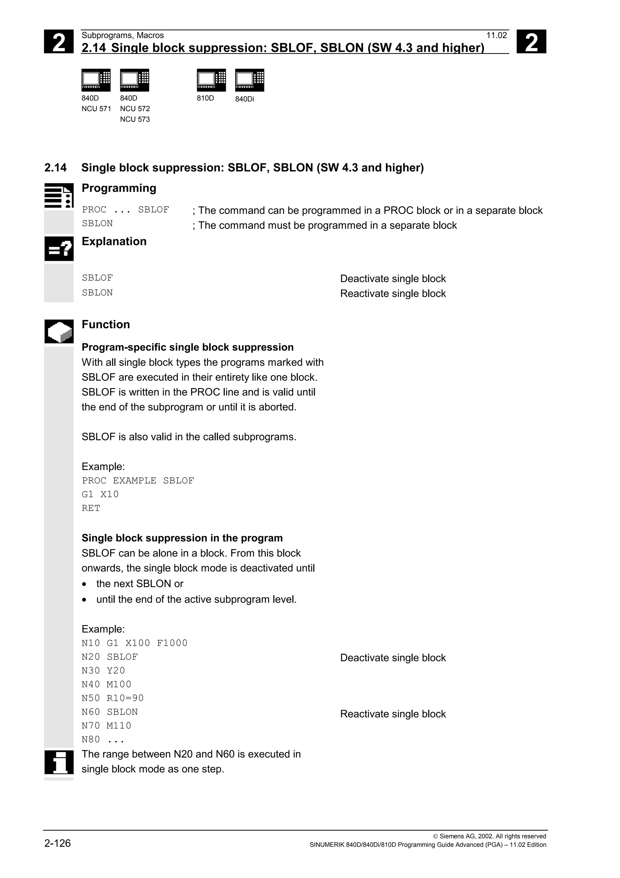 2
Subprograms, Macros 11.02
2.14 Single block suppression: SBLOF, SBLON (SW 4.3 and higher) 2
840D
NCU 571
840D
NCU 572
NCU 573
810D 840Di
 Siemens AG, 2002. All rights reserved
2-126 SINUMERIK 840D/840Di/810D Programming Guide Advanced (PGA) – 11.02 Edition
2.14 Single block suppression: SBLOF, SBLON (SW 4.3 and higher)
Programming
PROC ... SBLOF
SBLON
; The command can be programmed in a PROC block or in a separate block
; The command must be programmed in a separate block
Explanation
SBLOF Deactivate single block
SBLON Reactivate single block
Function
Program-specific single block suppression
With all single block types the programs marked with
SBLOF are executed in their entirety like one block.
SBLOF is written in the PROC line and is valid until
the end of the subprogram or until it is aborted.
SBLOF is also valid in the called subprograms.
Example:
PROC EXAMPLE SBLOF
G1 X10
RET
Single block suppression in the program
SBLOF can be alone in a block. From this block
onwards, the single block mode is deactivated until
• the next SBLON or
• until the end of the active subprogram level.
Example:
N10 G1 X100 F1000
N20 SBLOF
N30 Y20
N40 M100
N50 R10=90
N60 SBLON
N70 M110
N80 ...
Deactivate single block
Reactivate single block
The range between N20 and N60 is executed in
single block mode as one step.
 