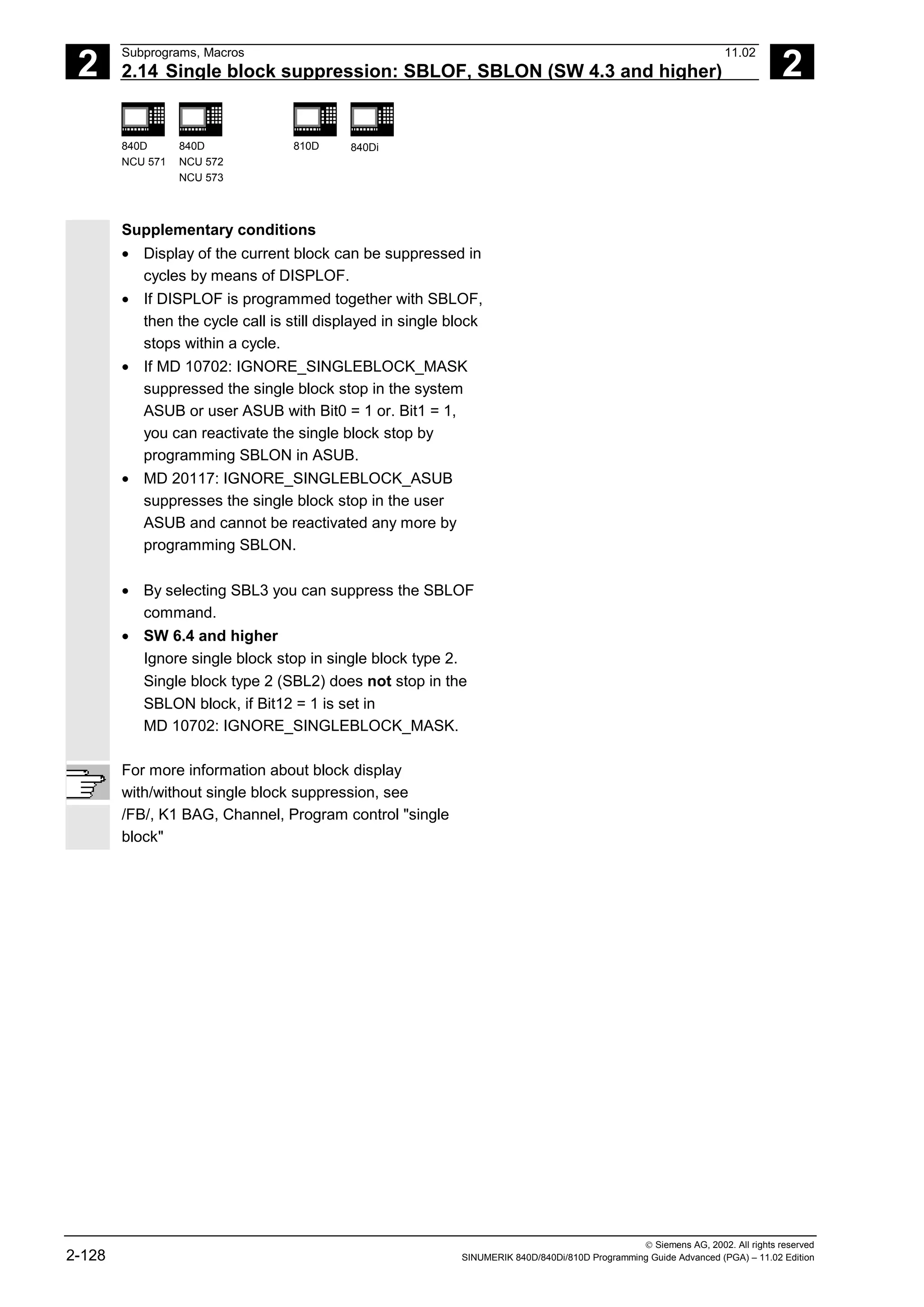 2
Subprograms, Macros 11.02
2.14 Single block suppression: SBLOF, SBLON (SW 4.3 and higher) 2
840D
NCU 571
840D
NCU 572
NCU 573
810D 840Di
 Siemens AG, 2002. All rights reserved
2-128 SINUMERIK 840D/840Di/810D Programming Guide Advanced (PGA) – 11.02 Edition
Supplementary conditions
• Display of the current block can be suppressed in
cycles by means of DISPLOF.
• If DISPLOF is programmed together with SBLOF,
then the cycle call is still displayed in single block
stops within a cycle.
• If MD 10702: IGNORE_SINGLEBLOCK_MASK
suppressed the single block stop in the system
ASUB or user ASUB with Bit0 = 1 or. Bit1 = 1,
you can reactivate the single block stop by
programming SBLON in ASUB.
• MD 20117: IGNORE_SINGLEBLOCK_ASUB
suppresses the single block stop in the user
ASUB and cannot be reactivated any more by
programming SBLON.
• By selecting SBL3 you can suppress the SBLOF
command.
• SW 6.4 and higher
Ignore single block stop in single block type 2.
Single block type 2 (SBL2) does not stop in the
SBLON block, if Bit12 = 1 is set in
MD 10702: IGNORE_SINGLEBLOCK_MASK.
For more information about block display
with/without single block suppression, see
/FB/, K1 BAG, Channel, Program control "single
block"
 