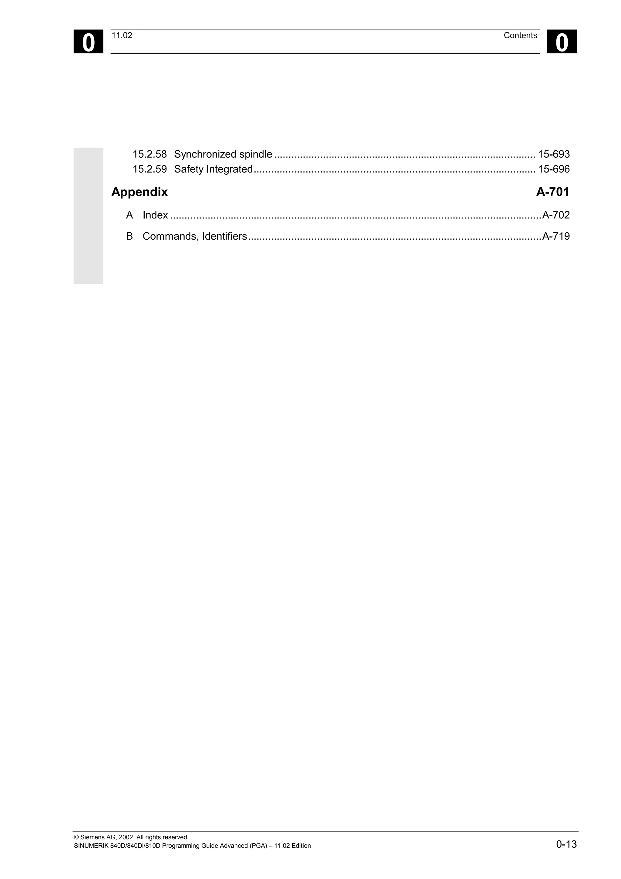 © Siemens AG, 2002. All rights reserved
SINUMERIK 840D/840Di/810D Programming Guide Advanced (PGA) – 11.02 Edition 0-13
0
11.02 Contents
0
15.2.58 Synchronized spindle........................................................................................... 15-693
15.2.59 Safety Integrated.................................................................................................. 15-696
Appendix A-701
A Index .................................................................................................................................A-702
B Commands, Identifiers......................................................................................................A-719
 