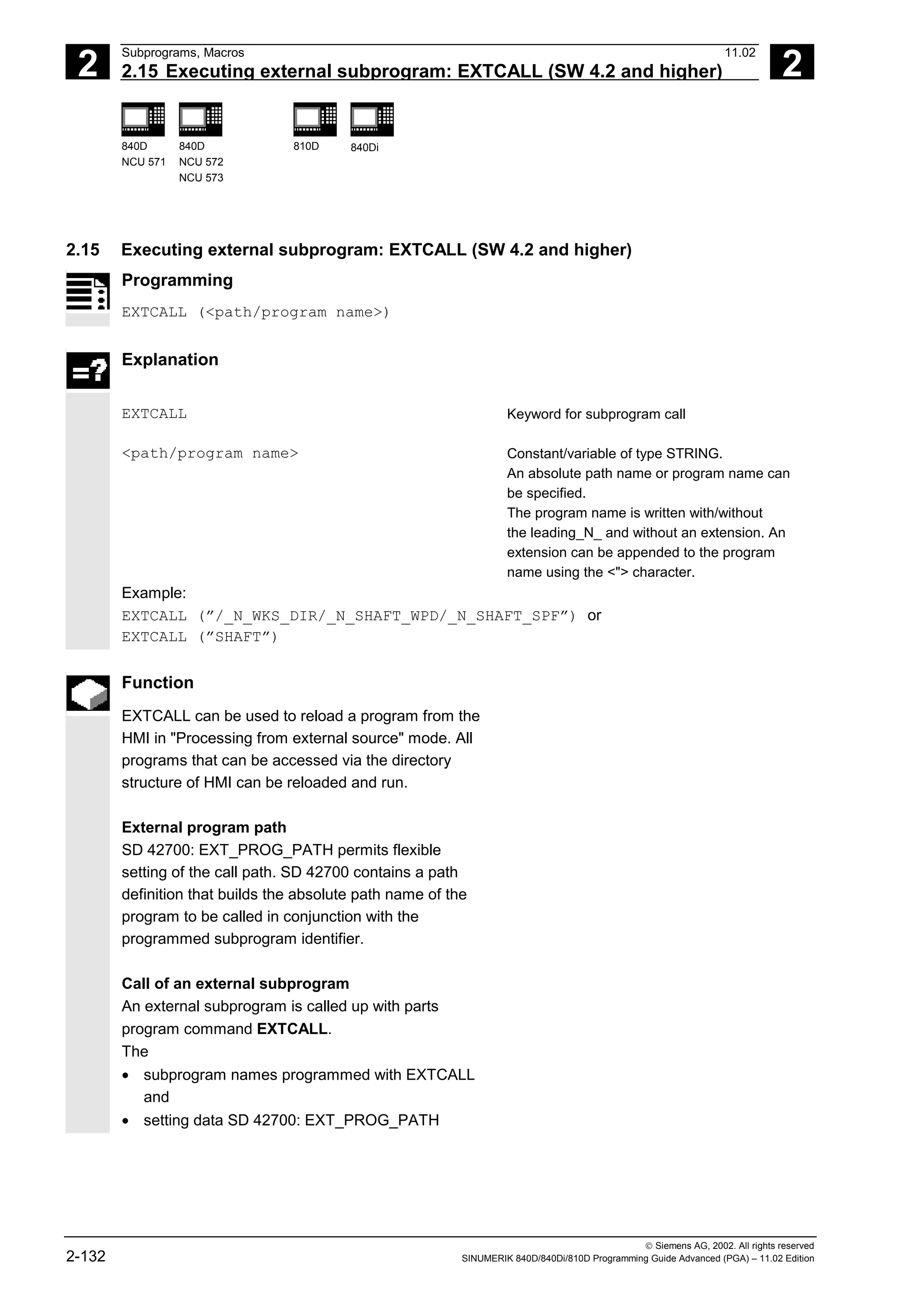 2
Subprograms, Macros 11.02
2.15 Executing external subprogram: EXTCALL (SW 4.2 and higher) 2
840D
NCU 571
840D
NCU 572
NCU 573
810D 840Di
 Siemens AG, 2002. All rights reserved
2-132 SINUMERIK 840D/840Di/810D Programming Guide Advanced (PGA) – 11.02 Edition
2.15 Executing external subprogram: EXTCALL (SW 4.2 and higher)
Programming
EXTCALL (<path/program name>)
Explanation
EXTCALL Keyword for subprogram call
<path/program name> Constant/variable of type STRING.
An absolute path name or program name can
be specified.
The program name is written with/without
the leading_N_ and without an extension. An
extension can be appended to the program
name using the <"> character.
Example:
EXTCALL (”/_N_WKS_DIR/_N_SHAFT_WPD/_N_SHAFT_SPF”) or
EXTCALL (”SHAFT”)
Function
EXTCALL can be used to reload a program from the
HMI in "Processing from external source" mode. All
programs that can be accessed via the directory
structure of HMI can be reloaded and run.
External program path
SD 42700: EXT_PROG_PATH permits flexible
setting of the call path. SD 42700 contains a path
definition that builds the absolute path name of the
program to be called in conjunction with the
programmed subprogram identifier.
Call of an external subprogram
An external subprogram is called up with parts
program command EXTCALL.
The
• subprogram names programmed with EXTCALL
and
• setting data SD 42700: EXT_PROG_PATH
 