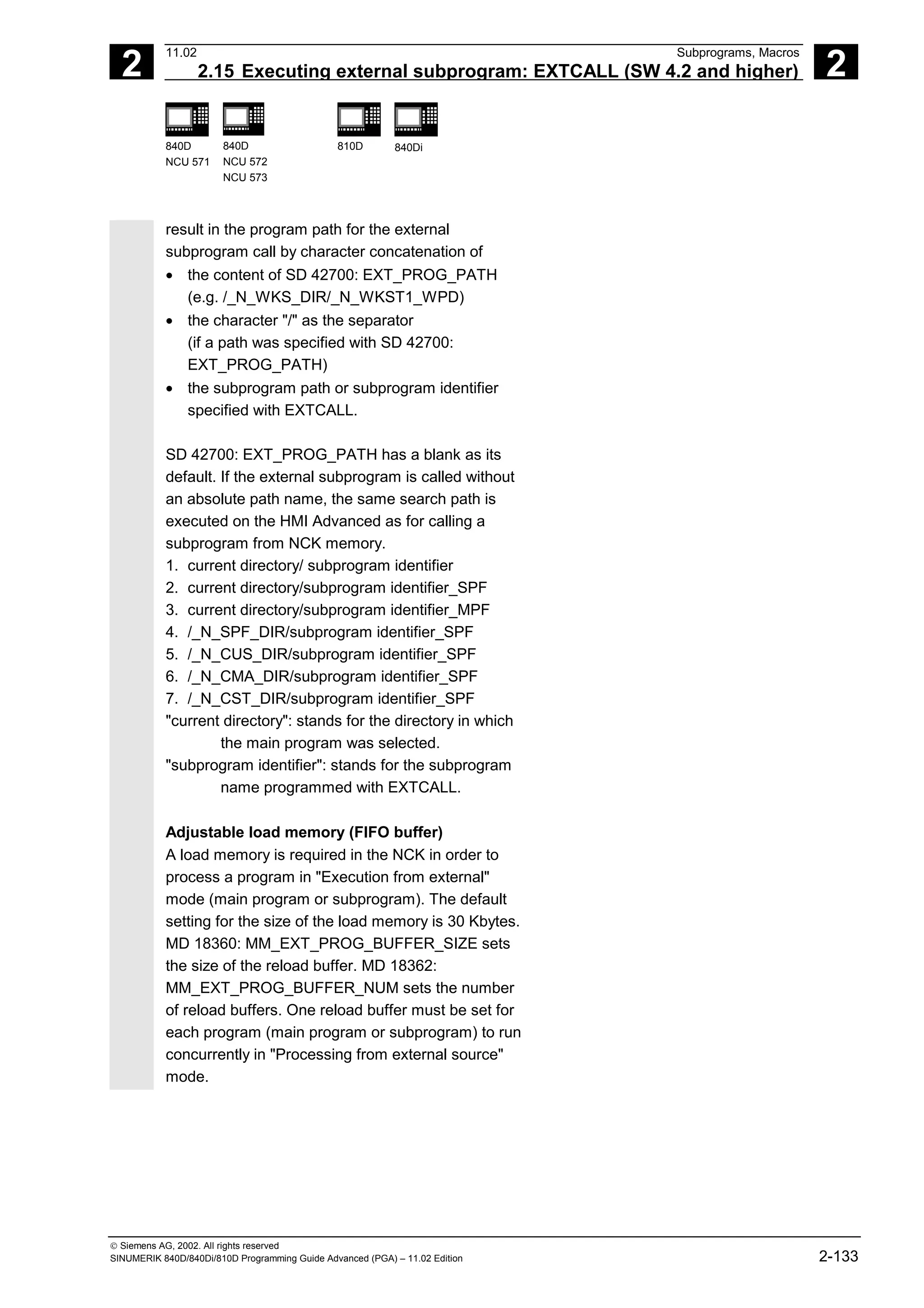 2
11.02 Subprograms, Macros
2.15 Executing external subprogram: EXTCALL (SW 4.2 and higher) 2
840D
NCU 571
840D
NCU 572
NCU 573
810D 840Di
 Siemens AG, 2002. All rights reserved
SINUMERIK 840D/840Di/810D Programming Guide Advanced (PGA) – 11.02 Edition 2-133
result in the program path for the external
subprogram call by character concatenation of
• the content of SD 42700: EXT_PROG_PATH
(e.g. /_N_WKS_DIR/_N_WKST1_WPD)
• the character "/" as the separator
(if a path was specified with SD 42700:
EXT_PROG_PATH)
• the subprogram path or subprogram identifier
specified with EXTCALL.
SD 42700: EXT_PROG_PATH has a blank as its
default. If the external subprogram is called without
an absolute path name, the same search path is
executed on the HMI Advanced as for calling a
subprogram from NCK memory.
1. current directory/ subprogram identifier
2. current directory/subprogram identifier_SPF
3. current directory/subprogram identifier_MPF
4. /_N_SPF_DIR/subprogram identifier_SPF
5. /_N_CUS_DIR/subprogram identifier_SPF
6. /_N_CMA_DIR/subprogram identifier_SPF
7. /_N_CST_DIR/subprogram identifier_SPF
"current directory": stands for the directory in which
the main program was selected.
"subprogram identifier": stands for the subprogram
name programmed with EXTCALL.
Adjustable load memory (FIFO buffer)
A load memory is required in the NCK in order to
process a program in "Execution from external"
mode (main program or subprogram). The default
setting for the size of the load memory is 30 Kbytes.
MD 18360: MM_EXT_PROG_BUFFER_SIZE sets
the size of the reload buffer. MD 18362:
MM_EXT_PROG_BUFFER_NUM sets the number
of reload buffers. One reload buffer must be set for
each program (main program or subprogram) to run
concurrently in "Processing from external source"
mode.
 