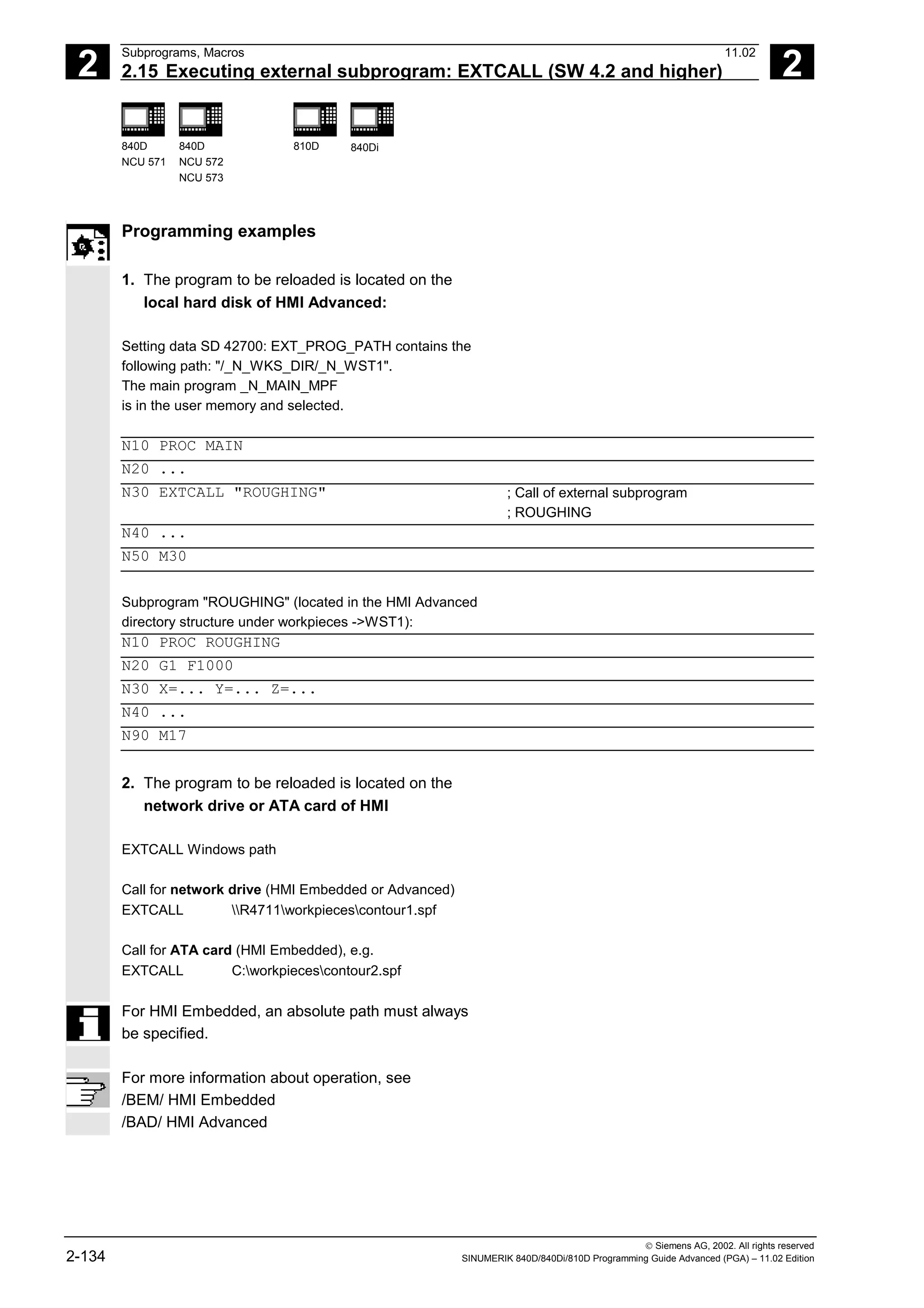 2
Subprograms, Macros 11.02
2.15 Executing external subprogram: EXTCALL (SW 4.2 and higher) 2
840D
NCU 571
840D
NCU 572
NCU 573
810D 840Di
 Siemens AG, 2002. All rights reserved
2-134 SINUMERIK 840D/840Di/810D Programming Guide Advanced (PGA) – 11.02 Edition
Programming examples
1. The program to be reloaded is located on the
local hard disk of HMI Advanced:
Setting data SD 42700: EXT_PROG_PATH contains the
following path: "/_N_WKS_DIR/_N_WST1".
The main program _N_MAIN_MPF
is in the user memory and selected.
N10 PROC MAIN
N20 ...
N30 EXTCALL "ROUGHING" ; Call of external subprogram
; ROUGHING
N40 ...
N50 M30
Subprogram "ROUGHING" (located in the HMI Advanced
directory structure under workpieces ->WST1):
N10 PROC ROUGHING
N20 G1 F1000
N30 X=... Y=... Z=...
N40 ...
N90 M17
2. The program to be reloaded is located on the
network drive or ATA card of HMI
EXTCALL Windows path
Call for network drive (HMI Embedded or Advanced)
EXTCALL R4711workpiecescontour1.spf
Call for ATA card (HMI Embedded), e.g.
EXTCALL C:workpiecescontour2.spf
For HMI Embedded, an absolute path must always
be specified.
For more information about operation, see
/BEM/ HMI Embedded
/BAD/ HMI Advanced
 