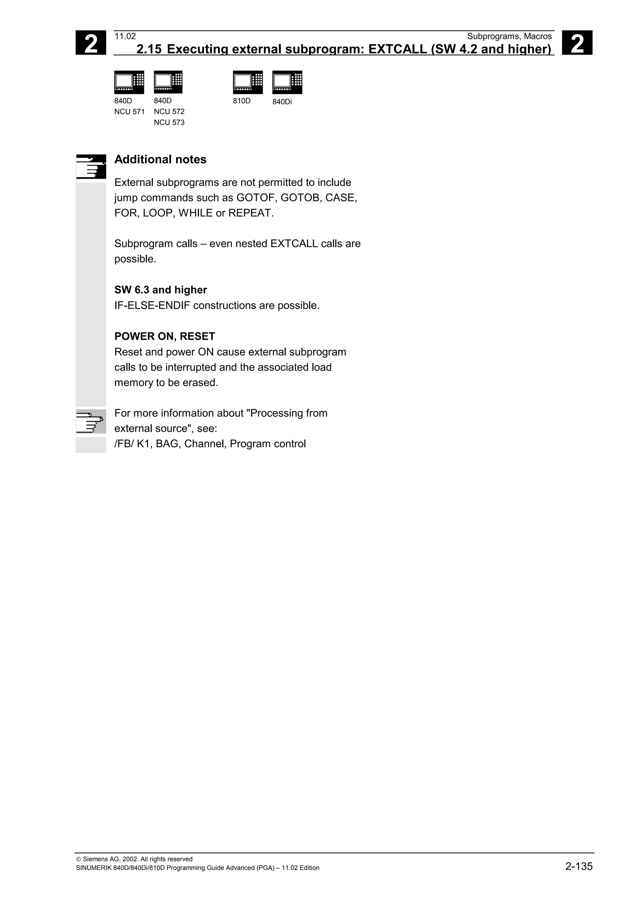 2
11.02 Subprograms, Macros
2.15 Executing external subprogram: EXTCALL (SW 4.2 and higher) 2
840D
NCU 571
840D
NCU 572
NCU 573
810D 840Di
 Siemens AG, 2002. All rights reserved
SINUMERIK 840D/840Di/810D Programming Guide Advanced (PGA) – 11.02 Edition 2-135
Additional notes
External subprograms are not permitted to include
jump commands such as GOTOF, GOTOB, CASE,
FOR, LOOP, WHILE or REPEAT.
Subprogram calls – even nested EXTCALL calls are
possible.
SW 6.3 and higher
IF-ELSE-ENDIF constructions are possible.
POWER ON, RESET
Reset and power ON cause external subprogram
calls to be interrupted and the associated load
memory to be erased.
For more information about "Processing from
external source", see:
/FB/ K1, BAG, Channel, Program control
 