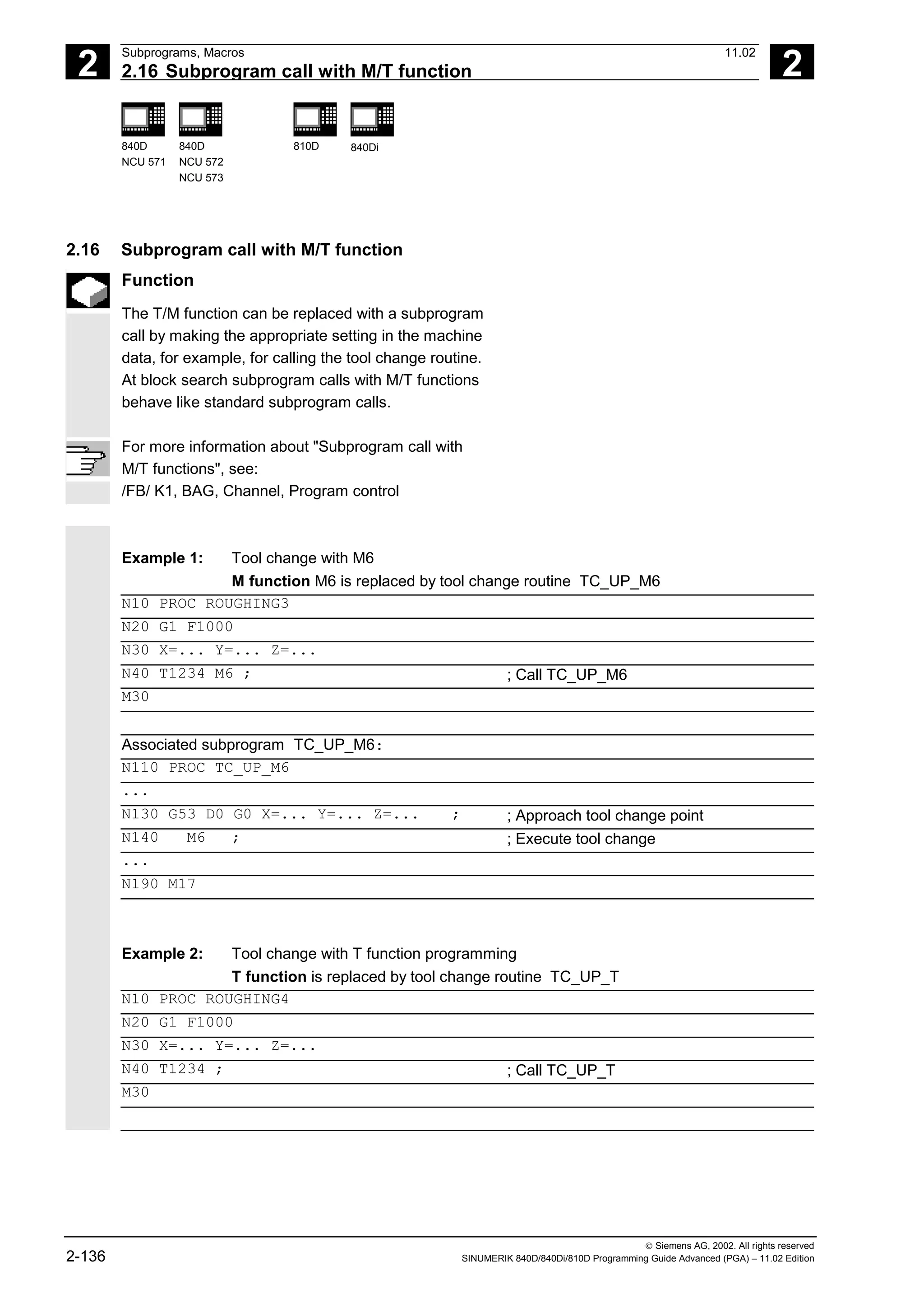 2
Subprograms, Macros 11.02
2.16 Subprogram call with M/T function 2
840D
NCU 571
840D
NCU 572
NCU 573
810D 840Di
 Siemens AG, 2002. All rights reserved
2-136 SINUMERIK 840D/840Di/810D Programming Guide Advanced (PGA) – 11.02 Edition
2.16 Subprogram call with M/T function
Function
The T/M function can be replaced with a subprogram
call by making the appropriate setting in the machine
data, for example, for calling the tool change routine.
At block search subprogram calls with M/T functions
behave like standard subprogram calls.
For more information about "Subprogram call with
M/T functions", see:
/FB/ K1, BAG, Channel, Program control
Example 1: Tool change with M6
M function M6 is replaced by tool change routine TC_UP_M6
N10 PROC ROUGHING3
N20 G1 F1000
N30 X=... Y=... Z=...
N40 T1234 M6 ; ; Call TC_UP_M6
M30
Associated subprogram TC_UP_M6:
N110 PROC TC_UP_M6
...
N130 G53 D0 G0 X=... Y=... Z=... ; ; Approach tool change point
N140 M6 ; ; Execute tool change
...
N190 M17
Example 2: Tool change with T function programming
T function is replaced by tool change routine TC_UP_T
N10 PROC ROUGHING4
N20 G1 F1000
N30 X=... Y=... Z=...
N40 T1234 ; ; Call TC_UP_T
M30
 