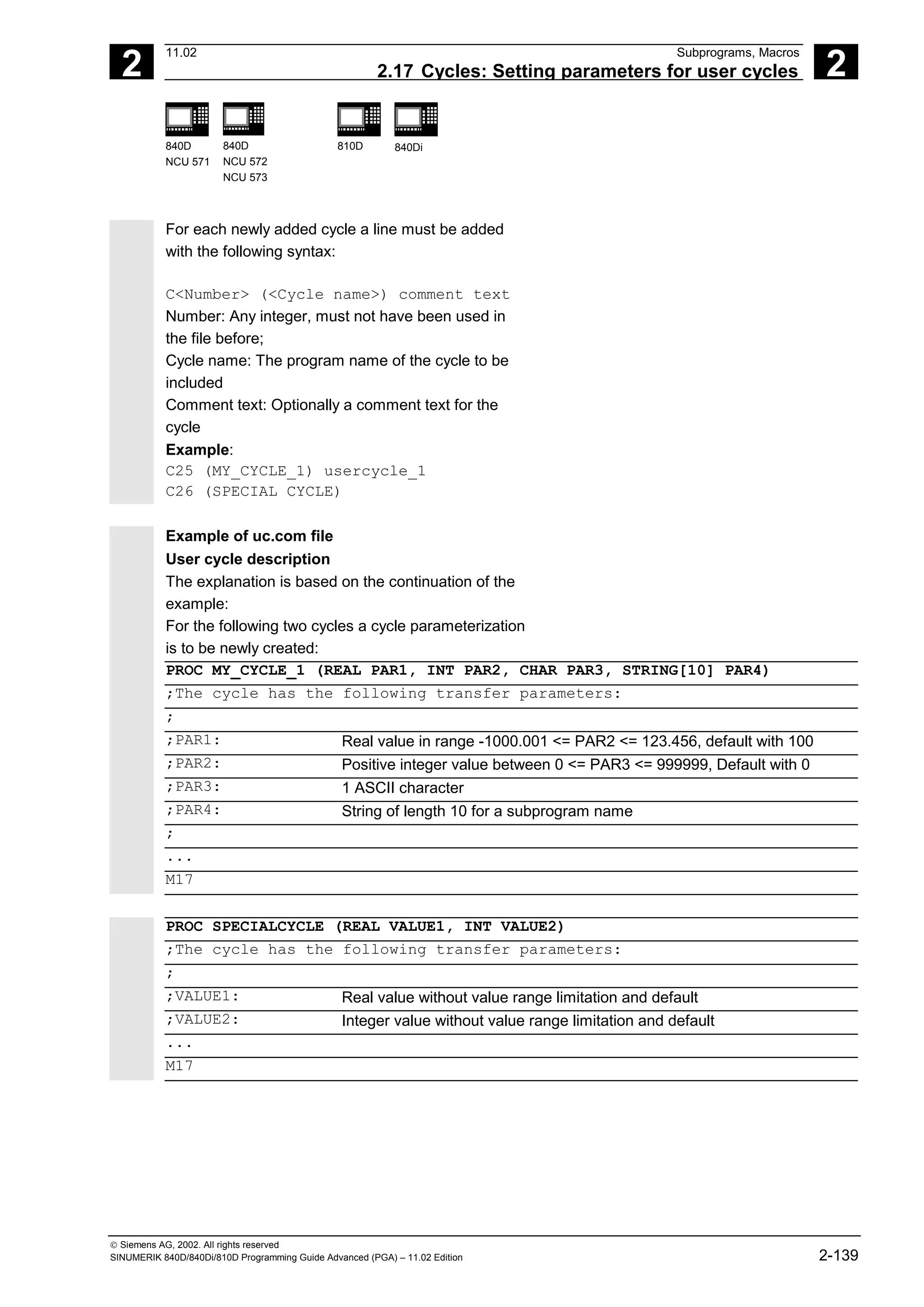 2
11.02 Subprograms, Macros
2.17 Cycles: Setting parameters for user cycles 2
840D
NCU 571
840D
NCU 572
NCU 573
810D 840Di
 Siemens AG, 2002. All rights reserved
SINUMERIK 840D/840Di/810D Programming Guide Advanced (PGA) – 11.02 Edition 2-139
For each newly added cycle a line must be added
with the following syntax:
C<Number> (<Cycle name>) comment text
Number: Any integer, must not have been used in
the file before;
Cycle name: The program name of the cycle to be
included
Comment text: Optionally a comment text for the
cycle
Example:
C25 (MY_CYCLE_1) usercycle_1
C26 (SPECIAL CYCLE)
Example of uc.com file
User cycle description
The explanation is based on the continuation of the
example:
For the following two cycles a cycle parameterization
is to be newly created:
PROC MY_CYCLE_1 (REAL PAR1, INT PAR2, CHAR PAR3, STRING[10] PAR4)
;The cycle has the following transfer parameters:
;
;PAR1: Real value in range -1000.001 <= PAR2 <= 123.456, default with 100
;PAR2: Positive integer value between 0 <= PAR3 <= 999999, Default with 0
;PAR3: 1 ASCII character
;PAR4: String of length 10 for a subprogram name
;
...
M17
PROC SPECIALCYCLE (REAL VALUE1, INT VALUE2)
;The cycle has the following transfer parameters:
;
;VALUE1: Real value without value range limitation and default
;VALUE2: Integer value without value range limitation and default
...
M17
 