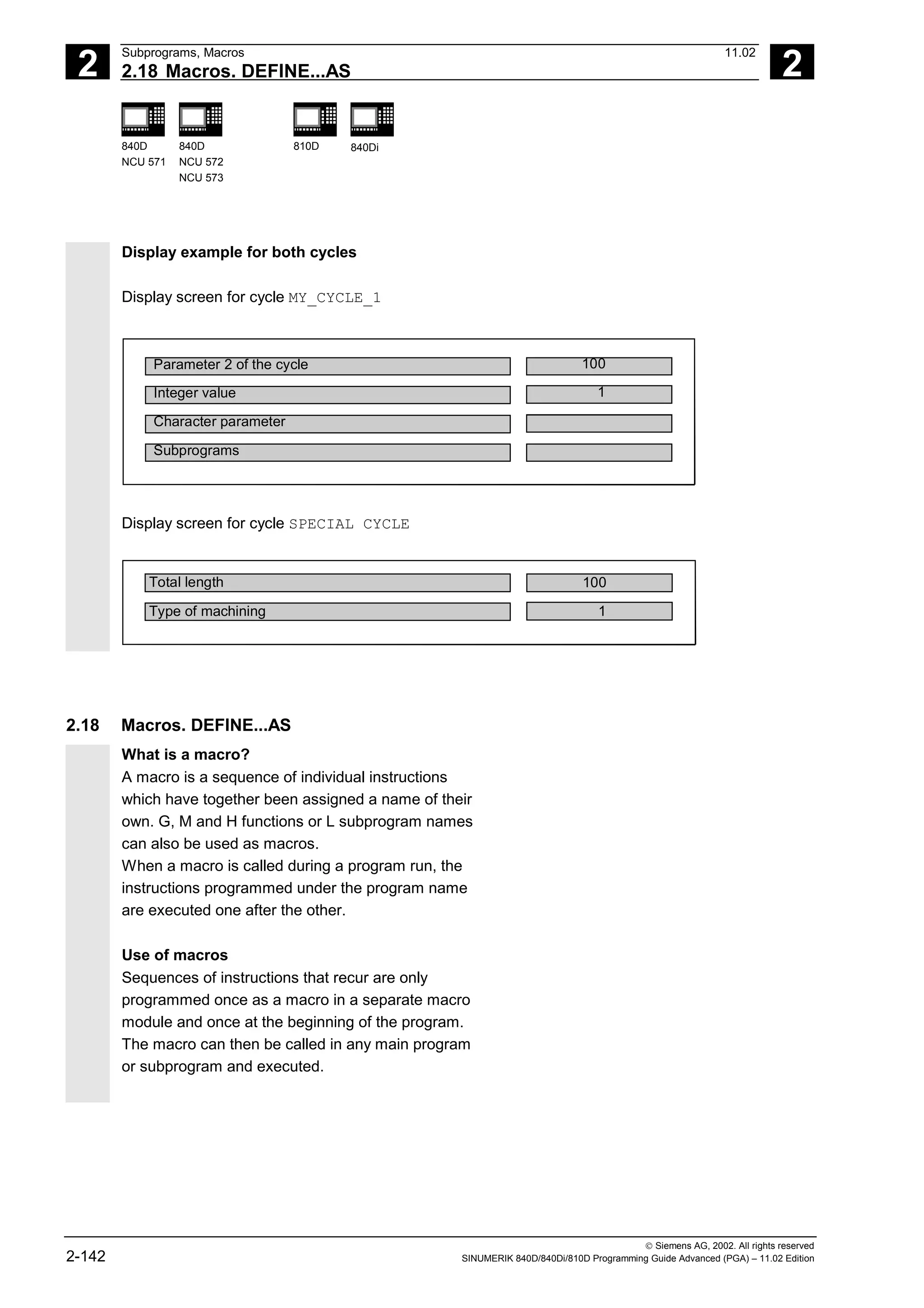2
Subprograms, Macros 11.02
2.18 Macros. DEFINE...AS 2
840D
NCU 571
840D
NCU 572
NCU 573
810D 840Di
 Siemens AG, 2002. All rights reserved
2-142 SINUMERIK 840D/840Di/810D Programming Guide Advanced (PGA) – 11.02 Edition
Display example for both cycles
Display screen for cycle MY_CYCLE_1
Parameter 2 of the cycle
Integer value
Character parameter
Subprograms
100
1
Display screen for cycle SPECIAL CYCLE
Total length
Type of machining
100
1
2.18 Macros. DEFINE...AS
What is a macro?
A macro is a sequence of individual instructions
which have together been assigned a name of their
own. G, M and H functions or L subprogram names
can also be used as macros.
When a macro is called during a program run, the
instructions programmed under the program name
are executed one after the other.
Use of macros
Sequences of instructions that recur are only
programmed once as a macro in a separate macro
module and once at the beginning of the program.
The macro can then be called in any main program
or subprogram and executed.
 