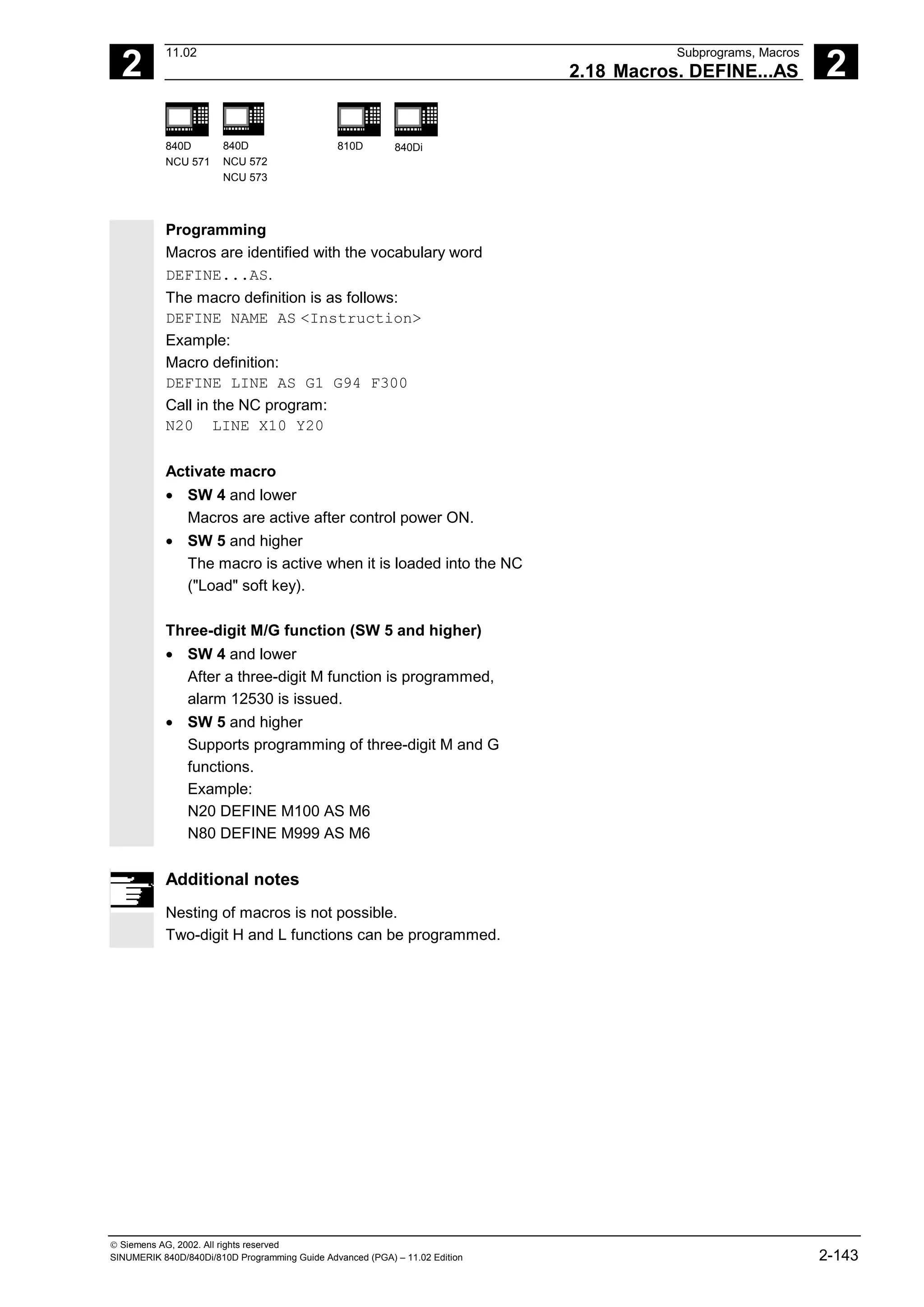 2
11.02 Subprograms, Macros
2.18 Macros. DEFINE...AS 2
840D
NCU 571
840D
NCU 572
NCU 573
810D 840Di
 Siemens AG, 2002. All rights reserved
SINUMERIK 840D/840Di/810D Programming Guide Advanced (PGA) – 11.02 Edition 2-143
Programming
Macros are identified with the vocabulary word
DEFINE...AS.
The macro definition is as follows:
DEFINE NAME AS <Instruction>
Example:
Macro definition:
DEFINE LINE AS G1 G94 F300
Call in the NC program:
N20 LINE X10 Y20
Activate macro
• SW 4 and lower
Macros are active after control power ON.
• SW 5 and higher
The macro is active when it is loaded into the NC
("Load" soft key).
Three-digit M/G function (SW 5 and higher)
• SW 4 and lower
After a three-digit M function is programmed,
alarm 12530 is issued.
• SW 5 and higher
Supports programming of three-digit M and G
functions.
Example:
N20 DEFINE M100 AS M6
N80 DEFINE M999 AS M6
Additional notes
Nesting of macros is not possible.
Two-digit H and L functions can be programmed.
 