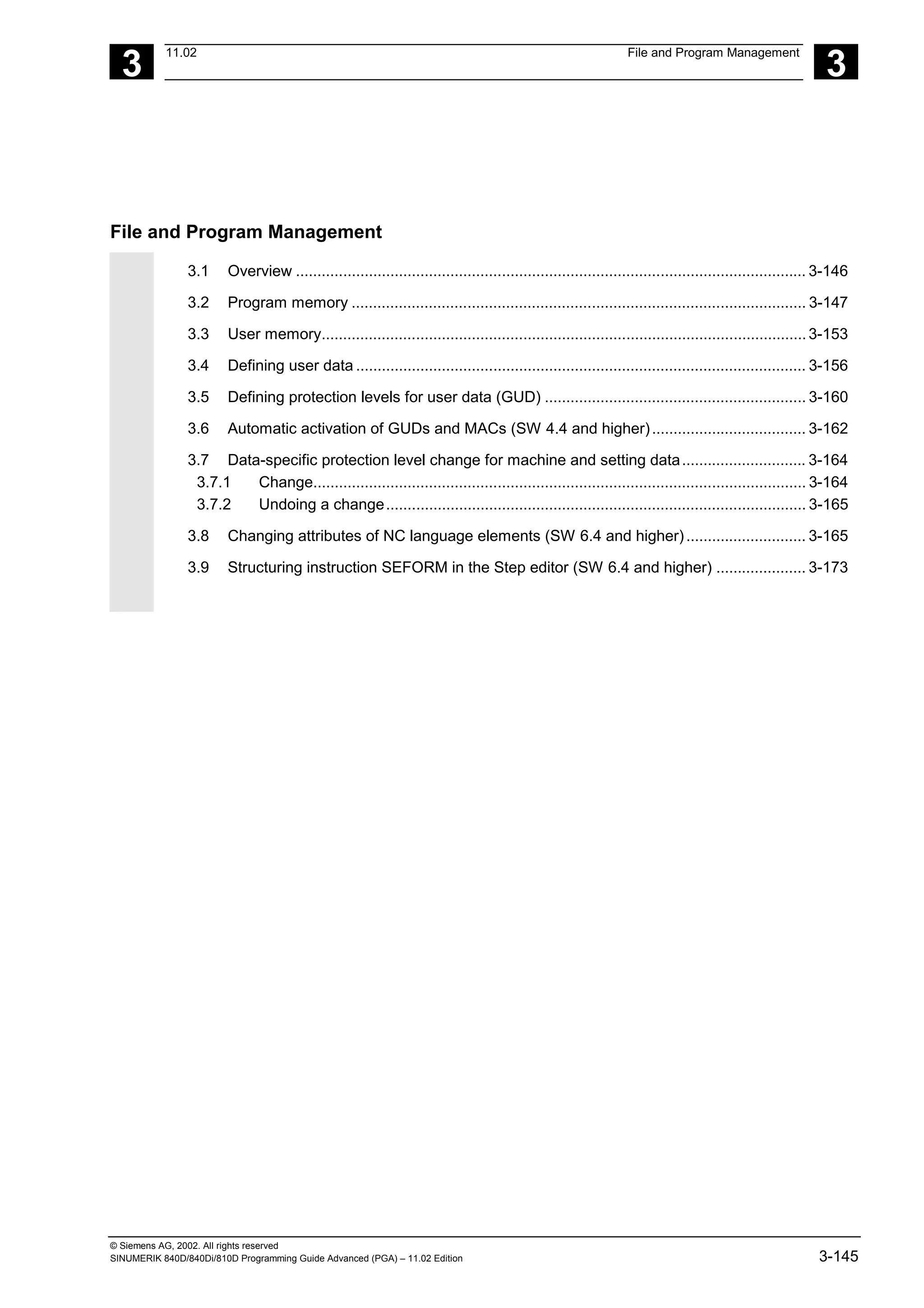 3
11.02 File and Program Management
3
© Siemens AG, 2002. All rights reserved
SINUMERIK 840D/840Di/810D Programming Guide Advanced (PGA) – 11.02 Edition 3-145
File and Program Management
3.1 Overview ....................................................................................................................... 3-146
3.2 Program memory .......................................................................................................... 3-147
3.3 User memory.................................................................................................................3-153
3.4 Defining user data ......................................................................................................... 3-156
3.5 Defining protection levels for user data (GUD) ............................................................. 3-160
3.6 Automatic activation of GUDs and MACs (SW 4.4 and higher).................................... 3-162
3.7 Data-specific protection level change for machine and setting data............................. 3-164
3.7.1 Change................................................................................................................... 3-164
3.7.2 Undoing a change.................................................................................................. 3-165
3.8 Changing attributes of NC language elements (SW 6.4 and higher)............................ 3-165
3.9 Structuring instruction SEFORM in the Step editor (SW 6.4 and higher) ..................... 3-173
 