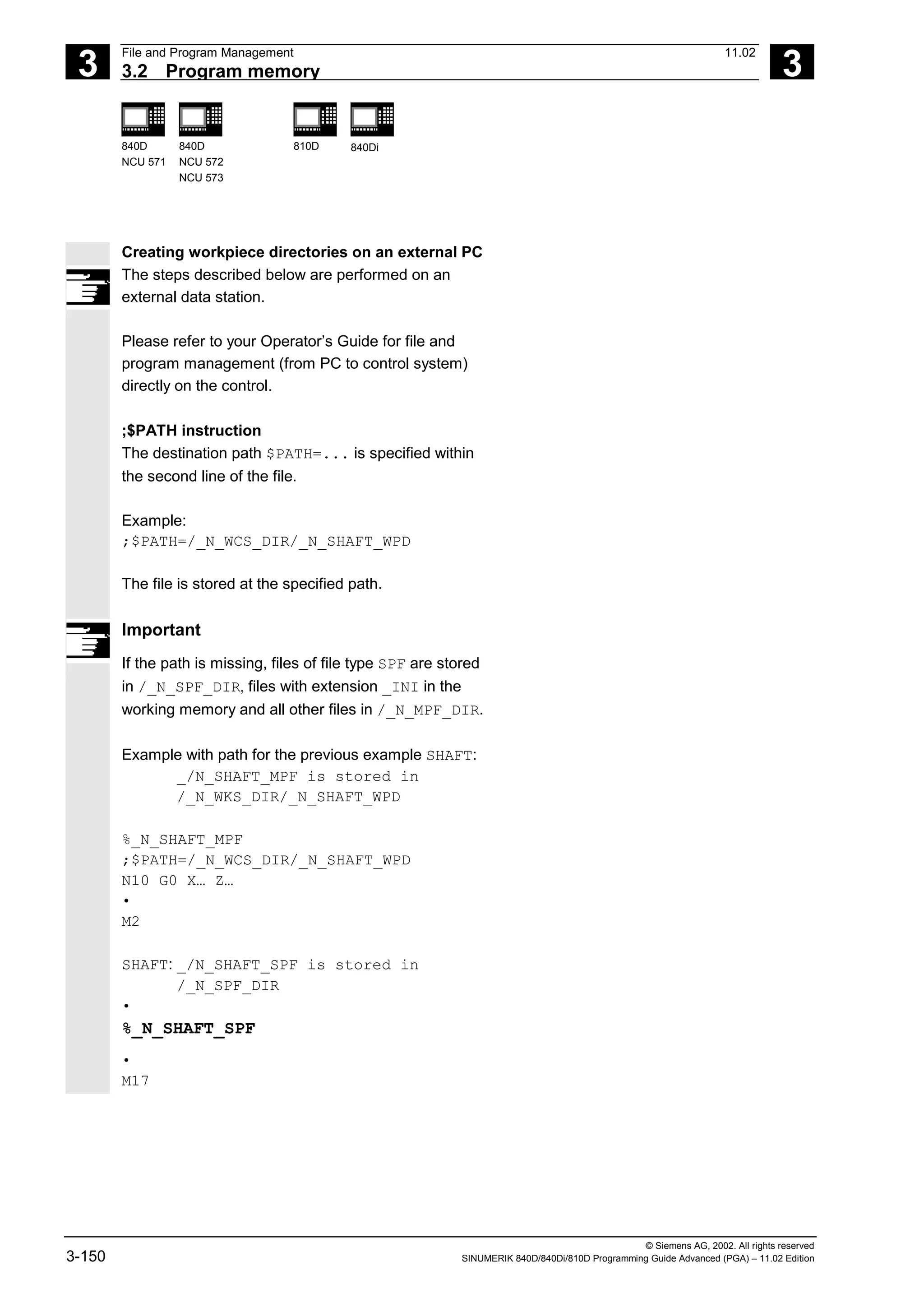 3
File and Program Management 11.02
3.2 Program memory 3
840D
NCU 571
840D
NCU 572
NCU 573
810D 840Di
© Siemens AG, 2002. All rights reserved
3-150 SINUMERIK 840D/840Di/810D Programming Guide Advanced (PGA) – 11.02 Edition
Creating workpiece directories on an external PC
The steps described below are performed on an
external data station.
Please refer to your Operator’s Guide for file and
program management (from PC to control system)
directly on the control.
;$PATH instruction
The destination path $PATH=... is specified within
the second line of the file.
Example:
;$PATH=/_N_WCS_DIR/_N_SHAFT_WPD
The file is stored at the specified path.
Important
If the path is missing, files of file type SPF are stored
in /_N_SPF_DIR, files with extension _INI in the
working memory and all other files in /_N_MPF_DIR.
Example with path for the previous example SHAFT:
_/N_SHAFT_MPF is stored in
/_N_WKS_DIR/_N_SHAFT_WPD
%_N_SHAFT_MPF
;$PATH=/_N_WCS_DIR/_N_SHAFT_WPD
N10 G0 X… Z…
•
M2
SHAFT: _/N_SHAFT_SPF is stored in
/_N_SPF_DIR
•
%_N_SHAFT_SPF
•
M17
 