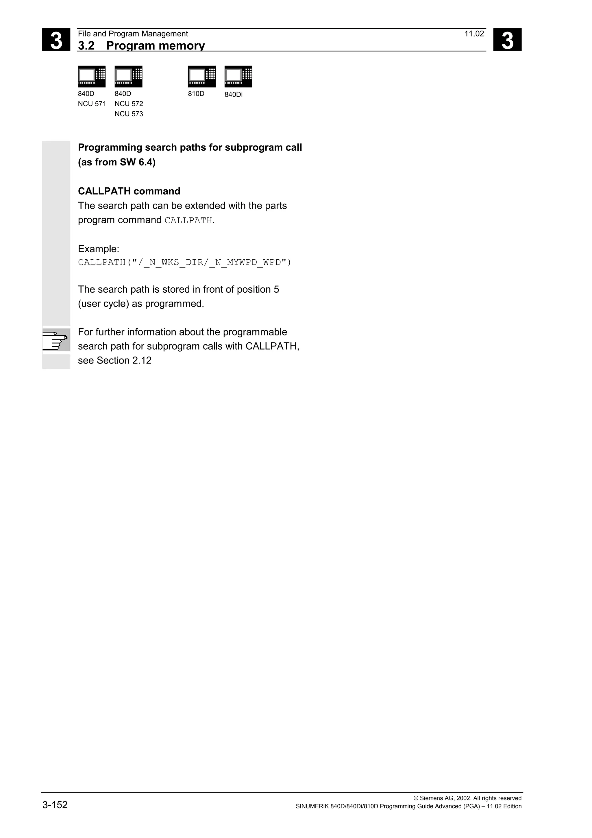 3
File and Program Management 11.02
3.2 Program memory 3
840D
NCU 571
840D
NCU 572
NCU 573
810D 840Di
© Siemens AG, 2002. All rights reserved
3-152 SINUMERIK 840D/840Di/810D Programming Guide Advanced (PGA) – 11.02 Edition
Programming search paths for subprogram call
(as from SW 6.4)
CALLPATH command
The search path can be extended with the parts
program command CALLPATH.
Example:
CALLPATH("/_N_WKS_DIR/_N_MYWPD_WPD")
The search path is stored in front of position 5
(user cycle) as programmed.
For further information about the programmable
search path for subprogram calls with CALLPATH,
see Section 2.12
 