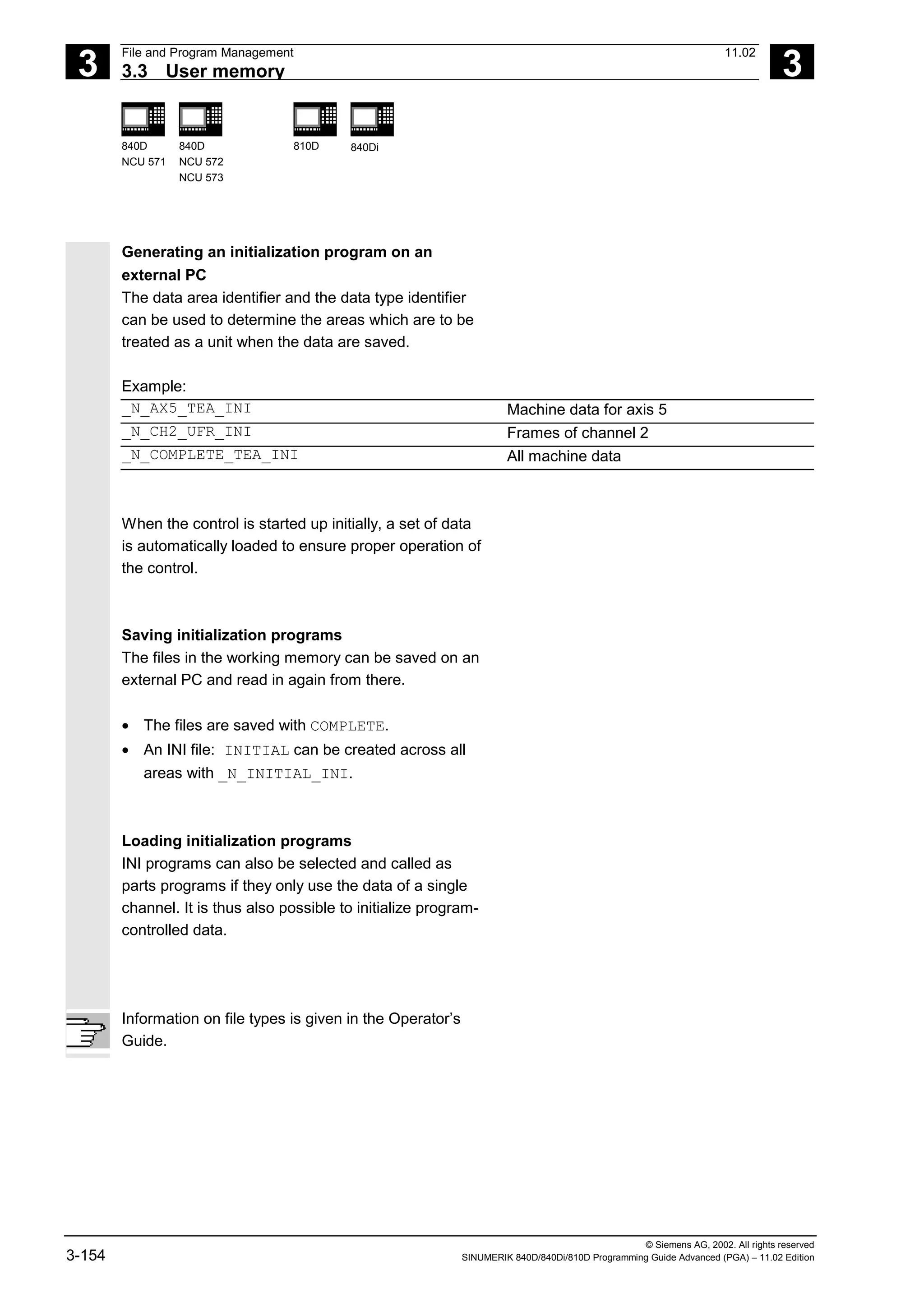 3
File and Program Management 11.02
3.3 User memory 3
840D
NCU 571
840D
NCU 572
NCU 573
810D 840Di
© Siemens AG, 2002. All rights reserved
3-154 SINUMERIK 840D/840Di/810D Programming Guide Advanced (PGA) – 11.02 Edition
Generating an initialization program on an
external PC
The data area identifier and the data type identifier
can be used to determine the areas which are to be
treated as a unit when the data are saved.
Example:
_N_AX5_TEA_INI Machine data for axis 5
_N_CH2_UFR_INI Frames of channel 2
_N_COMPLETE_TEA_INI All machine data
When the control is started up initially, a set of data
is automatically loaded to ensure proper operation of
the control.
Saving initialization programs
The files in the working memory can be saved on an
external PC and read in again from there.
• The files are saved with COMPLETE.
• An INI file: INITIAL can be created across all
areas with _N_INITIAL_INI.
Loading initialization programs
INI programs can also be selected and called as
parts programs if they only use the data of a single
channel. It is thus also possible to initialize program-
controlled data.
Information on file types is given in the Operator’s
Guide.
 