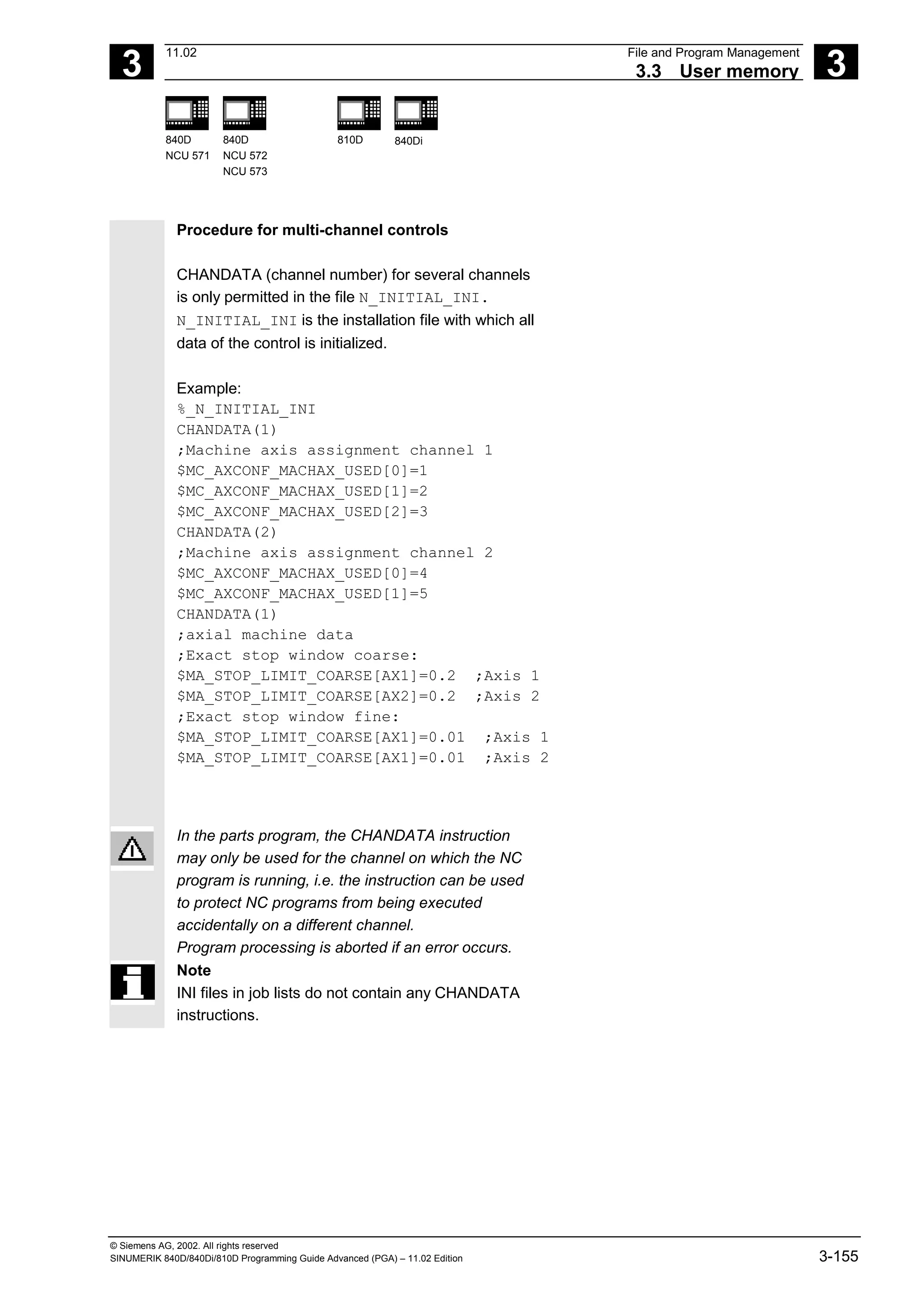 3
11.02 File and Program Management
3.3 User memory 3
840D
NCU 571
840D
NCU 572
NCU 573
810D 840Di
© Siemens AG, 2002. All rights reserved
SINUMERIK 840D/840Di/810D Programming Guide Advanced (PGA) – 11.02 Edition 3-155
Procedure for multi-channel controls
CHANDATA (channel number) for several channels
is only permitted in the file N_INITIAL_INI.
N_INITIAL_INI is the installation file with which all
data of the control is initialized.
Example:
%_N_INITIAL_INI
CHANDATA(1)
;Machine axis assignment channel 1
$MC_AXCONF_MACHAX_USED[0]=1
$MC_AXCONF_MACHAX_USED[1]=2
$MC_AXCONF_MACHAX_USED[2]=3
CHANDATA(2)
;Machine axis assignment channel 2
$MC_AXCONF_MACHAX_USED[0]=4
$MC_AXCONF_MACHAX_USED[1]=5
CHANDATA(1)
;axial machine data
;Exact stop window coarse:
$MA_STOP_LIMIT_COARSE[AX1]=0.2 ;Axis 1
$MA_STOP_LIMIT_COARSE[AX2]=0.2 ;Axis 2
;Exact stop window fine:
$MA_STOP_LIMIT_COARSE[AX1]=0.01 ;Axis 1
$MA_STOP_LIMIT_COARSE[AX1]=0.01 ;Axis 2
In the parts program, the CHANDATA instruction
may only be used for the channel on which the NC
program is running, i.e. the instruction can be used
to protect NC programs from being executed
accidentally on a different channel.
Program processing is aborted if an error occurs.
Note
INI files in job lists do not contain any CHANDATA
instructions.
 