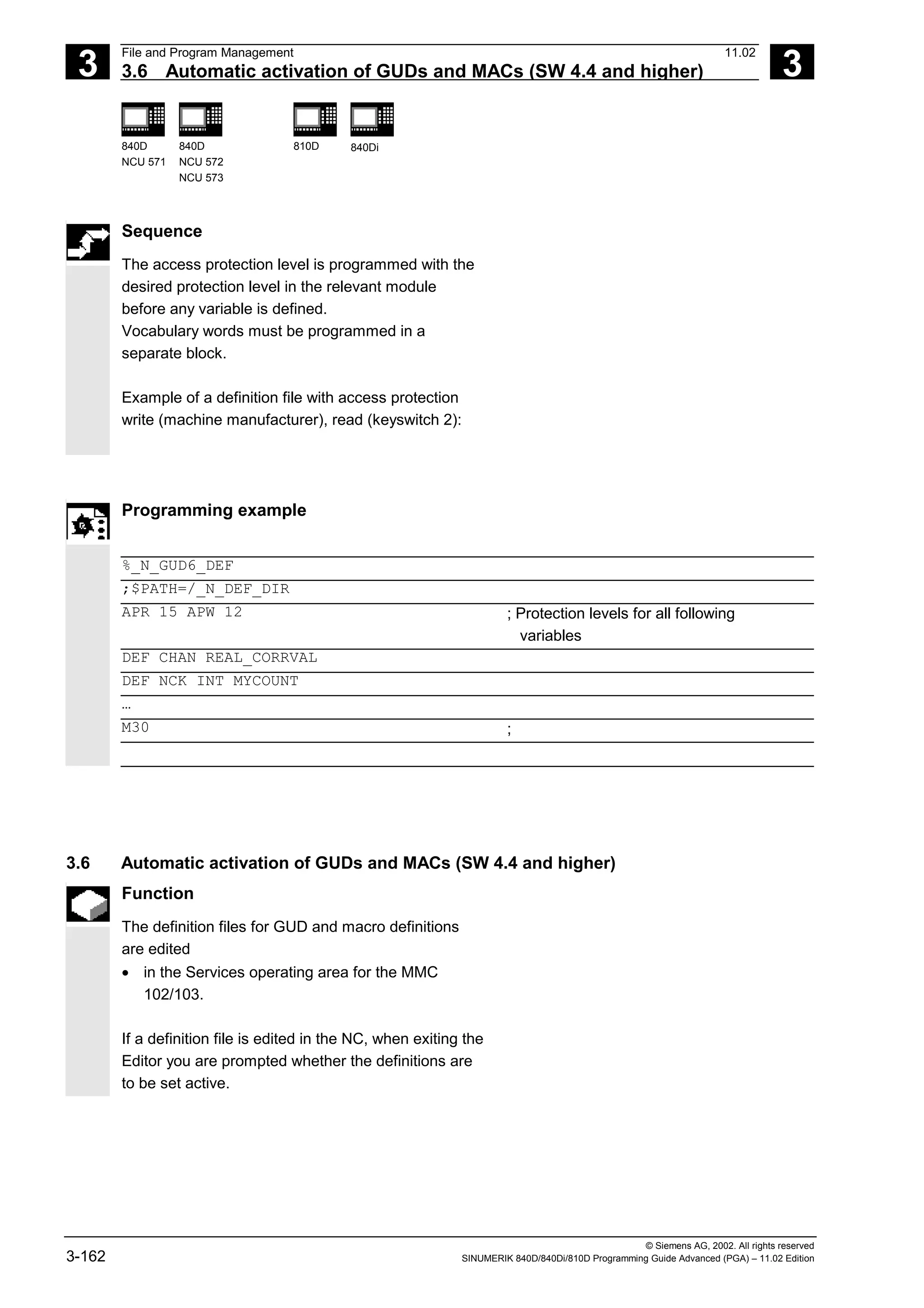 3
File and Program Management 11.02
3.6 Automatic activation of GUDs and MACs (SW 4.4 and higher) 3
840D
NCU 571
840D
NCU 572
NCU 573
810D 840Di
© Siemens AG, 2002. All rights reserved
3-162 SINUMERIK 840D/840Di/810D Programming Guide Advanced (PGA) – 11.02 Edition
Sequence
The access protection level is programmed with the
desired protection level in the relevant module
before any variable is defined.
Vocabulary words must be programmed in a
separate block.
Example of a definition file with access protection
write (machine manufacturer), read (keyswitch 2):
Programming example
%_N_GUD6_DEF
;$PATH=/_N_DEF_DIR
APR 15 APW 12 ; Protection levels for all following
variables
DEF CHAN REAL_CORRVAL
DEF NCK INT MYCOUNT
…
M30 ;
3.6 Automatic activation of GUDs and MACs (SW 4.4 and higher)
Function
The definition files for GUD and macro definitions
are edited
• in the Services operating area for the MMC
102/103.
If a definition file is edited in the NC, when exiting the
Editor you are prompted whether the definitions are
to be set active.
 