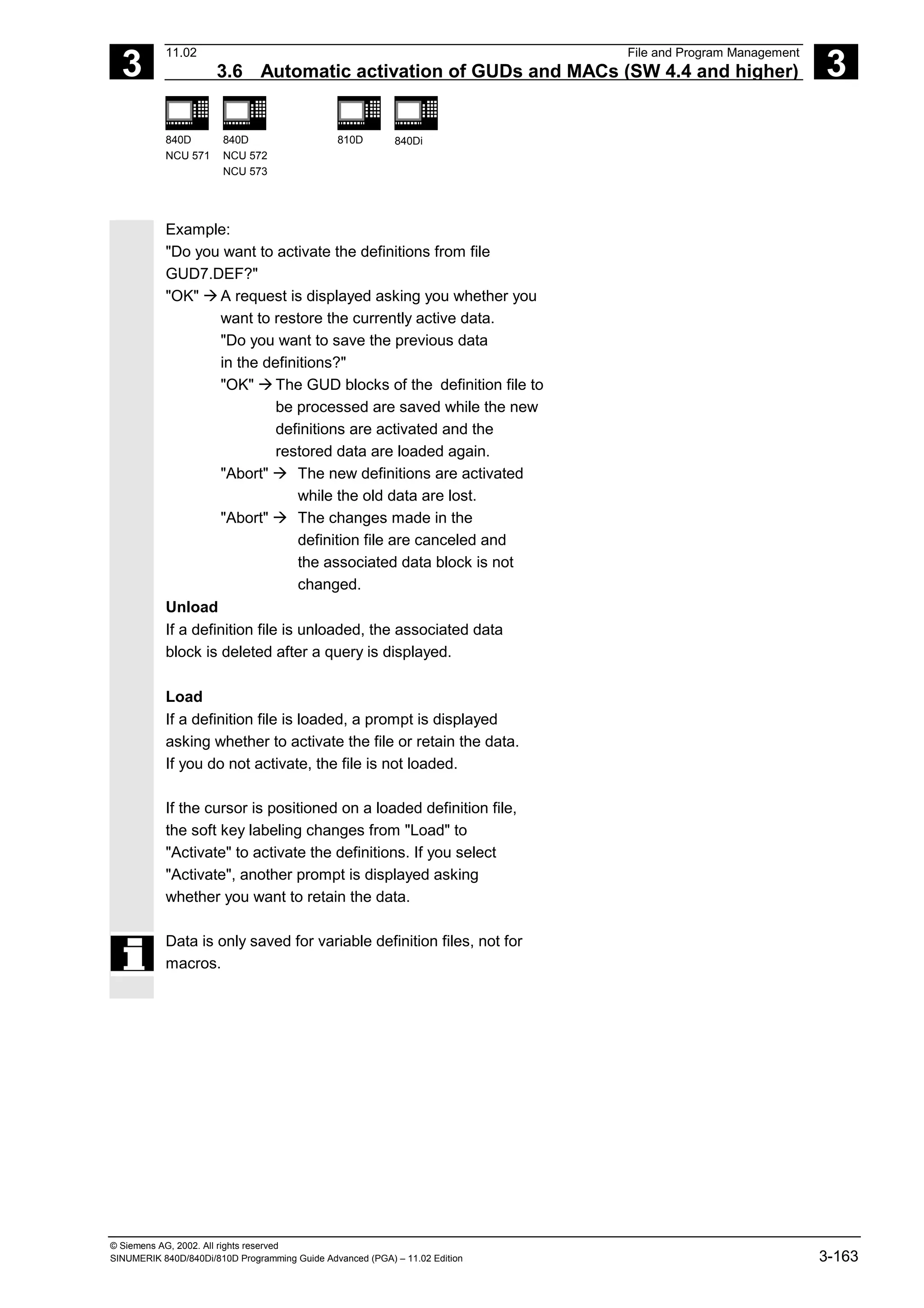 3
11.02 File and Program Management
3.6 Automatic activation of GUDs and MACs (SW 4.4 and higher) 3
840D
NCU 571
840D
NCU 572
NCU 573
810D 840Di
© Siemens AG, 2002. All rights reserved
SINUMERIK 840D/840Di/810D Programming Guide Advanced (PGA) – 11.02 Edition 3-163
Example:
"Do you want to activate the definitions from file
GUD7.DEF?"
"OK" à A request is displayed asking you whether you
want to restore the currently active data.
"Do you want to save the previous data
in the definitions?"
"OK" à The GUD blocks of the definition file to
be processed are saved while the new
definitions are activated and the
restored data are loaded again.
"Abort" à The new definitions are activated
while the old data are lost.
"Abort" à The changes made in the
definition file are canceled and
the associated data block is not
changed.
Unload
If a definition file is unloaded, the associated data
block is deleted after a query is displayed.
Load
If a definition file is loaded, a prompt is displayed
asking whether to activate the file or retain the data.
If you do not activate, the file is not loaded.
If the cursor is positioned on a loaded definition file,
the soft key labeling changes from "Load" to
"Activate" to activate the definitions. If you select
"Activate", another prompt is displayed asking
whether you want to retain the data.
Data is only saved for variable definition files, not for
macros.
 