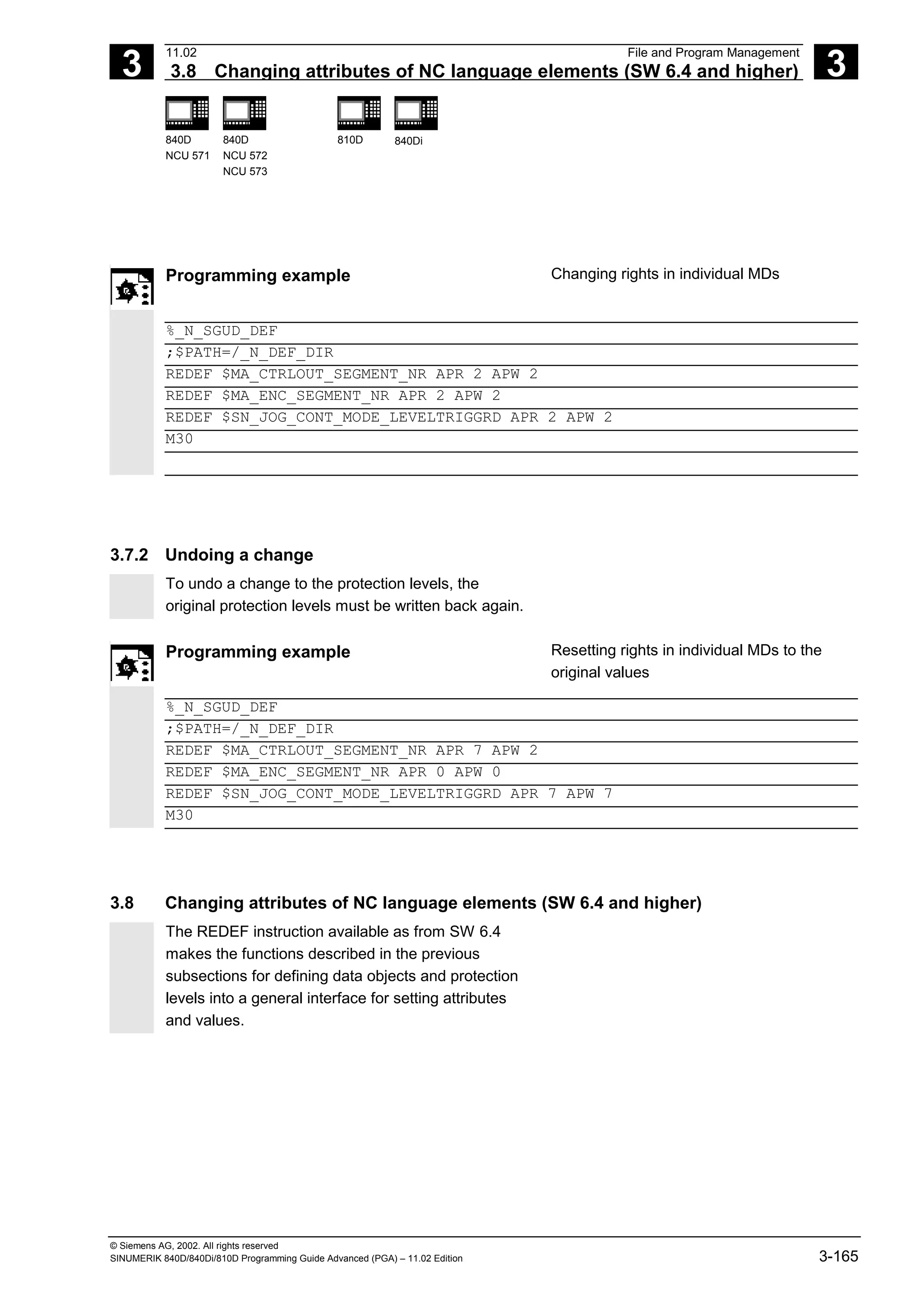 3
11.02 File and Program Management
3.8 Changing attributes of NC language elements (SW 6.4 and higher) 3
840D
NCU 571
840D
NCU 572
NCU 573
810D 840Di
© Siemens AG, 2002. All rights reserved
SINUMERIK 840D/840Di/810D Programming Guide Advanced (PGA) – 11.02 Edition 3-165
Programming example Changing rights in individual MDs
%_N_SGUD_DEF
;$PATH=/_N_DEF_DIR
REDEF $MA_CTRLOUT_SEGMENT_NR APR 2 APW 2
REDEF $MA_ENC_SEGMENT_NR APR 2 APW 2
REDEF $SN_JOG_CONT_MODE_LEVELTRIGGRD APR 2 APW 2
M30
3.7.2 Undoing a change
To undo a change to the protection levels, the
original protection levels must be written back again.
Programming example Resetting rights in individual MDs to the
original values
%_N_SGUD_DEF
;$PATH=/_N_DEF_DIR
REDEF $MA_CTRLOUT_SEGMENT_NR APR 7 APW 2
REDEF $MA_ENC_SEGMENT_NR APR 0 APW 0
REDEF $SN_JOG_CONT_MODE_LEVELTRIGGRD APR 7 APW 7
M30
3.8 Changing attributes of NC language elements (SW 6.4 and higher)
The REDEF instruction available as from SW 6.4
makes the functions described in the previous
subsections for defining data objects and protection
levels into a general interface for setting attributes
and values.
 