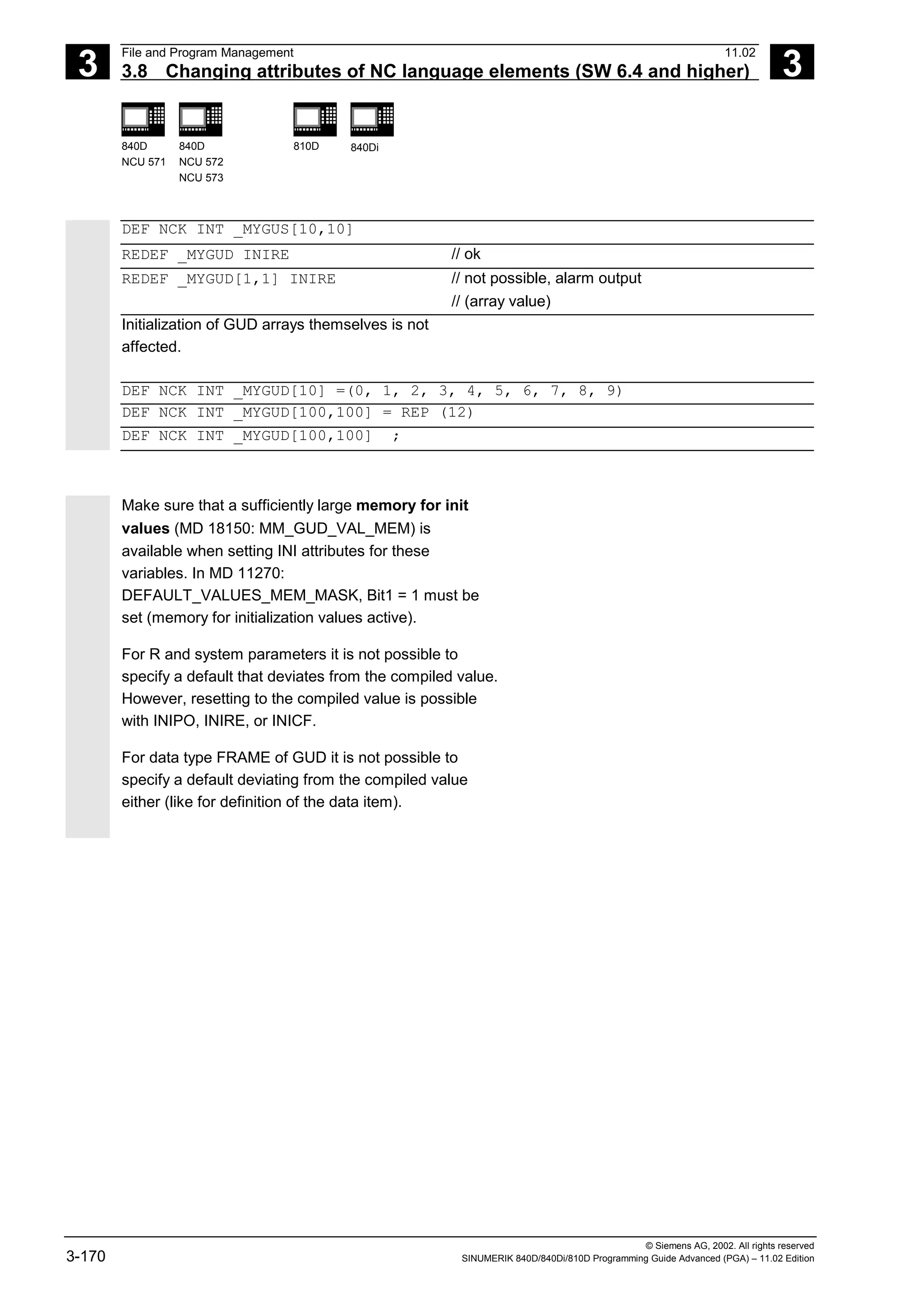 3
File and Program Management 11.02
3.8 Changing attributes of NC language elements (SW 6.4 and higher) 3
840D
NCU 571
840D
NCU 572
NCU 573
810D 840Di
© Siemens AG, 2002. All rights reserved
3-170 SINUMERIK 840D/840Di/810D Programming Guide Advanced (PGA) – 11.02 Edition
DEF NCK INT _MYGUS[10,10]
REDEF _MYGUD INIRE // ok
REDEF _MYGUD[1,1] INIRE // not possible, alarm output
// (array value)
Initialization of GUD arrays themselves is not
affected.
DEF NCK INT _MYGUD[10] =(0, 1, 2, 3, 4, 5, 6, 7, 8, 9)
DEF NCK INT _MYGUD[100,100] = REP (12)
DEF NCK INT _MYGUD[100,100] ;
Make sure that a sufficiently large memory for init
values (MD 18150: MM_GUD_VAL_MEM) is
available when setting INI attributes for these
variables. In MD 11270:
DEFAULT_VALUES_MEM_MASK, Bit1 = 1 must be
set (memory for initialization values active).
For R and system parameters it is not possible to
specify a default that deviates from the compiled value.
However, resetting to the compiled value is possible
with INIPO, INIRE, or INICF.
For data type FRAME of GUD it is not possible to
specify a default deviating from the compiled value
either (like for definition of the data item).
 