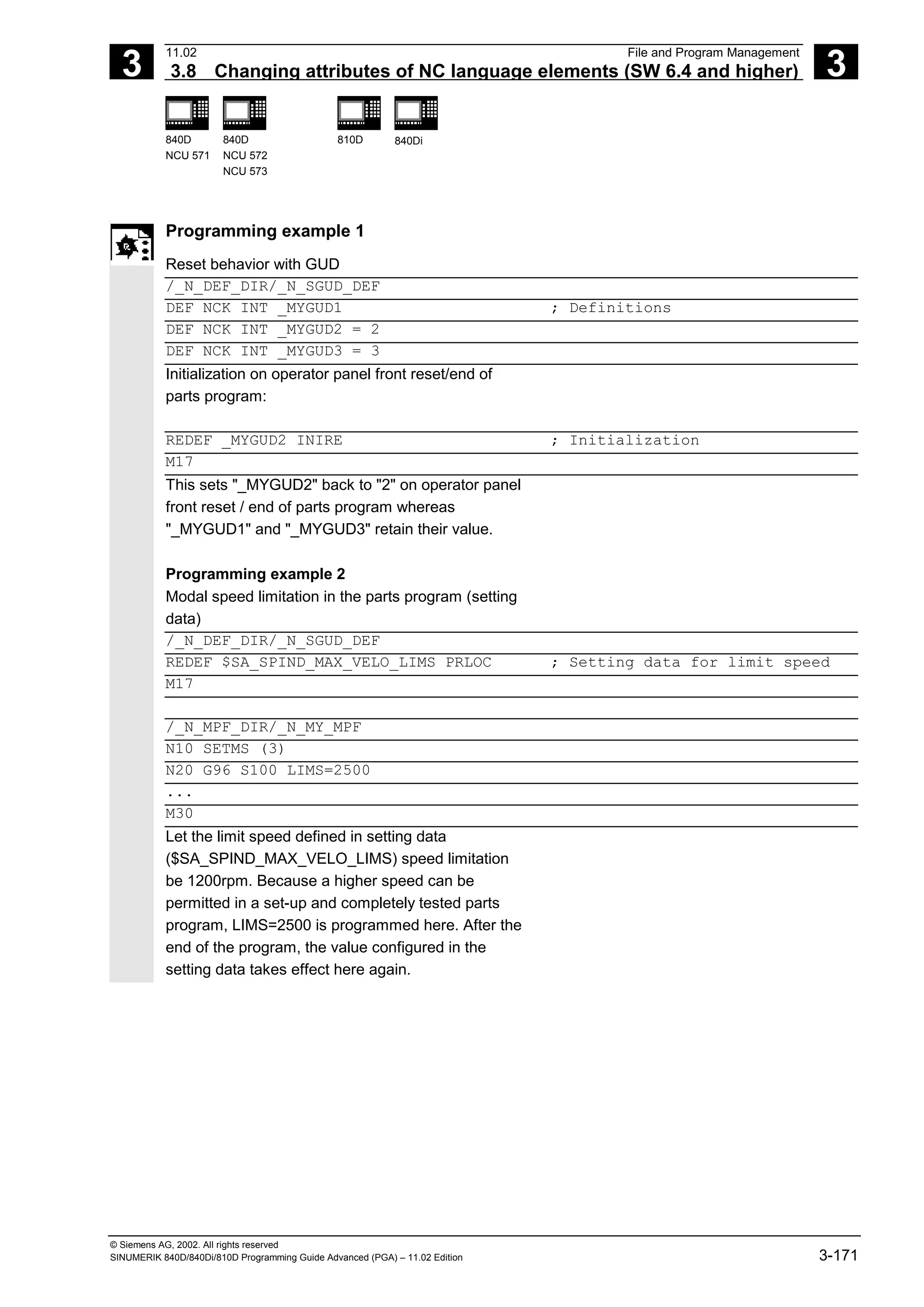 3
11.02 File and Program Management
3.8 Changing attributes of NC language elements (SW 6.4 and higher) 3
840D
NCU 571
840D
NCU 572
NCU 573
810D 840Di
© Siemens AG, 2002. All rights reserved
SINUMERIK 840D/840Di/810D Programming Guide Advanced (PGA) – 11.02 Edition 3-171
Programming example 1
Reset behavior with GUD
/_N_DEF_DIR/_N_SGUD_DEF
DEF NCK INT _MYGUD1 ; Definitions
DEF NCK INT _MYGUD2 = 2
DEF NCK INT _MYGUD3 = 3
Initialization on operator panel front reset/end of
parts program:
REDEF _MYGUD2 INIRE ; Initialization
M17
This sets "_MYGUD2" back to "2" on operator panel
front reset / end of parts program whereas
"_MYGUD1" and "_MYGUD3" retain their value.
Programming example 2
Modal speed limitation in the parts program (setting
data)
/_N_DEF_DIR/_N_SGUD_DEF
REDEF $SA_SPIND_MAX_VELO_LIMS PRLOC ; Setting data for limit speed
M17
/_N_MPF_DIR/_N_MY_MPF
N10 SETMS (3)
N20 G96 S100 LIMS=2500
...
M30
Let the limit speed defined in setting data
($SA_SPIND_MAX_VELO_LIMS) speed limitation
be 1200rpm. Because a higher speed can be
permitted in a set-up and completely tested parts
program, LIMS=2500 is programmed here. After the
end of the program, the value configured in the
setting data takes effect here again.
 