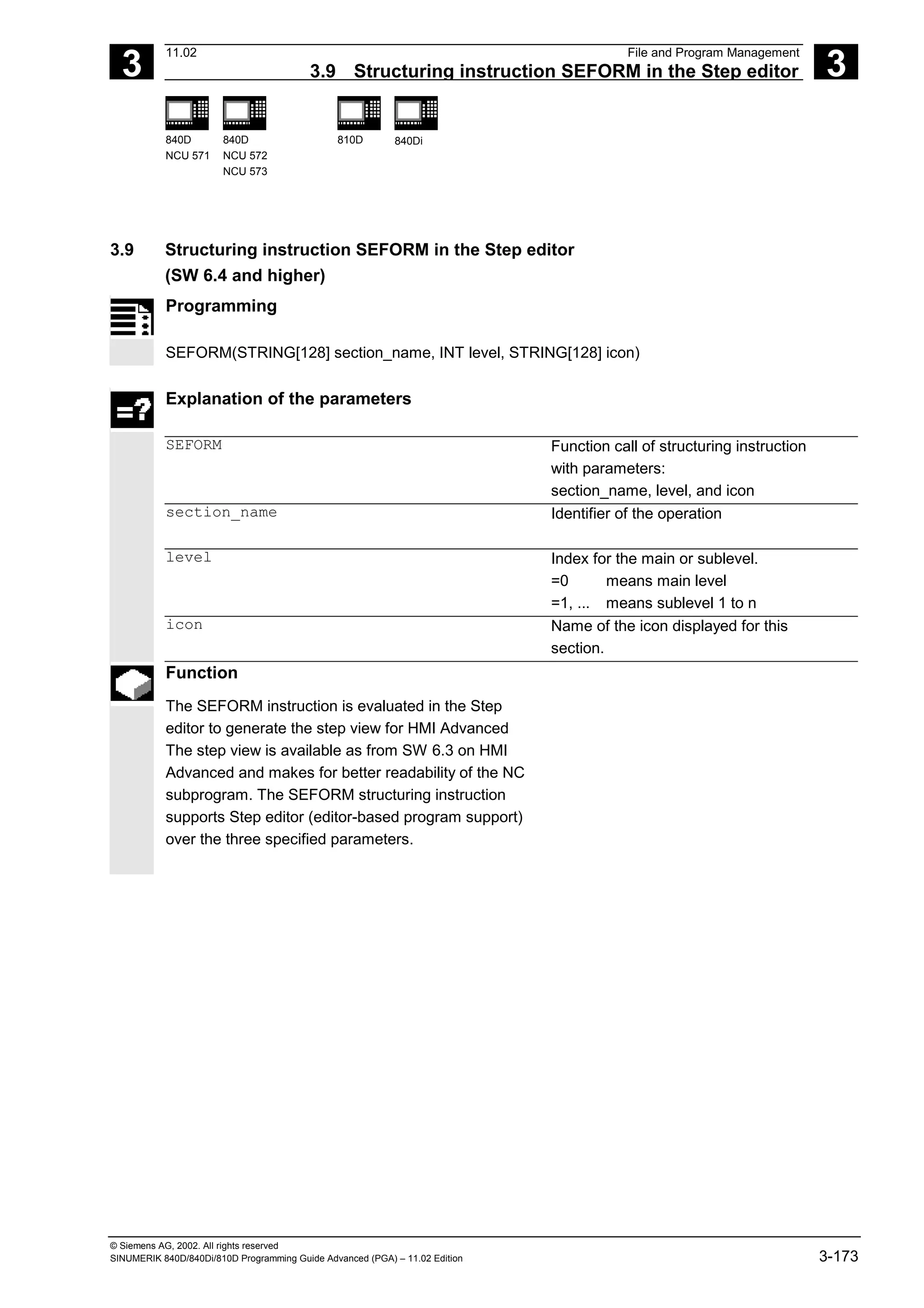 3
11.02 File and Program Management
3.9 Structuring instruction SEFORM in the Step editor 3
840D
NCU 571
840D
NCU 572
NCU 573
810D 840Di
© Siemens AG, 2002. All rights reserved
SINUMERIK 840D/840Di/810D Programming Guide Advanced (PGA) – 11.02 Edition 3-173
3.9 Structuring instruction SEFORM in the Step editor
(SW 6.4 and higher)
Programming
SEFORM(STRING[128] section_name, INT level, STRING[128] icon)
Explanation of the parameters
SEFORM Function call of structuring instruction
with parameters:
section_name, level, and icon
section_name Identifier of the operation
level Index for the main or sublevel.
=0 means main level
=1, ... means sublevel 1 to n
icon Name of the icon displayed for this
section.
Function
The SEFORM instruction is evaluated in the Step
editor to generate the step view for HMI Advanced
The step view is available as from SW 6.3 on HMI
Advanced and makes for better readability of the NC
subprogram. The SEFORM structuring instruction
supports Step editor (editor-based program support)
over the three specified parameters.
 
