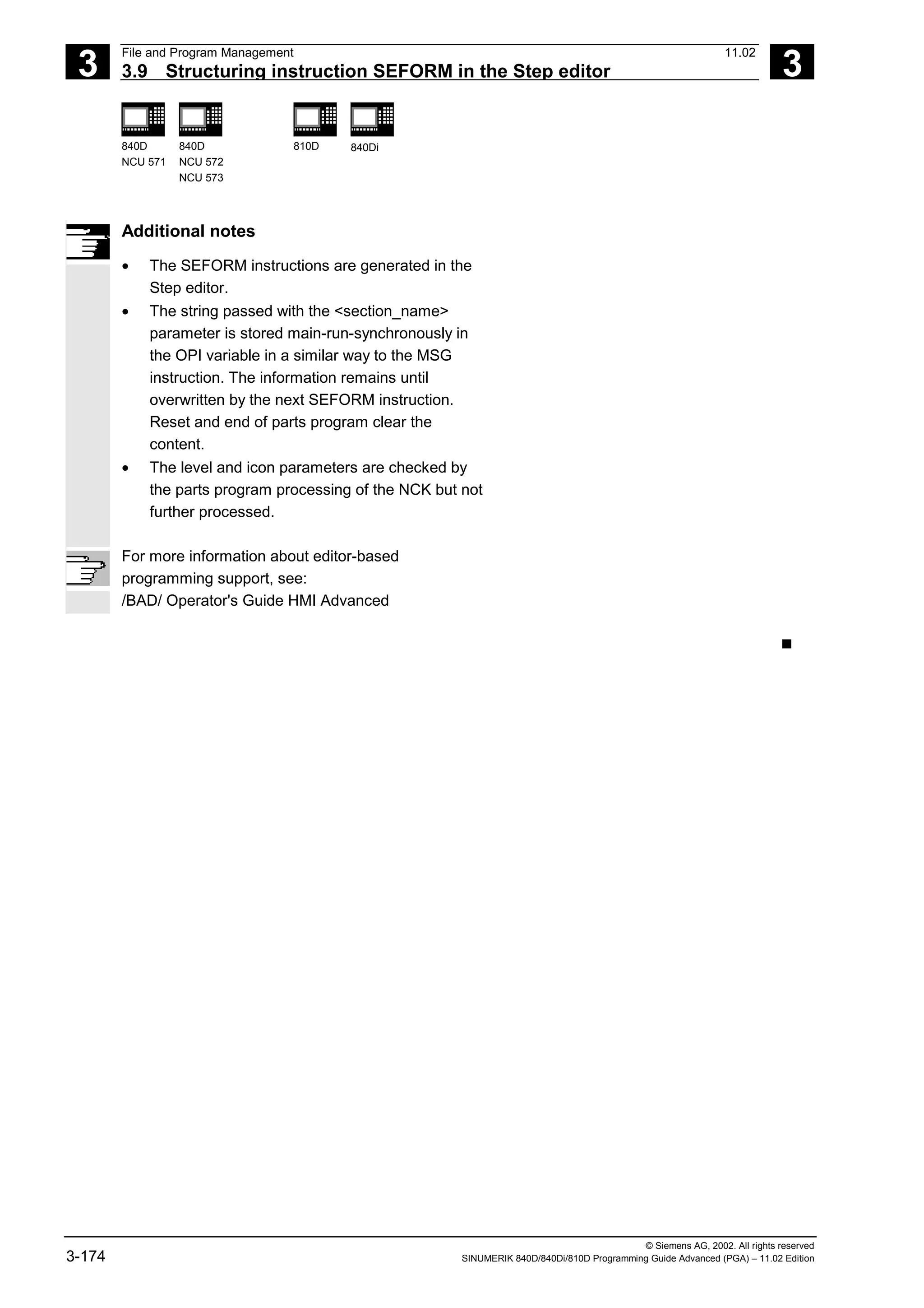3
File and Program Management 11.02
3.9 Structuring instruction SEFORM in the Step editor 3
840D
NCU 571
840D
NCU 572
NCU 573
810D 840Di
© Siemens AG, 2002. All rights reserved
3-174 SINUMERIK 840D/840Di/810D Programming Guide Advanced (PGA) – 11.02 Edition
Additional notes
• The SEFORM instructions are generated in the
Step editor.
• The string passed with the <section_name>
parameter is stored main-run-synchronously in
the OPI variable in a similar way to the MSG
instruction. The information remains until
overwritten by the next SEFORM instruction.
Reset and end of parts program clear the
content.
• The level and icon parameters are checked by
the parts program processing of the NCK but not
further processed.
For more information about editor-based
programming support, see:
/BAD/ Operator's Guide HMI Advanced
n
 