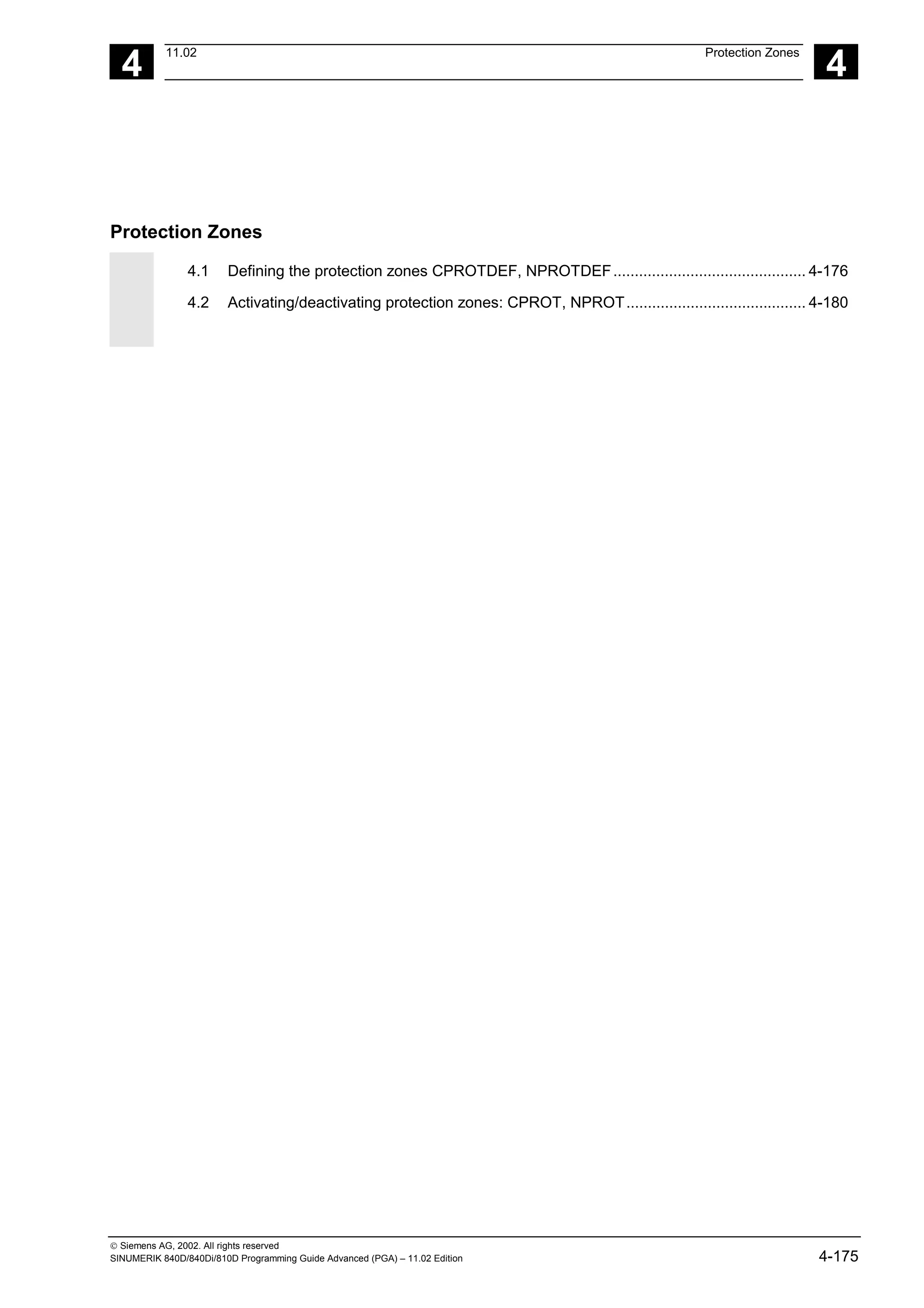 4
11.02 Protection Zones
4
 Siemens AG, 2002. All rights reserved
SINUMERIK 840D/840Di/810D Programming Guide Advanced (PGA) – 11.02 Edition 4-175
Protection Zones
4.1 Defining the protection zones CPROTDEF, NPROTDEF............................................. 4-176
4.2 Activating/deactivating protection zones: CPROT, NPROT.......................................... 4-180
 