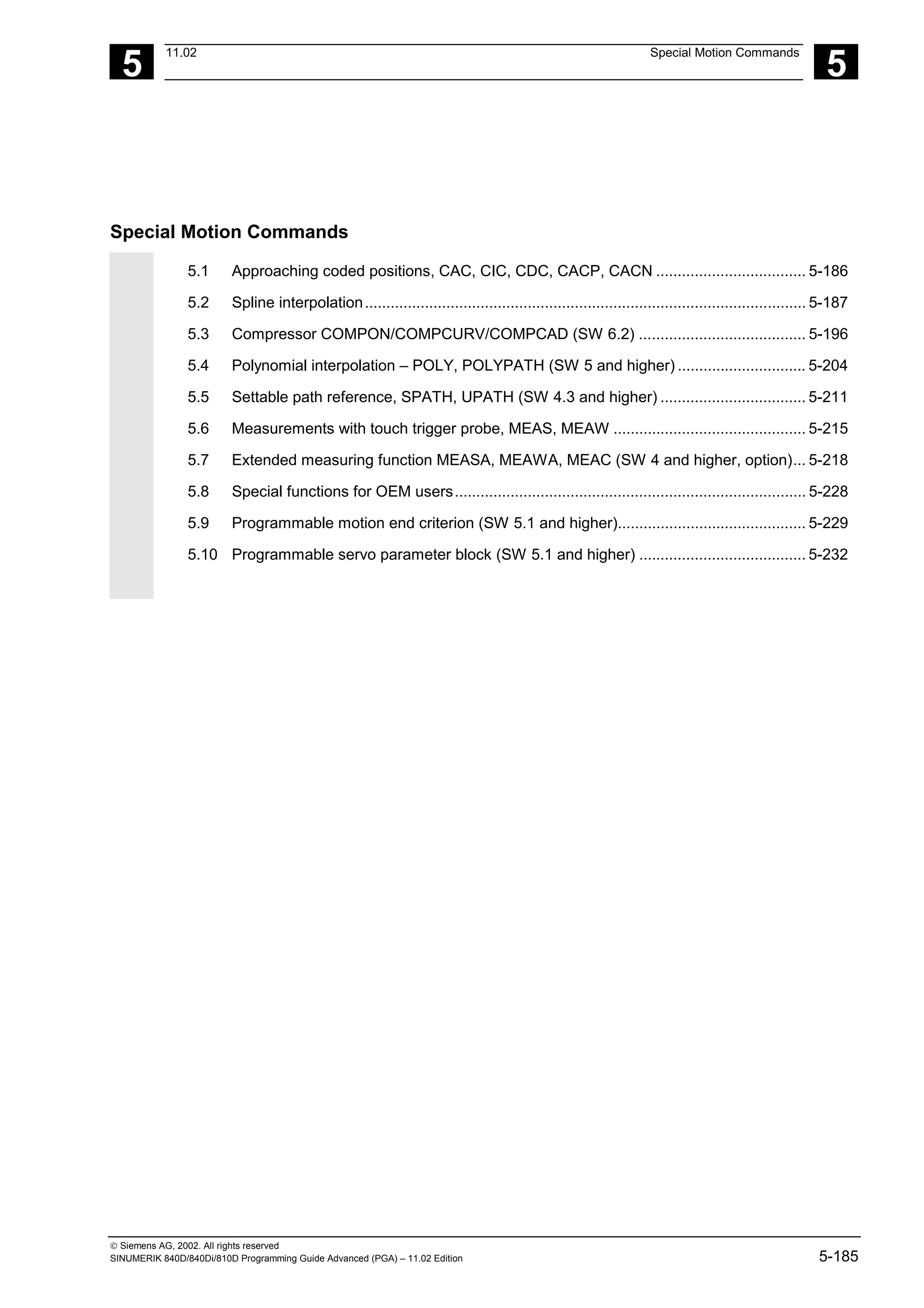 5
11.02 Special Motion Commands
5
 Siemens AG, 2002. All rights reserved
SINUMERIK 840D/840Di/810D Programming Guide Advanced (PGA) – 11.02 Edition 5-185
Special Motion Commands
5.1 Approaching coded positions, CAC, CIC, CDC, CACP, CACN ................................... 5-186
5.2 Spline interpolation....................................................................................................... 5-187
5.3 Compressor COMPON/COMPCURV/COMPCAD (SW 6.2) ....................................... 5-196
5.4 Polynomial interpolation – POLY, POLYPATH (SW 5 and higher) .............................. 5-204
5.5 Settable path reference, SPATH, UPATH (SW 4.3 and higher) .................................. 5-211
5.6 Measurements with touch trigger probe, MEAS, MEAW ............................................. 5-215
5.7 Extended measuring function MEASA, MEAWA, MEAC (SW 4 and higher, option)... 5-218
5.8 Special functions for OEM users.................................................................................. 5-228
5.9 Programmable motion end criterion (SW 5.1 and higher)............................................ 5-229
5.10 Programmable servo parameter block (SW 5.1 and higher) ....................................... 5-232
 