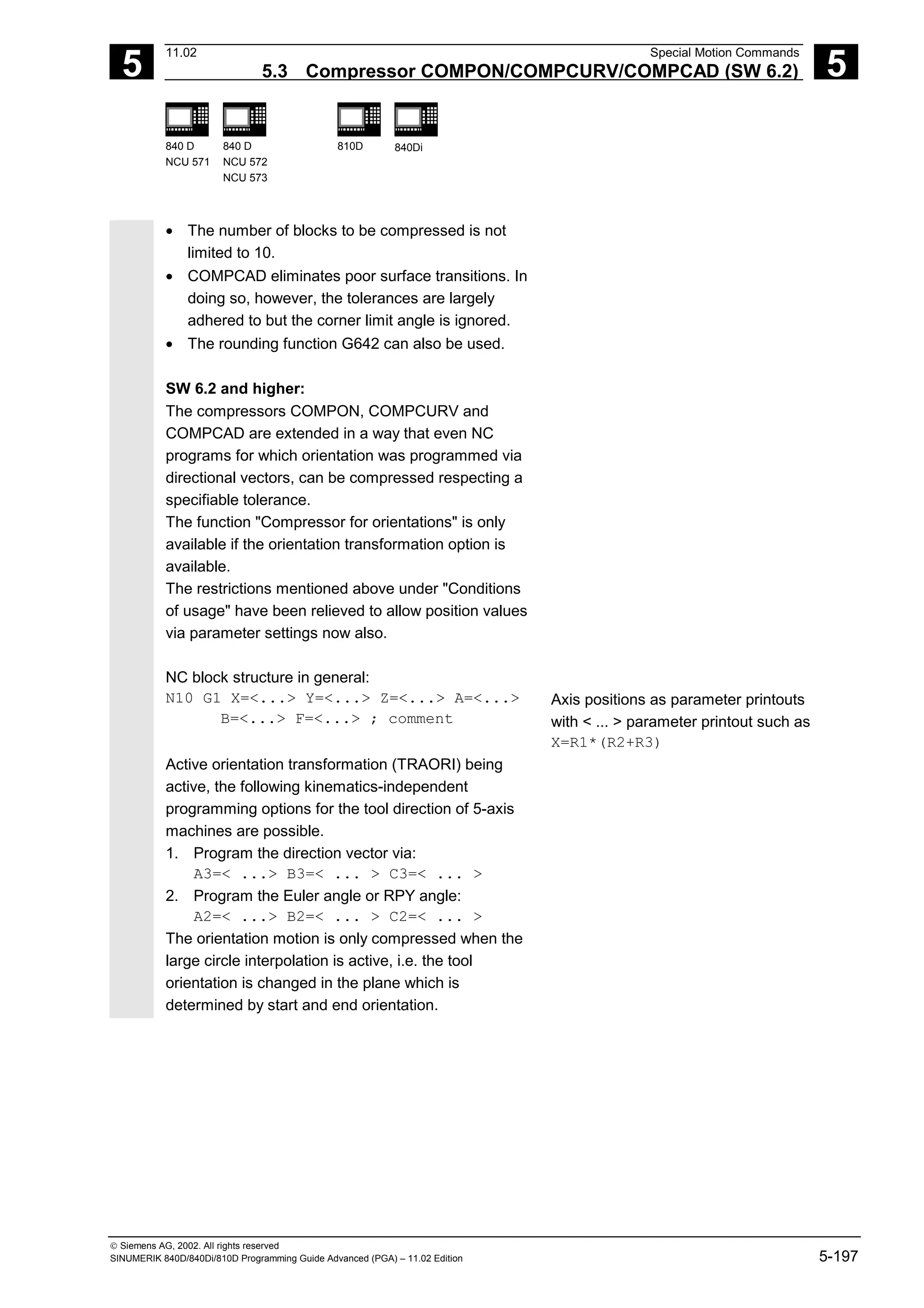 5
11.02 Special Motion Commands
5.3 Compressor COMPON/COMPCURV/COMPCAD (SW 6.2) 5
840 D
NCU 571
840 D
NCU 572
NCU 573
810D 840Di
 Siemens AG, 2002. All rights reserved
SINUMERIK 840D/840Di/810D Programming Guide Advanced (PGA) – 11.02 Edition 5-197
• The number of blocks to be compressed is not
limited to 10.
• COMPCAD eliminates poor surface transitions. In
doing so, however, the tolerances are largely
adhered to but the corner limit angle is ignored.
• The rounding function G642 can also be used.
SW 6.2 and higher:
The compressors COMPON, COMPCURV and
COMPCAD are extended in a way that even NC
programs for which orientation was programmed via
directional vectors, can be compressed respecting a
specifiable tolerance.
The function "Compressor for orientations" is only
available if the orientation transformation option is
available.
The restrictions mentioned above under "Conditions
of usage" have been relieved to allow position values
via parameter settings now also.
NC block structure in general:
N10 G1 X=<...> Y=<...> Z=<...> A=<...>
B=<...> F=<...> ; comment
Axis positions as parameter printouts
with < ... > parameter printout such as
X=R1*(R2+R3)
Active orientation transformation (TRAORI) being
active, the following kinematics-independent
programming options for the tool direction of 5-axis
machines are possible.
1. Program the direction vector via:
A3=< ...> B3=< ... > C3=< ... >
2. Program the Euler angle or RPY angle:
A2=< ...> B2=< ... > C2=< ... >
The orientation motion is only compressed when the
large circle interpolation is active, i.e. the tool
orientation is changed in the plane which is
determined by start and end orientation.
 