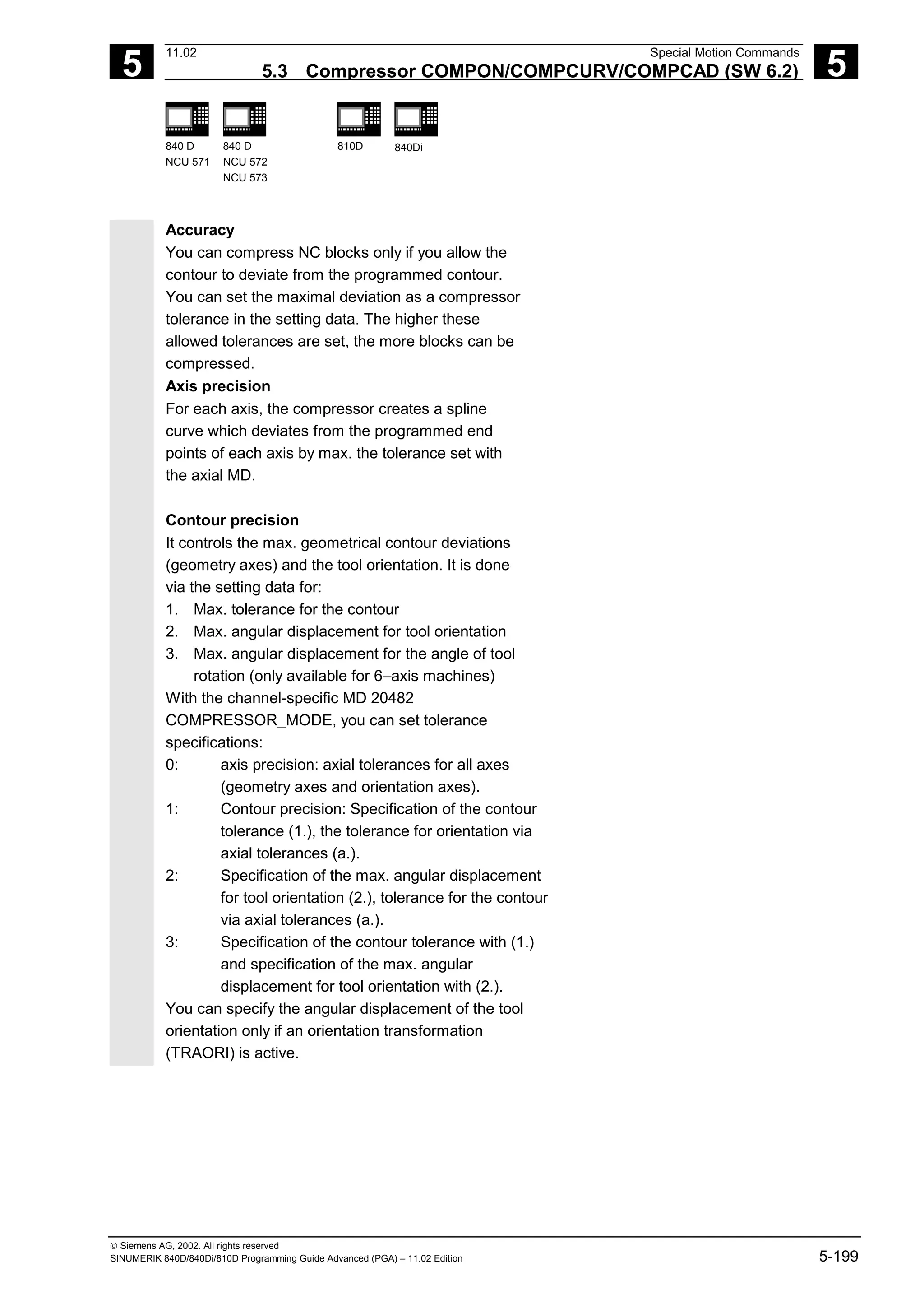 5
11.02 Special Motion Commands
5.3 Compressor COMPON/COMPCURV/COMPCAD (SW 6.2) 5
840 D
NCU 571
840 D
NCU 572
NCU 573
810D 840Di
 Siemens AG, 2002. All rights reserved
SINUMERIK 840D/840Di/810D Programming Guide Advanced (PGA) – 11.02 Edition 5-199
Accuracy
You can compress NC blocks only if you allow the
contour to deviate from the programmed contour.
You can set the maximal deviation as a compressor
tolerance in the setting data. The higher these
allowed tolerances are set, the more blocks can be
compressed.
Axis precision
For each axis, the compressor creates a spline
curve which deviates from the programmed end
points of each axis by max. the tolerance set with
the axial MD.
Contour precision
It controls the max. geometrical contour deviations
(geometry axes) and the tool orientation. It is done
via the setting data for:
1. Max. tolerance for the contour
2. Max. angular displacement for tool orientation
3. Max. angular displacement for the angle of tool
rotation (only available for 6–axis machines)
With the channel-specific MD 20482
COMPRESSOR_MODE, you can set tolerance
specifications:
0: axis precision: axial tolerances for all axes
(geometry axes and orientation axes).
1: Contour precision: Specification of the contour
tolerance (1.), the tolerance for orientation via
axial tolerances (a.).
2: Specification of the max. angular displacement
for tool orientation (2.), tolerance for the contour
via axial tolerances (a.).
3: Specification of the contour tolerance with (1.)
and specification of the max. angular
displacement for tool orientation with (2.).
You can specify the angular displacement of the tool
orientation only if an orientation transformation
(TRAORI) is active.
 