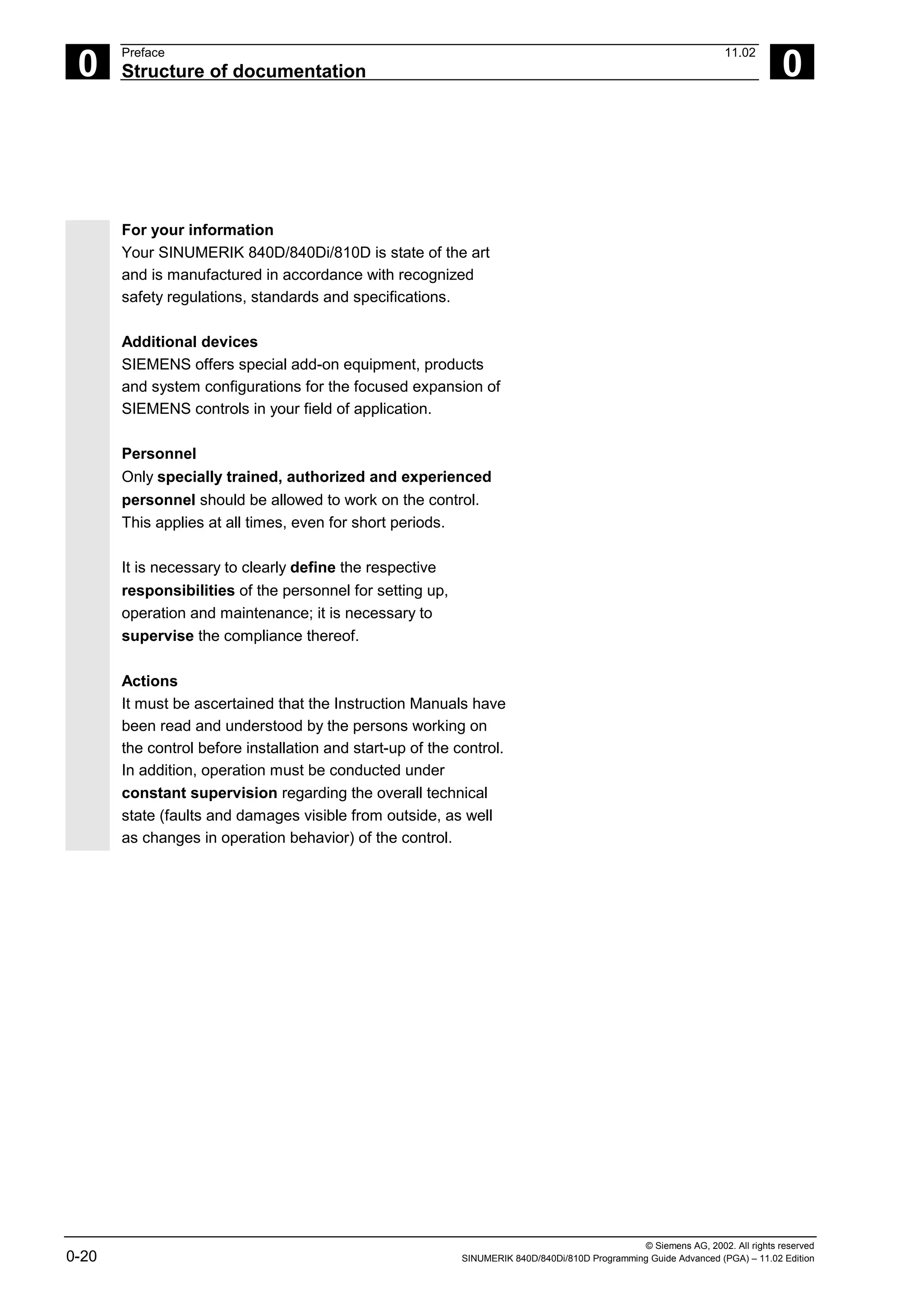 © Siemens AG, 2002. All rights reserved
0-20 SINUMERIK 840D/840Di/810D Programming Guide Advanced (PGA) – 11.02 Edition
0
Preface 11.02
Structure of documentation 0
For your information
Your SINUMERIK 840D/840Di/810D is state of the art
and is manufactured in accordance with recognized
safety regulations, standards and specifications.
Additional devices
SIEMENS offers special add-on equipment, products
and system configurations for the focused expansion of
SIEMENS controls in your field of application.
Personnel
Only specially trained, authorized and experienced
personnel should be allowed to work on the control.
This applies at all times, even for short periods.
It is necessary to clearly define the respective
responsibilities of the personnel for setting up,
operation and maintenance; it is necessary to
supervise the compliance thereof.
Actions
It must be ascertained that the Instruction Manuals have
been read and understood by the persons working on
the control before installation and start-up of the control.
In addition, operation must be conducted under
constant supervision regarding the overall technical
state (faults and damages visible from outside, as well
as changes in operation behavior) of the control.
 